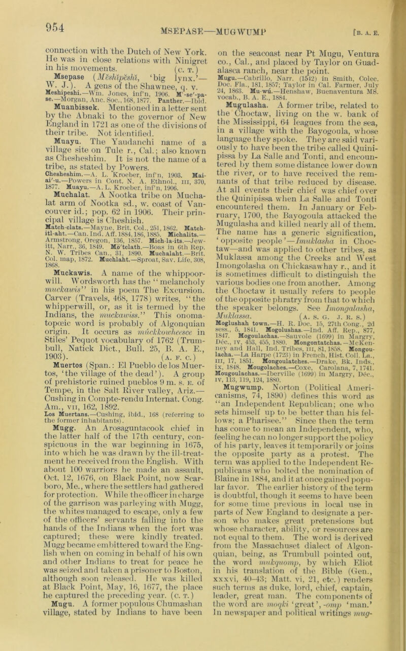 MSEPASK—MUGWUMP fB. A. E. connection with the Dutch of New York. He was in close relations with Ninigret in his movements. (^’-T.) Msepase {MhhtpeslU, ‘big lynx.’— W. J.). A gens of the Shawnee, q. v. Meshipeshi.—Win. Jone.s, iiil’n, 1906. M'-se'-pa- Morgan, Anc. Son., 168,1877. Panther.—Ibid. Muanbissek. Mentioned in a letter sent by the Abnaki to the governor of New England in 1721 as oneuf the divisions of their tribe. Not identilied. Muayu. The Yaudanchi name of a village site on Tale r., Cal.; also known as Chesheshim. It is not the name of a tribe, as stated by Powers. Chesheshim.—A. L. Kroeber, inf’ii, 1903. Mai- ai'-u.—Powers in Cont. N. A. Kthnol., iii, 370, 1877. Muayu.—.V. L. Kroeber, inf’n, 1906. Muchalat. A Nootka tribe on Mucha- lat arm of Nootka sd., w. coast of Van- couver id.; pop. 62 in PJ06. Their prin- cipal village is Cdieshish. Match-clats.—Mayne, Prit. Col., 231,1862. Match- itl-aht.—Can. Ind. AH'. 1884,186,1885. Michalits.— Armstrong, Oregon, 136, 1857. Mich-la-its.—Jew- itt, Narr., 36, 1849. Mo'tclath.—Boas in 6tli Hep. N. W. Tribes Can., 31, 1890. Muchalaht.—Brit. Col. map, 1872. Muchlaht.—Sproat, Sav. Life, 308, 1868. Muckawis. A name of the whippoor- will. Wordsworth has the “ melancholy muckawis'’ in his poem The Excursion. Carver (Travels, 468, 1778) writes, “the whipperwill, or, as it is termed by the Indians, the mackawiss.” This onoma- topoeic word is probably of Algonquian origin. It occurs as muckkowhecsce in Stiles’ Pequot vocabulary of 1762 (Trum- bull, Natick Diet., Bull. 25, B. A. E., 1903). (a. f. c.) Muertos (^pan.: El Pueblo de los Muer- tos, ‘the village of the dead’). A group of prehistoric ruined pueblos 9 m. s. e. of Tempe, in the Salt River valley, Ariz.— Cushing in Compte-rendu Internat. Cong. Am., VII, 162, 1892. Los Muertans.—Cnsbing, ibid., 168 (referring to the former inhabitants). Mugg. An Arosaguntacook chief in the latter half of the 17th century, con- spicuous in the war beginning in 1675, into which he was drawn by the ill-treat- ment he received from the English. With about 100 warriors he made an assault, Oct. 12, 1676, on Black Point, now Scar- boro, Me., when' the settlers had gathered for protection. While theothcer in charge of the garrison was parltyving wit h -Mugg, the whitesmanagi'd to escajie, only a few of the oflicers’ servants falling into the hands of the Indians wdien the foit was captured; these were kindly treated. Mugg became embittered toward the Eng- lish when on (lomingin behalf of his own and other Indians to treat for peace he was seized and taken a jirisoner to Boston, although soon released, lie was killeil at Black Point, i\lay, 16, 1677, the j>lace he captured the [ireceding year. (c. t. ) Mugu. A former poinilous Chumashan village, stated by Indians to have been on the seacoast near Pt Mugu, Ventura CO., Cal., and placed by Taylor on Guad- alasca ranch, near the jioint. Mugu.—Cabrillo, Narr. (1512) in Smith, Colec. Doc. Fla., 181, 1857; Taylor in Cal. Farmer, .Inly 24, 1863. Mu-wu.—Hen'shaw, Buenaventura MS. vocab., B. A. K., 1884. Mugulasha. A former tribe, related to the Choctaw, living on the w. bank of the iMississippi, 64 leagues from the sea, in a village with the Bayogoula, whose language they spoke. They are said vari- ously to have been the tribe called Quini- pi.ssa by La Salle and Tonti, and encoun- tered by them some distance lower down the river, or to have received the rem- nants of that tribe reduced by disease. At all events their chief was chief over the (.)uinij)is.<a when La Salle and Tonti encountered them. In January or Eeb- rnary, 1700, the Bayogoula attacked the Mugulasha and killeil nearly all of them. The mime has a generic signilicution, ‘ op[)osite jieople ’—Imukiasha in Choc- taw—and was applied to other tribes, as Muklas.«a among the Creeks and West Imongolasha on Chicka^awhay r., and it is sometimes ditiicult to distinguish the various bodies one from another. Among the C’hoctaw it usually refers to jieople of theopjio.site phratry from that to which the speaker belongs. See Imongulasha, Mukiassa. (a. s. cl .i. b. s.) Moglushah town.—H. K. Doc. 15, 27th(;ung., 2<1 .se.ss., 5, 1841. Mogolushas.—1ml. AIT. Kep., 877, 1847. Mogoulachas.—Sail vole (1699) in Margry, Doc., IV, 4.53, 455, 1880. Mongontatchas. — McKcn- ucy ami Hall, Iiul. Tribes, in, 81.1858. Mongou- lacha.—La Harpe (1723) in French. Hist. Coll. La., ni, 17, 1851. Mongoulatches.—Drake. Bk. liids., i.x, 1848. Mougolaches.—Coxe, Carolami, 7, 1741. Mougoulachas.—Iberville (1699) in Margrv, Dec., IV, 113, 119, 124, l&SO. Mugwump. Norton (Political Ameri- canisms, 74, 1890) delines this word as “an Independent Republican; one who sets himself up to be lietter than his fel- lows; a Pharisee.’’ Since then the term has come to mean an Independent, who, feeling he can no longer sujijiort the policy of his party, leavc'S it tc'inporarily or joins the opjiosite party as a jmitest. The term was applied to the Independent Ke- publicans who bolted the nomination of Blaine in 1884, and it at once gained ))0])U- lar favor. Thet'arlier history of the term is doubtful, though it seems to have been for some time previous in local use in jiarts of New England to designate a jier- son who makes grc'at jiretensions but who.se character, ability, or resources are not eipial to them. The word is derived from the Massachuset dialect of .\lgon- qiiian, being, as Trumbull pointed out, the word mukguomp, by which Eliot in his translation of the Uible (Gen., xxxvi, 40-43; ]\Iatt. vi, 21, etc.) renders such terms as duke, lord, chief, cajitain, leader, great man. The compoiu'nts of the word are vuKjki ‘grc*at’,‘man.’ In newspajK'r and iiolitical writings iinig-