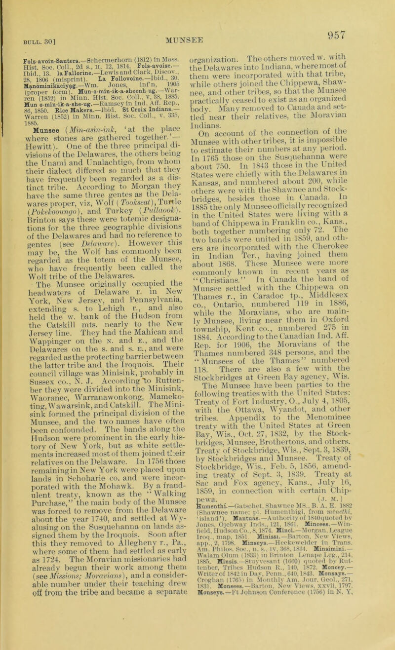 MUNSEE Fols-avoin-Sauters.—Sehermerhoni (1812) in Mass. Hist. Soc. Coll., 2d s., n, 12, 1814. Fols-avoxse.— Ibid., 13. la Fallorine.—Lewis and Clark, Discov., 28, 1806 (misprint). La Follovoine.—Ibid., 30_. Manominikaciyag.—Win. Jones, inf’n, (proper form). Mun-o-min-ik-a-sheenh-ug.—War- ren (1852) in Minn. Hist. Soc. Coll., v, 38, 1885. Mun o-min-ik-a-she-ug.—Ramsey in Ind. AIT. Rep., 86, 1850. Rice Makers.—Ibid. St Croix Indians.— W5vrren (1852) in Minn. Hist. Soc. Coll., v, 335, 1885. Munsee {Min-asin-ink, ‘at the place where stones are gathered together.’— Hewitt). One of the three principal di- visions of the Delawares, the others being the Unaini and Unalachtigo, from whom their dialect differe<l so mnch that they have frecinently been regarded as a dis- tinct tribe. According to Morgan they have the same three gentes as the Dela- wares proper, viz. Wolf ( TooA'sm/),Turtle {Fokekoonntjo), and Turkey {FulUtook). Brinton says these were totemic designa- tions for the three geographic divisions of the Delawares and had no reference to gentes (see Delaware). However this may he, the Wolf has commonly been regarded as the totem of the Munsee, who have frequently been called the Wolf tribe of the Delawares. The iMunsee originally occupied the headwaters of Delaware r. in New York, New Jersey, and Pennsylvania, extending s. to Lehigh r., and also held the w. bank of the Hudson from the Catskill mts. nearly to the New Jersey line. They had the Mahican and Wappinger on the n. and e., and the Delawares on the s. and s. e., and were regarded as the proteiding barrier between the latter tribe and the Iro(iuois. Their council village was IMinisink, probably in Sussex CO., N. J. According to Rutten- ber they were divided into the Minisink, Waoranec, Warranawonkong, iNlameko- ting, Wawarsink, and Catskill. The Mini- sink formed the principal division of the Munsee, and the two names have often been confounded. The bands along the Hudson were prominent in the early his- tory of New York, but as white settle- ments increased most of them joined ti.eir relatives on the Delaware. In 175(1 those remainingin New York were placed upon lands in Schoharie co. and were incor- porated with the Mohawk. By a fraud- ulent treatv, known as the “ Walking Purcha.se,”'the main body of the iMunsee was forced to renmve from the Delaware about the year 1740, and settled at M y- alusing on the Susfiuehanna on lands as- signed them by the Jrocpiois. Soon after this they removed to Allegheny r.. Pa., where some of them had settled as early as 1724. The Moravian missionaries had already begun their work among them (see J/lss/ou.c; ^^orariarl■'<), and a consider- able number under their teaching drew Qff from the tribe and became a separate organization. The others moved w. 5'ith the Delawares into Indiana, wheremost of them were incorporated with that tribe, while others joined the Chippewa, Shaw- nee, and other tribes, so that the Munsee practically ceased to exist as an organized body. jMany removed to Canada and set- tled near tlieir relatives, the i\Iora\ian Indians. . On account of the connection of the IMunsee with other tribes, it is impossible to estimate their numbers at any jieiiod. In 1765 those on the Susiiuehanna were about 750. In 1843 those in tbe Cnited States were chiefly with the Delawares in Kansas, ami numbered about 200, wbile others were with the Shawnee and Stock- bridges, besides those in Canada. ^ In 1885 the only Munseeollicially recognized in the United States were living with a band of Chippewa in Franklin co., Kans., both together numbering onjy 72. Tbe two bands were united in 1859, and oth- ers are incorporated with the Cherokee in Indian Ter., having joined them about 1868. Tlu>se IMunsee were more commonlv known in recent years as “Christians.” In Canada the band of IMunsee settled with the Chipiiewa on Thames r., in Caradoc tp., Middlesex CO., Ontario, numbered 119 in 1886, while the Moravians, who are main- ly IMunsee, living near them in Oxford township, Kent co., numbered 275 in 1884. According to tbe Canadian Ind. Aff. Rep. for 1906, the IMoravians of the Thames numbered 348 jiersons, and the “IMunsees of the Thames” mnnben'd 118. There are also a few with the Stockbridges at Oreen Bay agency, Wis. The Munsee have been parties to the following treaties with the Ignited States: Treatv of Fort Industry, O., July 4, 1805, with 'the Ottawa, Wyandot, and other tribes. Appendix to tbe ^lenominee treatv with the United States at Green Bay,’Wis., Oct. 27, 1832, by the Stock- bridges, IMnnsee, Brotbertons, and others. Treaty of Stockbridge, Wis., Sept. 3, 1839, by Stockbridges and Munsee. Treaty of Stockbridge, Wis., Feb. 5, 1856. amend- ing treaty of Sept. 3, 1839. Treaty at Sac and Fox agency, Kans., July 1(5, 1859, in connection with certain Chii)- ixewa. (■>. M.) Humenthi.—(iiitsclict, Sluiwiioc MS.. B. A. E. 1882 (Shawnee mune: i>l. Hiiinenthi.Ki, from menethl. ‘island’). Mantuas.—Authority of IStOqnoted )>v Jones. Ojebway Inds., 121. 1861. Mincees.—Win- field. llndson Co., 8.1874. Minci.—Morpan. Leapne Iroq.. inap. 1851 Minissi.—Barton. New Views, apj)., 2. 171(8. Minseys.—Heeki welder in Trans. .\ni. Philos. So(‘.. n. s.. iv. 3i>8, 18:!I. Minsimini.— Walam Olnm (18:j:{) in Brinton Lenai>e Lep., 214. 1885. Minsis.—Stuyvesant (Kit’.O) quoted hy Rnt- tenher, q'rilx's Hudson R., 140, 1.872. Moncey.— Writerof psj'j in Day. Penn.. 640.1843. Monsays.— Orophan (1765) in Monthly Am. Jour. Geol., 271, 1831. Monsees.—Barton. New Views, xxvii. 1797. Monseys.—Ft Johnson Conference (1756) in N. V,