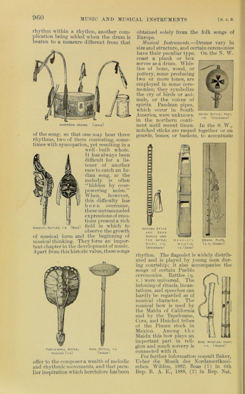 rhythui within a rhythm, another com- plication being added when tlie drum is beaten to a measure different from that CHIPPEWA DRUMS. (jENKs) of the song; so that one may hear three rliythms, two of them contesting, some- times with syncopation, yet resulting in a well-built whole. It has always been difficult for a lis- tener of another race to catch an In- dian song, as the melody is often “hidden by over- ] lowering noise.” When, however, this difficulty has been overcome, these untrammeled expressions of emo- tions ]»resenta rich field in which to observe the growth of musical form and the beginning of musical thinking. They form an impor- tant chapter in the development of music. Apart from this historic value, these songs Kwakiutl Rattles; i-s. (boas) offer to the composer a wealth of melodic and rhythmic movements, and that pecu- liar inspiration which heretofore has been obtained solely from the folk songs of Europe. .^hisical InstrummU.—Drums vary in size and structure, and certain ceremonies have their jieculiar type. On the N. W. coast a plank or box serves as a drum. AVhis- tles of bone, wood, or jiottery, some producing two or more tones, ai-e em])loyed in some cere- monies; they symbolize the cry of birds or ani- mals, or the voices of spirits. Pandean pipes, which occur in South America, were unknown in the northern conti- nent until recent times. In the S. AV., notched sticks an' rasped together or on gourds, bones, or baskets, to accentuate NOTCHED STICK AND DEER Scapula used FOR RATTLE; H 0 PI ; I-I2. (stevenson) OMAHA Flute. (j. O. Dorsey) Kwakiutl w H istle; 1-8. (boas) rhythm. The fiageolet is widely distrib- uted and is jilayed by young men dur- ing courtship; it also accompanies the songs of certain Pueblo ceremonies. Rattles (q. V.) were universal. The intoning of rituals, incan- tations, and sjieeches can hardly be regarded as of musical character. The musical bow is used by the Maidu of California and by the Tejiehuane, Cora, and Iluichol tribes of the Piman stock in Mexico. Among the Alaidu this bow jilays an imjiortant part in reli- gion and much sorcery is connected with it. For further information consult P>aker, Ueber die Musik des Nordamei’ikani- schen Wihlen, 1882; Boas (1) in tith Kep. B, A. E., 1888, (2) in Kep. Nat, BONE WHISTLES; HuPA; 1-5. (mason)
