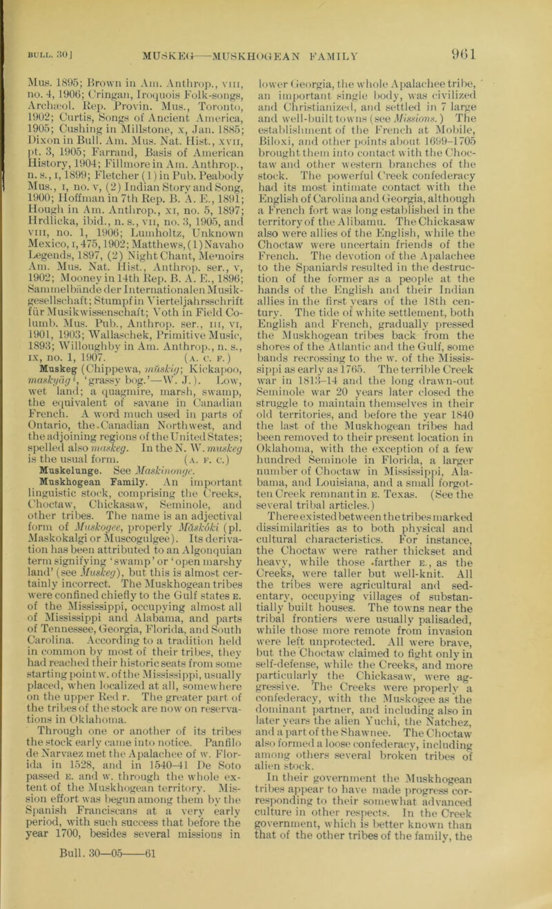 BULL. :?oj MUriKP:<i MUSKHOGEAN FAMILY 9()1 iNlus. 1895; Brown in Am. .\nthro])., viii, no. 4, 1906; Cringan, Inujiioin Folk-songs, Arclueol. Kep. Brovin. Mns., Toronto, 1902; Curtis, Song.s of Ancient America, 1905; Cushing in MilFtone, x, Jan. 1885; Dixon in Bull. Am. Mus. Nat. Mist., xvii, pC 3, 1905; Farrand, Basis of American History, 1904; Fillmore in Am. Antlirop., n. s., 1,1899; Fletcher (1) in Pub. Peabody IMus., I, no. V, (2) Indian Story and Song, 1900; Hoffman in 7th Rep. B. A. JC, 1891; Hough in Am. Anthrop., xi, no. 5, 1897; Hrdlicka, il)id., n. s., vii, no. 3, 1905, and VIII, no. 1, 1906; Bumholtz, Unknown Mexico, 1,475,1902; Matthews, (l)Navaho Legends, 1897, (2) Night Chant, Memoirs .\m. Mus. Nat. Hi.st., Anthrop. ser., v, 1902; Mooney in 14th Rep. B. A. E., 1896; Sammelbiinde der InternationalenMusik- gesellschaft; Stumpfin Merteljahrsschrift fiir Musikwissenschaft; Voth in Field Co- lumb. Mus. Pub., Anthrop. ser., iii, vi, 1901, 1903; Walla'ichek, Primitive Music, 1893; Willoughby in Am. Anthrop., n. s., IX, no. 1, 1907. ' (a. V. f.) Muskeg (Chippewa, uimhuj-, Kickapoo, mad'yuff', ‘gra.«sy bog.’—W. J.). Low, wet land; a quagmire, marsh, swamp, tlie e(iuivalent of savane in Canadian French. A word much used in jiarts of Ontario, the.Canadian Northwest, and theadjoining regions of theUnitedStates; spelled also maid-eg. In the N. W.muskeg is the usual form. (a. f. c.) Muskelunge. See Maskinonge. Muskhogean Family. .\n important linguistic stock, comprising the (’reeks, Choctaw, Chicka.saw, Seminole, aiul other tribes. The name is an adjectival form of Muskogee, properly MCiskoki (pi. Maskokalgi or Muscogulgee). Its deriva- tion has been attributed to an Algonquian term signifying ‘swamp’or ‘open marshy land’ (see Muskeg), but this is almost cer- tainly incorrect. The Muskhogean tribes were confined chiefly to the Gulf states e. of the Mississippi, occupying almost all of Mississippi ami Alabama, and parts of Tenne.«see, Georgia, Florida, and South Carolina, .\ccording to a tradition held in common by most of their tribes, they had readied their historicseats from .some startingpointw.ofthe .Mi.ssDsippi, usually placed, when localized at all, somewhere on the upper Red r. The greater part of the tribes of the stock are nowon reserva- tions in Oklahoma. Through one or another of its tribes the stock early came into notice. Panfilo de Narvaez met the Apalachee of w. Flor- ida in 1528, and in 1540-41 De Soto passed e. and w. through the whole ex- tent of the Muskhogean territory. Mis- sion effort was begun among them by the Spanish Franciscans at a very early period, with such success that before the year 1700, besides several missions in lowi'r < ieorgia, the whole Aiialachee trilie, an important single body, was civilized and Christianize! 1, and settled in 7 large and well-built towns (see Missions.) The establishment of the French at Mobile, Biloxi, and other i)oints about 1699-1705 brought them into contact with the Choc- taw and other western branches of the stock. The [lowerful Creek confederacy had its most intimate contact with tlie English of Carolina and Georgia, although a French fort was long established in the territoryof theAlibamu. TheChicka.saw also were allies of the English, while the Choctaw were uncertain friends of the French. The devotion of the Aj)alachee to the Spaniards resulted in the destruc- tion of the former as a people at the hands of the English and their Indian allies in the first years of the 18th cen- tury. The tide of white settlement, botli English and French, gradually pressed the iMuskhogean tribes back from the shores of the Atlantic and the Gulf, some bands recro.ssing to the w. of the Missis- sippi as early as 1765. The terrible Creek war in 181.3-14 and the long drawn-ont Seminole war 20 years laU'r closed the struggle to maintain themselves in their old territories, and before the year 1840 the last of the Muskhogean tribes had been removed to their present location in Oklahoma, with the exception of a few hundred Seminole in Florida, a larger number of Choctaw in Missis.sippi, Ala- bama, and liOuisiana, and a small forgot- ten Creek remnantin e. Texas. (See the several tribal articles.) Th er e e X ist ed bet w een t h e tri bes m ar k ed dissimilarities as to both physical ami cultural characteristics. For instance, the Choctaw were rather thickset and heavy, while those .farther e., as the Creeks, were taller but well-knit. All the tribes were agricultural and sed- entary, occupying villages of substan- tially built houses. The towns near the tribal frontiers were usually palisaded, while those more remote from invasion were left unprotected. All were brave, but the Choctaw claimed to tight only in self-defense, while the Creeks, and more particularly the Chickasaw, Avere ag- gressive. The Creeks were properlv a confederacy, with the Muskogee as the dominant partner, and including also in later years the alien Yuchi, the Natchez, and a ))art of the Shawnee. The Choctaw also formed a loose confederacy, including among others several broken tribes of alien st<)ck. In their government the ^Muskhogean tribes appear to have made ])rogress cor- responding to their somewhat advanced culture in other respects. In the Creek government, which is better known than that of the other tribes of the family, the Bull. 30—05 61