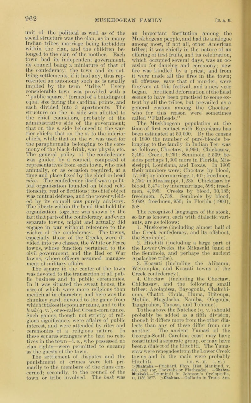 unit of the political as well as of the social structure was the clan, as in many Indian tribes, marriage heiiifi forbidden within the clan, and the children be- longed to the clan of the mother. Each town had its inde.j)endent government, its council being a miniature of that of the confederacy; the town and its out- lying settlements, if it had any, thus rej)- resented an autonomy sueh as is usually implied by the term “tril)e.” Every considerable town was provided with a “public Sijuare,” formed of 4 buildings of e(iual size facing the cardinal ]>oints, and each divided into .4 apartments. The structure on the k. side was allotted to the cliief councilors, probably of the administrative side, of the government; that on the s. sid(‘ belonged to the war- rior t'hiefs; that on the N. to the inferior chiefs, while that on thi‘ w. was used for the j)ara])hernalia belonging to the cere- mony of the black drink, war i)hysic, etc. The general ])olicy of the confederacy was guided by a council, composed of representatives from each town, who met annually, or as occasion required, at a time and place fixed by the chief, or head viivo. The confederacy itself was a polit- ical organization founded on blood rela- tionshi]), real or fictitious ; its chief object was mutual defense, and the powerwield- ed by its council was inirely advisory. The liberty within the bond that held the organization together was shown by the fact that j)artsof the confederacy, and even sejiarate towns, might and actually did engage in war without reference to the wishes of the confederacy. The towns, especially those of the Creeks, were di- vided into two classes, the White or Peace towns, whose function jiertained to the civil government, and the Red or War towns, whose officers assumed manage- ment of military affairs. The S(|uare in the center of the town was devoted to the transaction of all ])uh- lic business and to jnihlic ceremonic's. In it was situated the sweat house, the uses of which were more religious than medicinal in character; and here was the (dnmkey yard, devoted to the gaine from which ittakes itspoiadar name, and to the V. ),or so-called (Jn-en-corn dance. Such games, though not strictly of reli- gious significance, were affairs of ])uhlic interest, and wen^ attended by rites and ctwemonies of a religious natun'. In thes(‘ s<iuares strangers who had no ivla- tives in the town i. e., who j)ossessed no clan rights—were ))ermitted to encamp as the gu(>sts of the town. The settlement of dis])utes and the punishment of crimes were left ])ri- marily to the members of the clans con- cerned; secondly, to the council of the town or tribe involved. The husk was an important institution among the IMuskhogean people, and had its analogue among most, if not all, other American tribes; it was chiefly in the nature of an offering of first fruits, and its celebration, which occupied sevei-al days, was an oc- casion for dancing and ceremony; new fire was kindled by a priest, and from it were made all the fires in the town; all offenses, save that of murder, were forgiven at this festival, and a new year began. Artificial deformation oftludiead seems to have been practised to some ex- tent by all the tribes, but prevailed as a general eustom among the Chocdaw, who for this rea.son were sometimes called “Elatheads.” The IMuskhogean ])opulation at the time of first contact witli Europeans has been estimated at 50,000. Hy the census of 1S90 the nimdjer of jiure-hloods be- longing to the family in Indian Ter. was as follows;. Choctaw, 9,f)9(); Chickasaw, 5,4()4; Creek, 9,291; Seminole, 2,559; be- sides j)erhaj)s 1,000 more in Florida, IMis- sissippi, Louisiana, and Texas. In lt)05 their numbers were: Choctaw by blood, 17,160; hy intermarriage, 1,467; freedmen, 5,254; in ]Mi.«sissipj>i, 1,255. Chickasaw hy blood, 5,474; Ipv intermarriage, 598; freed- men, 4,695. Creeks by bloo<l, 10,185; freedmen, 5,758. Seminole by blood, 2,099; freedmen, 950; in Florida (1900), 558. The recognized languages of the stock, so far as known, each with dialectic vari- ants, are as follows; 1. IMuskogee (including almost half of the Creek confederacy, and its offshoot, the Seminole). 2. Ilitchiti (including a large jiart of the Lower Creeks, the Mikasuki band of the Seminole, and perhaps the anc-ient Apalachee tril)e). 5. Koasati (including the Alibamu, Wetum])ka, and Koasati towns of the Creek confederacy). 4. Choctaw (including the Choctaw, Chickasaw, and the following small tribes: Aeolapissa, Bayogoula, Chakchi- nma, Chatot, Chula, lluma, Ibitoupa, iMobile, IMugalasha. Naniba, Ofogoula, Tangiitahoa, Taposa. and Tohome). Totheabove the Natchez (q. v.) should probably be added as a fifth division, though it differs more from the other dia- h'ets than any of these differ from one another. The ancient Yamasi of the Georgia-South Carolina coast may have constituted a separate* grouj), or may have been a dialect of the Ilitcliiti. TheVama- eraw were* renegades from the Lower Creek towns and in the main were probably Ilitchiti. (n.w. n. .i.m.) >Chahtahs.—rrioliani, t'liys. Hist. Mankiml, v. ■I0;P 1S.17 (or, ('lioktahs or Flatlieads). =Chahta- Muskoki.—Tnimt'mll iji Jolinson's ryclopf»'6ia, II, 1156,1877. >Chahtas.—Gallatin in Trans. -Vm.