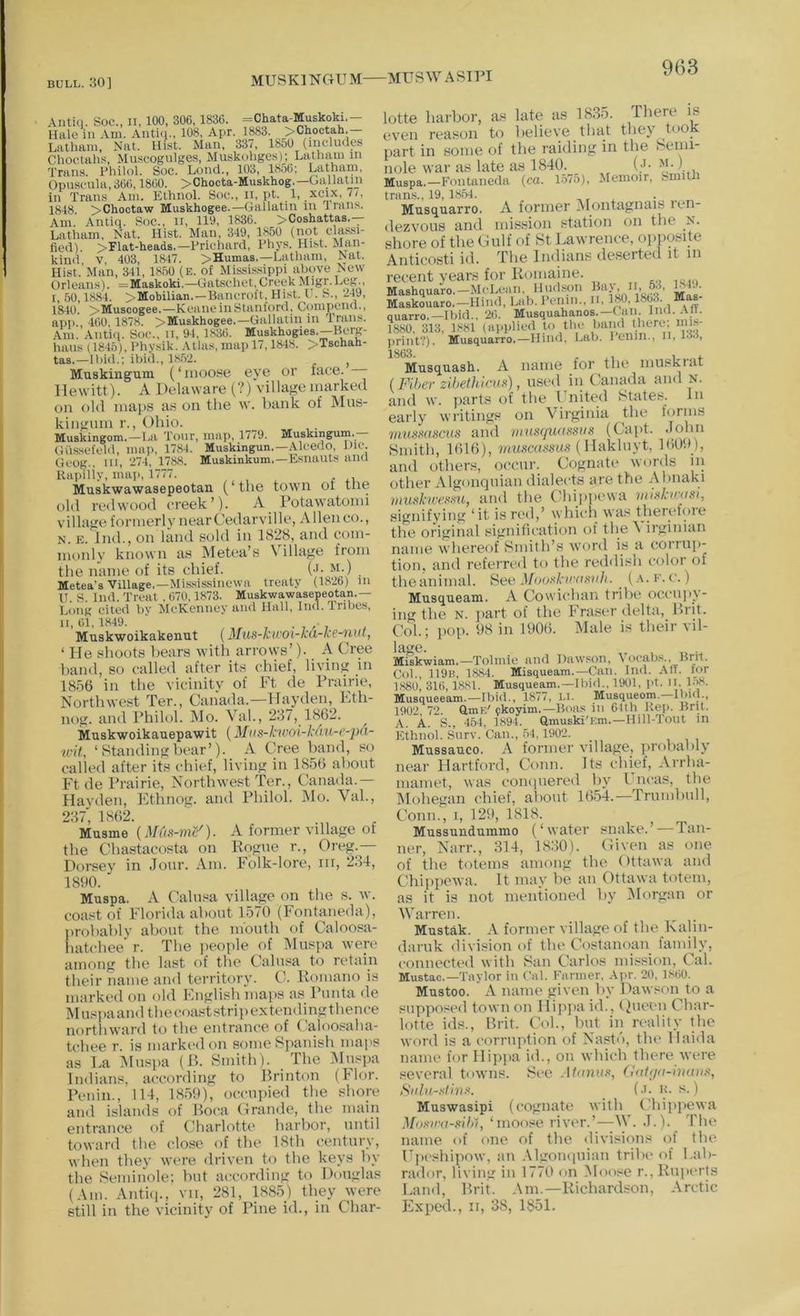 MUSKINGUM MUSWASin Antici. Soc., II, 100, 306,1836. =Chata-Muskoki.— Hale in Am. Antiq., 108, Apr. 1883. >Choctah. Latham, Kat. Hist. Man, 337, 18o0 (iiicliules Choctahs, Muscogulges, Muskohgo.s)j Latham in Trans, i’hilol. Soc. Loncl., 103, 1856; Latham, Opuscnla,366,1860. >Chocta-Muskhog.—Gallatin in Trans Am. Elhnol. Soc., ii, pt. 1, xcix, 7/, 1848. >Chocta-w Muskhogee.—Gallatin in 4 rans. Am. Antiq. Soc., ii, 110, 1836. >Coshattas.— Latiiam, Nat. Hist. Man, 349, 1850 (not classi- fied). >Flat-heads.—Prichard, Phys. Hist. Man- kind, V, 403, 1847. >Humas.—Latham, Nat. Hist. Man, 341, 18.50 (E. of Mississippi above New Orleans). =Maskoki.—Gatschet, Creek Migr. Leg., i. 60,1884. >Mobilian,—Bancroft, Hist. V. S., 24J, 1840. >Musoogee.—KeaneinStanford, Compend., app., 460, 1878. >Muskhogee.—Gallatin in Trans. .\m. Antiq. Soc., ii, 94, 1,S36. Muskhogies.—Berg- hans (1845), Physik. Atlas, map 17,1848. >Tschah- tas.—Ibid.; ibid., 18.52. ^ Muskingum (‘moose eye or ftice. —- Hewitt). A Delaware (?) village inarked on old maps a.s on the w. hank of Mus- kingum r., Ohio. Muskingom. —La Tour, map, 1779. Muskingum.— Giissefeld, mai), 1784. Muskingun.—Alcedo, Die. Geog., in, 274, 1788. Muskinkum.—Esnauts and Rapilly, map, 1777. Muskwawasepeotan (‘the town oi the old redwood creek’)- A rotawatomi village formerlvnearCedarville, Alleneo., N. E. Ind., on land sold in 1828, and com- monly known as Metea’s Village from the name of its chief. (-L m.) Metea’s Village.—Mis.sissincwa treaty (1826) in U S Ind. Treat , 670,1873. Muskwawasepeotan.— Long cited bv McKenney and Hall, Ind. Tribes, 11,61,1849. Muskwoikakenut (3Ius-kii'Oi-ku-ke-uut, ‘ He shoots hears with arrows’). A Cree hand, so called after its chief, living in 18o6 in the vicinity of Ft de Prairie, Northwest Ter., Canada.—Hayden, Kth- nog. and Philol. Mo. Vah, 2.37, 1862. Muskwoikauepawit (Mns-kwoi-kdu-e-pd- ■wit, ‘ Standing hear’). A Cree hand, so called after its chief, living in IS-od about Ftde Prairie, Northwest Ter., Canada.— Hayden, Ethnog. and Philol. IMo. Vah, 287, 1862. , Musme {Mds-7ne'). A tormer village of the Chastacosta on Rogue r., Oreg.— Dorsey in .Tour. Am. Folk-lore, in, 2.34, 1890. Muspa. A Calusa village on the s. w. coast of Florida ahout 1.570 (Fontaneda), prohahly about the mouth of Caloosa- liatchee' r. The ijeople of Muspa were among the last of the Calusa to retain their name and territory. C. Romano is marked on old English maps as Punta de Musiiaandthecoaststripextendingthence northward to the entrance of (’aloosaha- tcliee r. is marked on some Spanish maps as La Muspa (13. Smith). The Muspa Indians, according to Rrinton (hlor. Penin., 114, 18.59), occupied the shore and islands of Boca Crande, the main entrance of Charlotte harbor, until toward the clost> of the 18th century, when they were driven to the keys by the Semiiiole; hut according to Douglas (Am. Antii]., vii, 281, 188.5) they were still in the vicinity of Pine id., in Char- lotte harbor, as late as 18.3.9. There is even reason to believe that they took part in some of the raiding iu the Semi- nole war as late as 1840. (J- , Muspa.-Fontimeda (ca. L57.0), Memoir, Smitli tnins., 19, 18.54. , Musquarro. A former Alontagnais len- dezvous and mission station on the N. shore of the Gulf of St Lawrence, ojiposite Anticosti id. The Imlians deserted it in recent years for Romaine. Mashquaro.—McLeim, Hudson Maskouaro.—Hind, Lab. Pcinn., ii, 180,1863. Mas- quarro.—Ibid., 26. Musquahanos.—C an. n''*-;)• 1880, 313, 1881 (applied to tln^ band there, niia- • A. ITilwl I.nll II. 133, Musquash. A name for the muskiat (Fiber zibethkwd), used in (’anada and N. and w. ))arts of the Fnited States. In early writings on Virginia the lorms muHxascus and mus(jv.uf<sus (Capt. .lohn Smith, 1616), ( Hakluyt, 160i>_), and others, occur. Cognate words in other Algonquian dialects are the Ahnaki wud-wemi, and the ('hijiiicwa mlnkn-asi, signifying ‘it is red,’ which was theretore the original signitication of the^ irginian name whereof Smith’s word is a coriui*- tion, and referred to the reddish color of theanimal. See 4/oo.s7.’C’o.st///. ^ (.\.e.c.) Musqueam. A Cowichan tribe occti]>y- ing the N. ]>art of the h rtiser delta, Biit. Col.; pop. 98 in 1906. IMale is their vil- 1 a'e. Miskwiam.—Tolmie and Dawson, t ocabs., Brit, Col., 119b, 1884. Misqueam.—Can. Ind. An. for 1880, 316,1881. Musqueam.—Ibid., 1901, pt. It. 1;^. Musqueeam.—Ibid., 1877, I.l. Musqueom.—Ibid., 1902, 72. GmK' pkoyim.—Boas in 61th Kep. Brit. A. A. S., 454, 1894. amuski'Em.—Hill-Tout in Ethnol. Surv. Can., .54,1902. Mussauco. A former village, ])rohahly near Hartford, Conn. Its chief, Arrha- mamet, was compiered by Uncas, the IMohegan chief, about 16-54.—Trumbull, Conn., I, 129, 1818. Mussundummo (‘water snttke.’ — lan- ner, Narr., .314, 18:30). Given as one of the totems among the Ottawa and Chippewa. It may be an Ottawa totem, as it is not mentioned by ^Morgan or Warren. Mustak. A fortner village of the Kaliti- daruk division of the Costanoan family, connected with San Carlos mission. Cal. Mustac.—Taylor in Cal. Farmer. Apr. 20, LMiO. Mustoo. A name given by Dawson to a stipposed town on Hipjia id., < )ueen Char- lotte ids., Brit. Col., but in reality the word is a corruption of Nastd, the Haida name for Hippa id., on which there ivere several t<uvns. See At<nuu>, datga-huniT^, Siiht-rlinr. (•>• u- 8.) Muswasipi (cognate with ('hiiijicwa Mnrmi-Kibl, ‘moose river.’—W. ,T.). Tin* name of one of the divisions of the Upcshi])ow, an .Mgomiuian tribe of Lab- rador, living in 1770 on Moose r., Ruperts Land, Brit. Am.—Richardson, Arctic Exped., II, 38, 1851.
