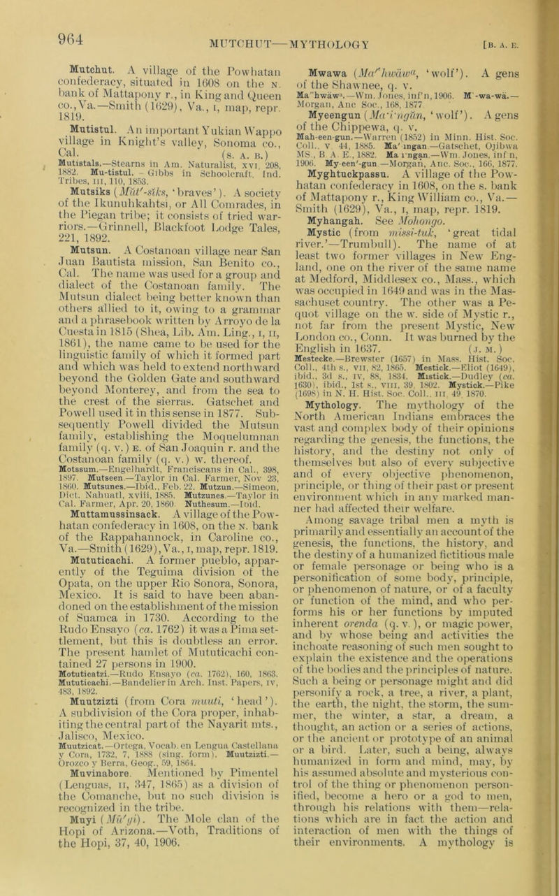 M U TC' H U T— M Y TH ()L< )G Y [B. A. E. Mutchut. A villajje of the Powhatan confederacy, situated in 1(308 on the n. l)ank of iNlattapony r., in King and t^'it'en co.,\a.—Smith (1029), Va,, i, map, repr. 1819. ' Mutistul. An important Ynkian \Vap|)0 village in Knight’s vallev, Sonoma co.. Cal. • (s. A. H.) ^ Mutistals.—Stearns in Am. Naturalist, .xvi, 208, 1882. Mu-tistul. - Gibbs in Schoolcraft Incl. Tribes, HI. no, 1853. Mutsiks (Mut'-sth, ‘ braves ’). A society of the Iknnnhkahtsi, or All Comrades, in the Piegan tribe; it consists of tried war- riors.—Crinnell, Plackfoot Lodge Tales, 221, 1892. Mutsun. A Costanoan village near San Juan Bautista mission, San Benito co.. Cal. The naiiie was tised fora group and dialect of the (bstanoan family. The -Mutsun dialect being better known than others allied to it, owing to a grammar and a phrasebook written by Arroyo de la Cuestain 1815 (Shea, Lib. Am. Ling., i, ii, 1861), the name came to be used for the linguistic family of which it formed i>art and which was held to extend northward beyond the Golden Gate and southward beyond Monterey, and from the sea to the crest of the sierras. Gatschet and Powell used it in this sense in 1877. Sub- se<iuently Powell divided the Mutsun family, establishing the Moqnelnmnan family (<]. v.) e. of San Joaquin r. and the Costanoan family ((j. v.) w. thereof. Motssum.—Kngelliardt, Franci.scans in Cal., 398, 1897. Mutseen.—Taylor in Cal. Farmer, Nov 23, 18(10. Mutsunes.—Ibid.. Fob. 22. Mutzun.—Simeon, Diet. Nahnatl, xviii. 1885. Mutzunes,—Taylor in Cal. Farmer, Apr. 20, 1860 Nuthesum.—Had. Muttamussinsack. A village of the Pow- hatan confederacy in 1608, on the n. bank of the Rappahannock, in Caroline co., Va.—Smith {1629), Va., i, map, rej>r. 1819. Mututicachi. A former pueblo, appar- ently of the Teguima division of the Opata, on the upper Rio Sonora, Sonora, Mexico. It is said to have been aban- doned on the establishment of the mission of Suamca in 1730. According to the RudoEnsayo (ca. 1762) it was a Pima set- tlement, but this is doubtless an error. The present hamlet of IMututicachi con- tained 27 i)ersons in 1900. Motuticatzi.—Rndo Kn.sayo {ca. 17621, 160, 1863. Mututicachi,—Bandelierin Arch. In,«t. Papers, iv, ■183, 1892. Muutzizti (from Cora nimtli, ‘head’). A subdivision of the (kira proper, inhab- iting the central })artof the Nayarit mts., Jali.sco, Mexico. Muutzicat.—Orlega, Vocab.cn I.ongua Castellana y Cora, 1732, 7, 1888 (sing. form). Muutzizti.— Orozco y Berra, Geog., .59, 1861. Muvinabore. Mentioned by Pimentel (Lenguas, ii, 347, 1865) as a division of the Comanche, but no sneb division is recognized in the tribe. Muyi (Mu'i/i). The INIole clan of the Hopi of Arizona.—Voth, Traditions of the Hopi, 37, 40, 1906. Mwawa {Ma‘'liwaw<‘, ‘wolf’). A gens of the Shawnee, (j. v. Mahwaw->.—Wm. loncs, inf’n,190(). M'-wa-wa.— -Morgan, Anc Soc., 168, 1877 Myeengun (Ma'I'ngun, ‘ wolf’). A gens of the Chippewa, q. v. Mah-een-gun.—Warren (1852) in Minn. Hist. Soc. Coll., v -11, 1885. Ma'ingan—Gatschet, Ojibua MS., B .\. E., 1882. Ma i ngan.—\Vm. .lones, inf n, 1906. My een'-gun —Morgan, Anc. Soc., 166, 1877. Myghtuckpassu. A village of the Pow- hatan confederacy in 1608, on the s. hank of Mattapony r.. King William co., Va.— Smith (1629), Va., i, map, repr. 1819. Myhangah. See Mohongo. Mystic (from vuf<.v-tuk, ‘great tidal riv^er.’—Trnmbnll). The name of at least two former villages in New Eng- land, one on the river of the same name at Medford, Middlesex co.. Mass., which was occupied in 1649 and was in the Mas- sachuset country. The other was a Pe- qnot village on the w. side of IMystic r., not far from the ]>resent Mystic, New London co.. Conn. It was burned by the English in 1637. (.i. m.) Mestecke.—Brew.stcr (1657) in Miis.«. Hist. Soc. Coll., llh ,s., VII, 82, 1865. Mestick.—Eliot (1649), ibid., 3d s., iv, 88, 1834. Mistick.—Dudley (ca. 1630), ibid., 1st s.. viii, 39, 1802. Mystick.—Pike (1698) in N. H. Hist. Soc. Coll., iii 49, 1870. Mythology. The mythology of the North -American Indiana emliraces the vast and complex body of their opinions regarding the genesis, the functions, the history, and the destiny not only of themselves but also of every subjective and of every objective jjienomenon, principle, or thing of their jiast or present environment which in any marked man- ner had affected their welfare. -Among savage tribal men a mytli is primarily and essentially an account of the genesis, the functions, the history, and the destiny of a humanized fictitious male or female personage or being who is a personification of some body, principle, or phenomenon of nature, or of a faculty or function of the mind, and who per- forms his or her functions by imputed inherent orenda (q. v.), or magic power, and by whose being and activities the inchoate reasoning of such men sought to explain the existence and the operations of the bodies and the jirinciples of nature. Such a being or personage might and did personify a rock, a tree, a river, a plant, the earth, the night, the storm, the sum- mer, the winter, a star, a dream, a thought, an action or a series of actions, or the ancient or prototyjie of an animal or a bird. Later, such a being, always humanizt'd in form and mind, may, by his assumed absolute and mysterious con- trol of the thing or phenomenon jierson- ified, become a hero or a god to men, through his relations with them—rela- tions whi(“h are in fact the action and interaction of men with the things of their environments. A mythology is