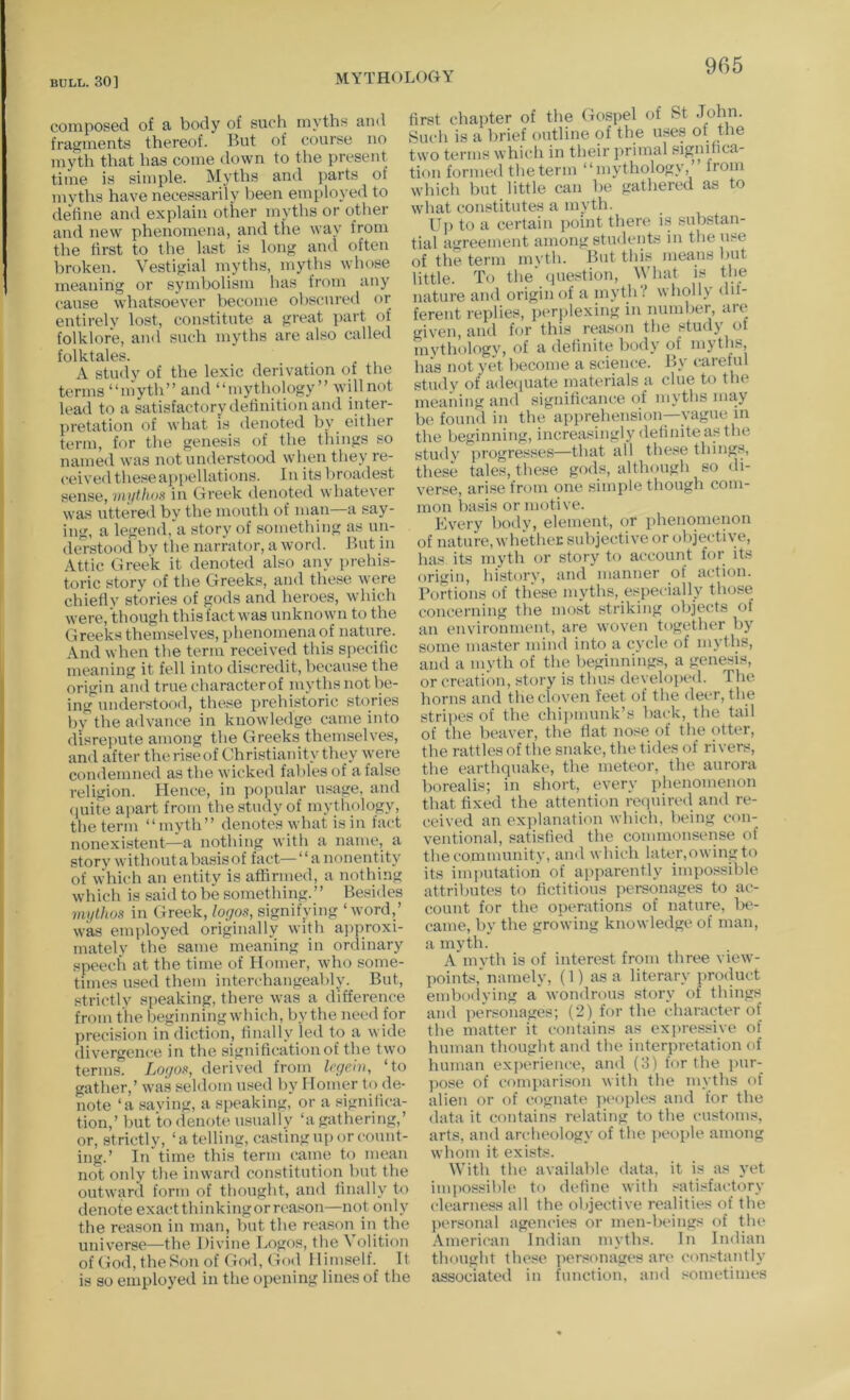 composed of a body of such myths and fragments thereof. But of course no myth that has come down to the present time is simple. Myths and parts of myths have necessarily been employed to define and explain other myths or otlier and new phenomena, and the way from the first to the last is long and often broken. Vestigial myths, myths whose meaning or symbolism has from any cause whatsoever become obscured or entirely lost, constitute a great part of folklore, and such myths are also called folktales. A study of the lexic derivation of the terms “luyth” and “mythology” willnot lead to a satisfactory definition and inter- pretation of what IS denoted by either term, for the genesis of the things so named was not understood when they re- ceived these appellations. In its broadest sense, vu/thos in Greek denoted whatever was uttered by the mouth of man a say- ing, a legend, a story of something as un- derstood by the narrator, a word. But in Attic Greek it denoted also any prehis- toric story of the Greeks, and these were chietlv stories of gods and heroes, which were, though this fact was unknown to the Greeks themselves, phenomena of nature. And when the term received this specafic meaning it fell into discredit, because the origin and true characterof myths not be- ing understood, these prehistoric stories by the advance in knowledge came into disrepute among the Greeks themselves, and after theriseof Christianity they were condemned as the wicked fables of a false religion. Hence, in po|mlar usage, and (luite ajiart from the study of mythology, the term “myth” denotes what is in fact nonexistent—a nothing with a name, a story without a basis of fact—“ a nonentity of which an entity is affirmed, a nothing which is said to be something.” Besides im/lhos in Greek, logos, signifying ‘ word,’ was employed originally with ajiproxi- matelv the same meaning in ordinary speech at the time of Homer, who some- times u-sed them interchangeably. But, strictlv speaking, there was a difference from the beginning which, by the need for precision in diction, finally led to a wide divergence in the signification of the two terms. Logos, derived from legem, ‘to gather,’ wa-s seldom used by Homer to de- note ‘a saving, a speaking, or a significa- tion,’ but to denote usually ‘a gathering,’ or, strictly, ‘atelling, casting up or count- ing.’ In time this term caine to mean not only the inward constitutioii but the outward form of thought, and iinally to denote exactthinkingorreason—not only the reason in man, but the reason in the universe—the Divine Logos, the Volition of Go<l, theSon of God, Gotl lliniself._ It is so employed in the opening lines of the first chapter of the Gospel ot &t John. Such is a brief outline of the use.s of the two terms which in their primal significa- tion formed the term “mythology, from which but little can be gathered as to what constitutes a myth. U]i to a certain jicint there is substan- tial agreement among students in the use of the term mvth. But this means but little. To the' cpiestion, What is the nature and origin of a inyth? wholly dif- ferent replies, jicrplexing in number, are given, and for this rea.son the study of mythologv, of a definite body of mytlis. Inis not yet become a science. By careful study of adecpiate materials a clue to the meai'iing ami signilicance of myths may be found in the apprehension—vague m the beginning, increasingly definite as the study progresses—that all these thing.s, these tales, the.se gods, although so di- verse, arise from one simple though com- mon liasis or motive. Every body, element, or phenomenon of nature, whetheK subjective or objective, has its myth or story to account for its origin, historv, and manner of action. Portions of th'ese myths, especially those concerning the most striking objects of an environment, are woven together by some master mind into a cycle of myths, and a mvth of the beginnings, a genesis, or creation, story is thus developed. The horns and the cloven feet of the deer, the stripes of the chiimnmk’s ba(;k, the tail of the beaver, the flat nose of the otter, the rattles of the snake, the tides of rivers, the earthquake, the meteor, the aurora borealis; in short, every phenomenon that fixed the attention required and re- ceived an explanation which, being con- ventional, satisfied the commonsense of the community, and which later,owing to its imputation of apparently impossible attributes to fictitious personages to ac- count for the operations of nature, be- came, by the growing knowledge of man, a myth. A*mvth is of interest from three view- points,'namely, (1) as a literary product embodying a'wondrous story of things and personages; (2) for the character of the matter it contains as expressive of Inunan thought and the interpretation of human experience, and (3) for the pur- pose of comparison with the myths of alien or of cognate ]u‘oples and for the (lata it contains relating to the customs, arts, and archeology of the ])eople among whom it exisG. With the available data, it is as yet impossible to define with satisfactory clearness all the objective realities of the j)er.sonal agencies or men-beings of the .\merican Indian myths. In Indian thought these personages are constantly associated in fmmtion, and sometimes