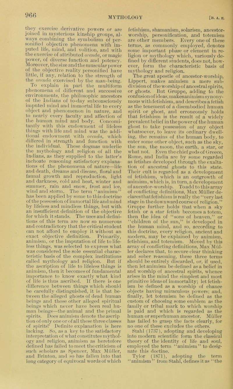 they exercise derivative powers or are joined in mysterious kinsiiip groups, al- ways combining the symbolism of ]>er- sonifieil objective phenomena with im- puted life% mind, and volition, and with the exercise of attributed oreyida, or magic power, of diverse function and potency. M oreover, the size and the muscular [>ower of the objective reality personified have little, if any, relation to the strength of the ornida exercised by the man-1 )eing. To explain in part the multiform ])benomena of different and successive environments, the philosophic ancestors of the Indians of to-day subconsciously impute<l mind and immorfal life to every object and j)henomen(m in nature, and to nearly every faculty and affection of the human mind and body. Concomi- tantly with this endownuait of lifcdess things with life and mind was the addi- tional endowment with omnia, which differed in strength and futudion with the individual. These dogmas underlie the inytliology and religion of all the Indians, as they supplied to the latter’s inchoate reasoning satisfactory explana- tions of the phenomena of nature—life and death, dreams and disease, floral and faunal growth and rei)roduction, light and darkness, cold and heat, winter and summer, rain and snow, frost and ice, wind and storm. The term “animism” has been applied by some to this doctrine of thei^ossession of immortal life and mind by lifeless and mindless things, hut with an insutlicient definition of the objective for which it stands. The uses and defini- tions of this term are now so numerous and contradictory that the critical student can not afford to employ it withr)ut an exact objective definition. Primarily, animism, or the imputation of life to life- less things, was selected to express what was considered the sole essential charac- teristic basis of the complex institutions called mythology and religion. But if the ascription of life to lifeless things is animism, then it becomes of fundamental importance to know exactly wdiat kind of life is thus ascribed. If there is one difference between things which should he carefully distinguished, it is that be- tween the alleged ghosts of dead human beings and those other alleged si)iritual beings which never have been real hu- man beings—the animal and the primal sj)irits. Does animism denote theascrip tion of oidy one or of all tlu'si' three classes of spirits? Definite ex]>lanation is here lacking. 80, as a key to the satisfactory interpretation of what constitutes mythol- ogy and religion, animism as heretofore defined has failed tonuH't the criticism of such scholars as Speiuvr, Max Muller, and Brinton, and so has fallen into that long category of ecjuivocal words of which fetishism, shamanism, solarism, ancestor- W'orship, personification, and totemism are other members. Every one of the.se terms, as commonly eni])loyed, denotes some important phases or element in re- ligion or mythology which, variously de- fined by different students, does not, how’- ever, form the characteristic basis of mythology and religion. The great apostle of ancestor-worship, Lippert, makes animism a mere sul)- divisionof thew'orshipof ancestral spirits, or ghosts. But Gruppe, adding to the confusion of ideas, makesaniniism synony- mous with fetishism, and descrihesa fetish as the tenement of a di.^embodied human spirit or ghost, and erroneously hokls that fetishism is the result of a widely prevalent belief in thepowerof the human ghost to take ])os.session of any object whatsoever, to leave its ordinary dwell- ing, the remains of the human body, to enter some other object, such as the sky, the sun, the moon, the earth, a star, or wdiat not. Even thechief grids of Greece, Ronu“, and India are by some regarded as fetishes develojx-d through the exalta- tion of ancestral ghosts to this state. Their cult is regarded as a development of fetishism, which is an outgrowth of animism, wdiich is, in turn, a development of ancestor-worship. To add to this array of conflicting definitions, Max Muller de- claresthatfetishism is really the “very la.<!t stage ill thedownwai’dcourseof religion.” Gruppe further holds that w hen a sky fetish or a star fetish becomes a totem, then the idea of “.sons of heaven,” or “children of the sun,” is develojied in the human mind, and so, according to this doctrine, every religion, ancient and modern, ma) be explained by animism, fetishism, and totemism. IMoved by this array of conflicting definitions, IMax 31 fil- ler declares that, to .secure clear thinking and sober reasoning, these three terms should be entirely discarded, or, if used, then let animism he defined as a belief in and worship of ancestral spirits, whence arises in the mind the simplest and most primitive ideasof immortalitj'; let fetish- ism he defined as a worship of chance objects having miraculous powers; and, finally, let totemism be defined as the custom of choosing some emblem as the family or triltal mark to which worship is paid and which is regarded as the human or su|ierhuman ancestor. 31 filler has failed to grasp the facts clearly, for no one of the.se excludes the others. Stahl (17.'I7), adopting and developing into modern scientific form the clas.sical theory of the identity f)f life and soul, em]fioved the term “animism” to desig- nate this doctine. Tylor (1871), ado])ting the term “animism” from Stahl,defines it as “the