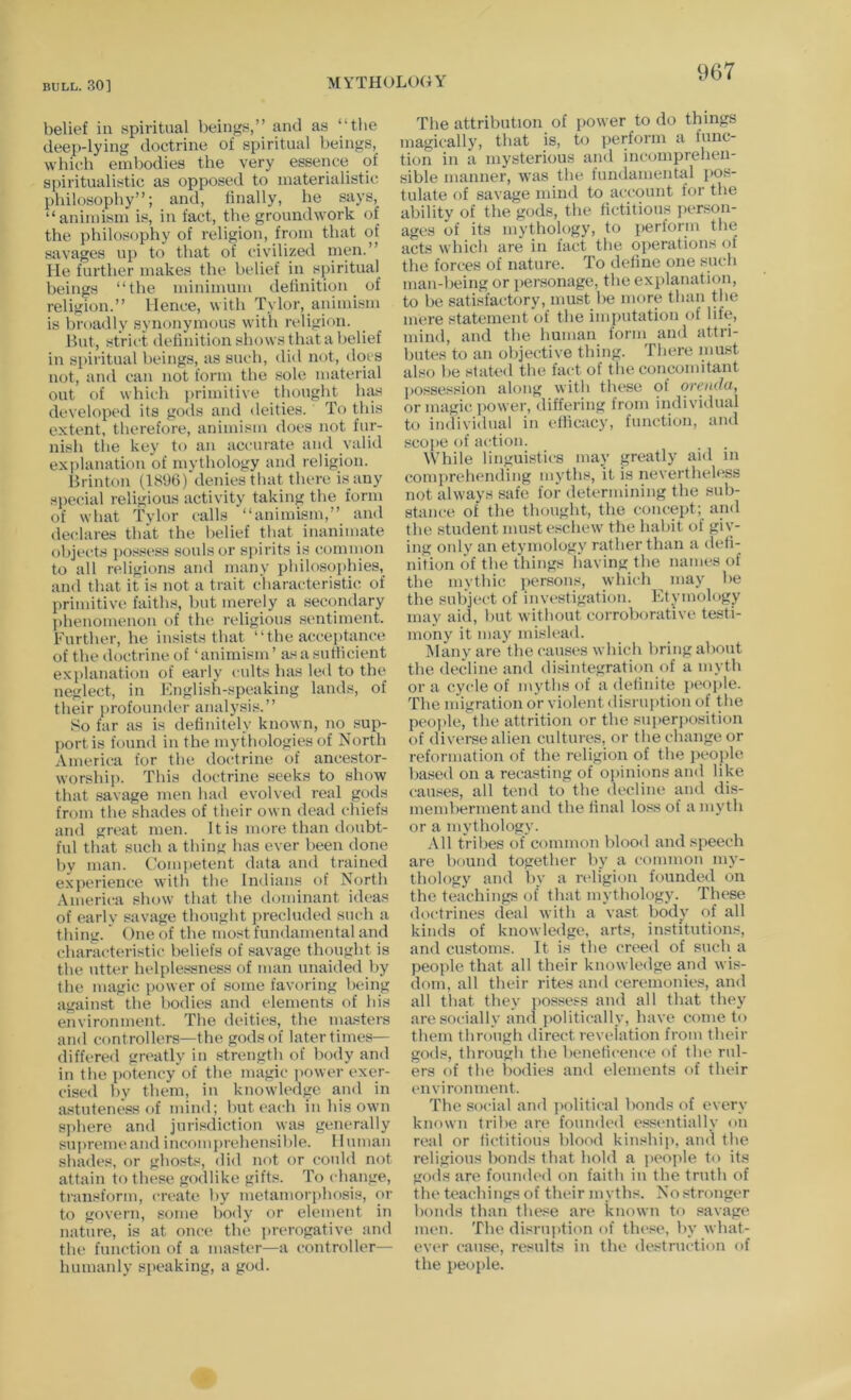 belief in spiritual beings,’’ and as “the deep-lying doctrine of spiritual beings, which embodies the very essence of spiritualistic as opposed to materialistic philosophy”; and, linally, he says, “animism is, in fact, the groundwork of the philosophy of religion, from that of savages up to that of civilized nien.” He further makes the belief in spiritual beings “the minimum delinition _ of religion.” Hence, with Tylor, animism is broadly synonymous with religion. But, strict definition shows that a belief in spiritual beings, as such, did not, docs not, and can not form the sole material out of which primitive thought has developed its gods and deities. To this extent, therefore, animism does not fur- nish the key to an accurate and valid explanation of mythojogy and religion. Brinton (1S96) denies that there is any special religious activity taking the form of what Tvlor calls “animism,” and declares that the helief that inanimate objects possess souls or spirits is common to all religions and many philosophies, ami that it is not a trait characteristic of primitive faiths, but merely a sec()ndary phenomenon of the religious sentiment. Further, he insists that “the acceptance of the doctrine of ‘animism’ as a sufficient explanation of early cults has led to the neglect, in English-speaking lands, of their profounder analysis.” So far as is definitely known, no sup- port is found in the mythologies of North America for the doctrine of ancestor- worship. This doctrine seeks to show that savage men had evolved real gods from the shades of their own dead chiefs and great men. It is more than doubt- ful that such a thing has ever been done by man. (,'ompetent data and trained experience with the Indians of North America show that the dominant ideas of early savage thought precluded such a thing.' One of the most fundamental and characteristic beliefs of savage thought is the utter helplessness of man unaided by the magic power of some favoring being against the bodies and elements of his environment. The deities, the masters and controllers—-the gods of later times— differed greatly in strength of body and in the potency of the magic imwer exer- cised by them, in knowledge and in astuteness of mind; hut each in his own sphere and jurisdiction was generally sujtremeand incomprehensilrle. Human shades, or ghosts, did not or could not attain to these godlike gifts. To change, transform, create by metamori)hosis, or to govern, some body or element in nature, is at once the prerogative an<l the function of a master—a controller— humanly s{)eaking, a god. The attribution of power to do things magically, that is, to perform a func- tion in a mysterious and incomprehen- sible manner, was the fundamental pos- tulate of savage mind to account for the abilitv of the gods, the fictitious person- ages of its mythology, to perform the acts which are in fact the operations oi the forces of nature. To define one such man-being or jiersonage, the explanation, to be satisfactory, must be more than the mere statement of the imputation of life, mind, and the human form and attri- butes to an objective thing. There must also be stated the fact of the concomitant possession along with these of oreiida, or magic ])Ower, differing from individual to individual in efficacy, function, and scope of action. While linguistics may greatly aid in comprehending myths, it is nevertheless not always safe for determining the sub- stance of the thought, the concept; and the student must eschew the habit of giv- ing only an etymology rather than a defi- nition of the things having the names of the mythic persons, which ^ may be the subject of investigation. Fkymology may aid, hut without corroborative testi- mony it may mislead. Many are the causes which bring about the decline and disintegration of a myth or a cycle of myths of a definite people. The migration or violent disruption of the people, the attrition or the superposition of diverse alien cultures, or the change or reformation of the religion of the ]ieople based on a recasting of opinions and like causes, all tend to the decline and dis- memberment and the final loss of a myth or a mythology. All tribes of common blooil and speech are bound together by a common my- thology and by a religion founded on the teachings of that mythology. These doctrines deal with a vast body of all kinds of knowledge, arts, institutions, and customs. It is the creed of such a people that all their knowledge and wis- dom, all their rites and ceremonies, and all that they possess and all that they are socially and politically, have come to them through direct revelation from their gods, through the beneficence of the rul- ers of the bodies and elements of their environment. The social and iiolitical bonds of every known tribe are founded essentially on real or fictitious blood kinship, and the religious bonds that hold a people to its gods are founiled on faith in the truth of the teachings of their myths. No stronger homls than these are known to savage men. The disiaijttion of the.«e, by what- ever cause, results in the destruction of the people.