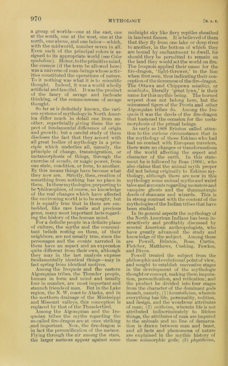 MYTHOLOGY [b. a. k. a group of worlds—one at the east, one at the south, one at tlie west, one at the nortli, one above, and one below—wliich, witli the inidworld, number seven in all. Even each of the principal colors is as- signed to its appropriate world (see Color symbolism). Hence, to the primitive mind, the cosmos (if the term be allowed here) was a universe of man-beings whose activ- ities constituted the operations of nature. To it nothing was what it is to scientilic. thought. Indeed, it was a world wholly artificial and fanciful. It was the product of the fancy of savage and inchoate thinking, of the comnionsense of savage thought. So far as is definitely known, the vari- ous systems of mythology in North Amer- ica differ much in detail one from an- other, superficially giving them the as- pect of fundamental difference of origin and growth; but a careful study of them discloses the fact that they accord with all great bodies of mythology in a prin- ciple which underlies all, namely, the principle of change, transmigration, or metamorphosis of things, tlirough the exercise of omida, or magic power, from one state, condition, or form, to another. By this means things have become what they now are. Strictly, then, creation of something from nothing has no place in them. In these mythologies, purporting to be *i)hilosophies, of cour.>^e, no knowledge of the real changes which have affected the environing world is to be sought; but it is equally true that in them are em- bedded, like rare fossils and precious gems, many most important facts regard- ing the history of the human mind. For a definite people in a definite plane of culture, the myths and the concomi- tant beliefs resting on them, of their neighbors, are not usually true, since the personages and the events narrated in them have an aspect and an expression quite different from their own, although they may iu the last analysis express fundamentally identical things—may in fact spring from identical motiv'es. Among the Irocjuois and the eastern Algonquian tribes, the Thunder people, human in form and mind and usually four in number, are most imjmrtant and staunch friends of man. But in the Lake re.^ion, the N. W. coast to Alaska, and in the northern drainage of the Missi.s«ipi>i and Missouri valleys, this conception is replaced by that of the Thunderbird. Among the AlgoiKpiian and the Iro- quoian tribes the myths regarding the so-called lire-dragon are at once striking and important. Now, the lire-dragon is in fact the j)er.«onilication of the meteor. Flying through the air among the stars, the larger meteors appear against some midnight sky like fiery reptiles sheathed in lambent liames. It is believed of them that they fly from one lake or deep river to another, in the bottom of which they are bound by enchantment to dwell, for should they be permitted to remain on the land they would set the world on fire. The Iroquois applied their name for the lire-dragon, ‘light-thrower,’ to the lion when first seen, thus indicating their con- ception of the fierceness of the fire-dragon. The Ottawa and Chippewa missibizi, or rnissibizlni, literally ‘great lynx,’ is their name for this mytliic being.* The horned ser]>ent does not belong here, but the misnamed tigers of the Peoria and other AlgoiKpiian tribes do. Among the Iro- (piois it was the deeds of the lire-dragon that hastened the occasion for the meta- morphosis of the primal beings. As early as IHfiS Brinton called atten- tion to the curious circumstance that in the mythology of those Eskimo who had had no contact with European travelers, there were no changes or transformations of the world affecting the aspect and character of the earth. In this state- ment he is followed by Boas (1904), who also claims that the animal mylh jiroper did not belong originally to Eskimo my- thologjq although there are now iu this mythology some animal mythsand weird tales and accounts regarding monsters and vampire ghosts and the thaumaturgic deeds of shamans and wizards. This is in strong contrast with the content of the mythologies of the Indian tribes that have been studied. In its general aspects the mythologj'of the North American Indians has been in- structively and profitably discus.sed by several American anthropologists, who have greatly advanced the study and knowledge of the subject. Among these are Powell, Brinton, Boas, Curtin, Fletcher, Matthews, Cushing, Fewkes, and Dixon. Powell treated the subject from the philosophicandevolutional jinintof view, and sought to establish successive stages in the develoiunent of the mythologic thought or concejit, making them inqnita- tion, personification, and n'ification; and the product he divided into four stages from the character of the dominant gods ineach, namely, (1) lier.astoiheism, wherein everything has life, personality, volition, and design, and the wondrous attrilnites of man; (2) zobthcixm, wherein life is not attributed indiscriminately to lifeless things, the attributes of man are imputed to the animals and no line of demarca- tion is drawn betwetm man and beast, and all facts and phenomena of nature are explained in the mythic history of these zobmor[)hic gods; (8) physUhcism,