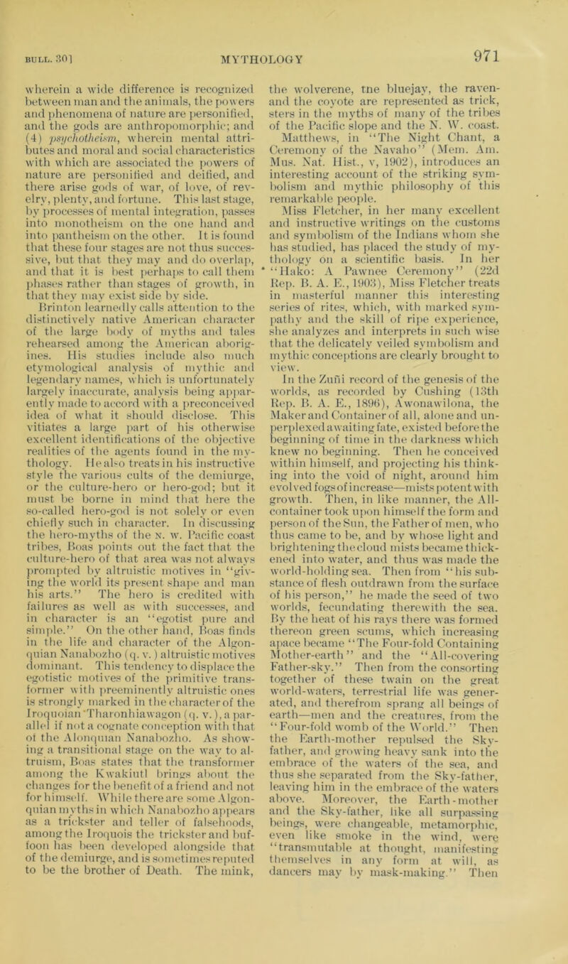 wherein a wide difference in recognized between man and the animals, tlie i)ower.s and phenomena of nature are ])ersonihed, and the gods are anthrojtomorphic; and (4) psj/choiheiym, wherein mental attri- l)utes and moral and social characteristics with which are associated the powers of nature are personitied and deified, and there arise gods of war, of love, of rev- elry, plenty, and fortune. This last stage, by proces.ses of mental integration, passes into monotheism on the one hand and into pantheism on the other. It is found that these four stages are not thus succes- sive, hut that they niay and do overlap, and that it is best perhai>s to call them j)ha.ses rattuu- than stages of growth, in that they may exist side hy side. Lrinton learnedly calls attention to the distinctively native American character of the large body of myths and tales rehearsed among the American aborig- ines. His studies include also much etymological analysis of mythic and legendary names, which is unfortunately largely inaccurate, analysis being appar- ently made to accord with a preconceived idea of what it should disclo.se. This vitiates a large j>art of his otherwise excellent identifications of the objective realities of the agents found in the my- thology. 1 le also treats in his instructive style the various cults of the demiurge, or the culture-hero or hero-god; but it must be borne in mind that here the so-called hero-god is not solely or even chiefly such in character. In discussing the hero-myths of the n. w. Pacific coast tribes, P>oas i)oints out the fact that the culture-hero of that area was not always ])romi)ted by altruistic motives in “giv- ing the world its present sha])e and man his arts.” The hero is credited with failures as well as with successes, and in character is an “egotist pure and simple.” On the other hand, boas finds in the life and character of the Algon- (juian Nanabozho (q. v.) altruistic motives (lominant. This tendency to displace the egotistic motives of the primitive trans- former with preeminently altruistic ones is strongly marked in the character of the Iroquoian'Tharonhiawagon {(p v.), a jjar- allel if not a cognate conception with that of the Aloiuiuian Nanabozho. As show- ing a tran.«itional stage on the way to al- truism, Boas states tliat the transformer among the KwakiutI f)rings about the changes for the benefit of a friend and not forhimsi'lf. While there are some Algon- quian myths in which Nanabozho ai)pears as a trickster and teller of falsehoods, among the Iroquois the trickster and buf- foon has been developed alongside that of the demiurge, and is sometimes reputed to be the brother of Death. The mink. the wolverene, tne bluejay, the raven- and the coyote are represented as trick, sters in the Tiiyths of many of the tribes of tlie Pacific slope and the N. W. coast. Matthews, in “The Night Chant, a Ceremony of the Navaho” (Mem. Am. Mus. Nat. Hist., v, 1902), introduces an interesting account of the striking sym- bolism and mythic philosophy of this remarkable people. ]\Iiss Fletcher, in her many excellent and instructive writings on the customs and symbolism of the Indians whom she has studied, has placed the study of my- thology on a scientific basis, in her ‘“Hako: A Pawnee Ceremony” (22d Bep. B. A. E., 1902), Miss Fletcher treats in masterful manner this interesting series of rites, which, with marked sym- pathy and the skill of ripe experience, she analyzes and interprets in such wise that the delicately veiled symbolism and mythic conceptions are clearly brought to view. In the Zufu record of the genesis of the worlds, as recorded by Cushing (13th Rep. B. A. E., 1890), .Vwonawilona, the Makerand (’ontainer of all, alone and nn- per])lexed awaiting fate, existed before the beginning of time in the darkness which knew no beginning. Then he conceived within himself, and projecting his think- ing into the void of night, around him evolved fogs of increase—mist« potent with growth. Then, in like manner, the All- container took upon himself the form and per.«onof the Bun, the Father of men, who thus came to be, and by whose light and brighteningthecloud mists became thick- ened into water, and thus was made the world-holding sea. Then from “his sub- stance of flesh outdrawn from the surface of his person,” he made the seed of two worlds, fecundating therewith the sea. By the heat of his rays there was formed thereon green scums, which increasing apace became “The Four-fold Containing Mother-earth” and the “ .Vll-covering Father-sky.” Then from the comforting together of these twain on the great world-waters, terrestrial life was gener- ated, and therefrom sprang all beings of earth—men and the creatures, fi-oni the “Four-fold womb of the World.” Then, the Earth-mother rejuilsed the Bky- father, and growing heavy sank into the embrace of the waters of the sea, and thus she separated from the Sky-fatlier, leaving him in the embrace of the waters above. Moreover, the Earth-mother and the Sky-lather, like all surpassing beings, were changeable, metainorjdiic, even like smoke in the wind, were “transmutable at thought, manifesting themselves in any form at will, as dancers may by mask-making.” Then