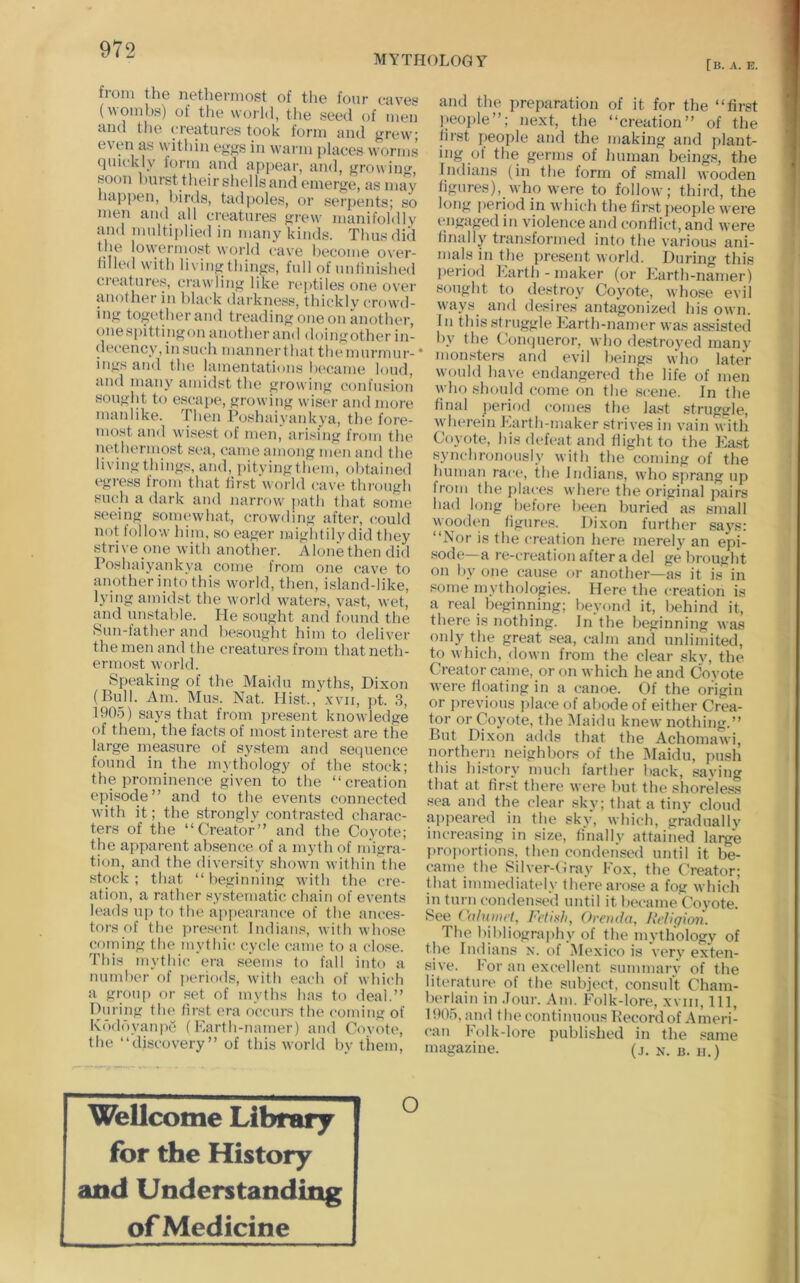 MYTHOLOGY [b. a. e. from the nethermost of the four eaves (womhs) of tlie world, the seed of men and the creatures took form and grew; even as within eggs in wai'in places w^orms quickly form and a[)pear, and, growing, soon hurst their shells and emerge, as may hajjpen, birds, tad])oles, or serpents; so men and all creatures grew manifoldly and multiplied in many kinds. Thus did tji6 lowt^nuost world cuvc ])ocoiue o\'or- lined with living things, full of unlinished creatures, crawding like reptiles one over another in black darkness, thickly crowd- ing together and treading one on another, ones[)ittingon another and doingother in- decency, in such manner that the murmur-' ings and the lamentations lu'came loud, and many amidst the growing confusioi'i sought to escape, growing wiser and more manlike. Then Poshaiyankya, the fore- most and wisest of men, arising from the nethermost sea, came among men and the living things, and, pityingthem, obtained egress from that first world cave through such a dark and narrow' jiath that some seeing somewhat, crowding after, could not follow hijn, so eager mightilydid they stri\’e one with another. Alone then did Poshaiyankya come from one cave to another into this w'orld, then, island-like, lying amidst the world waters, vast, wet, and unstable. He sought and found the Sun-father and besought him to deliver the men and the creatures from that neth- ermost world. Speaking of the Maidu myths, Dixon (Bull. Am. Mus. Nat. Hist., xvii, ])t. 3, 190-5) says that from present knowledge of them, the facts of most interest are the large measure of system and sequence found in the mythology of the stock; the prominence given to the “creation episode” and to the events connected with it; the strongly contrasted charac- ters of the “Creator” and the Coyote; the apparent absence of a myth of m'igra- tion, and the diversity shown within the stock ; that “ beginning wdth the cre- ation, a rather systematic chain of events leads iq> to the api>earauce of the ances- tors of the pres('iit Indians, with whose coming the mythic cycle came to a close. This mythic era seems to fall into a number of periods, wdth each of which a group or set of myths has to deal.” During th(> first era occurs the coming of Ko<ldyaiqie (Karth-namer) and Covote, the “discovery” of this world by them. and the preparation of it for the “first I_)eoi)le”; next, the “creation” of the first i)eople and the making and plant- ing of tlie germs of human beings, the Indians (in the form of small wooden figures), who w'ere to follow; third, the long period in which the first i)eople were engaged in violence and conflict, and were finally transformed into the variou.s ani- mals in the present world. During this pei'iod Barth-maker (or Earth-namer) sought to destroy Coyote, whose evil ways^ and desires antagonized his own. In this struggle Karth-namer was assisted by the Coiapieror, who destroyed many monsters and evil beings w'ho later would have endangered the life of men who should come on the scene. In the final j)eriod comes the last struga'le, wherein Karth-maker .strives in vain wdth Coyote, his defeat and flight to the Ea.st synchronously with the coming of the human race, the Indians, who sprang up from the places where the original pairs had long before been buried as small wooden figures. Dixon further says: “Nor is the creation here merely an epi- .sode—a re-creation after a del ge brought on by one cause or another—as it is in some mythologies. Here the creation is a real beginning; beyond it, behind it, there is nothing. In the beginning was only the great sea, calm and unlimited, to which, down from the clear sky, the Creator came, or on which he and Covote were floating in a canoe. Of the origin or previous place of abode of either Crea- tor or Coyote, the IMaidu knew nothing.” But Dixon adds that the Achomawi, northern neighbors of the Maidu, jnish this history much farther back, saying that at first there were but the shoreless sea and the clear sky; that a tiny cloud appeared in the sky, which, gradually increasing in size, finally attained large proportions, then condensed until it be- came the Silver-Cray Eox, the Creator; that immediately there arose a fog which in turn condensed until it became Coyote. See (\ilnwrt, Fetitih, Orenda, Religion. Tbe bibliogra])hy of the mythology of the Indians n. of Mexico is very exten- sive. Eor an excellent summary of the literature of the subject, consult Cham- berlain in Jour. Am. Folk-lore, xviii. 111, 1905, and tbecontinuous Becord of Ameri- can Ft)lk-lore published in the .eame magazine. (j. x. b. h.) Wellcome Library for the History and Understanding I of Medicine