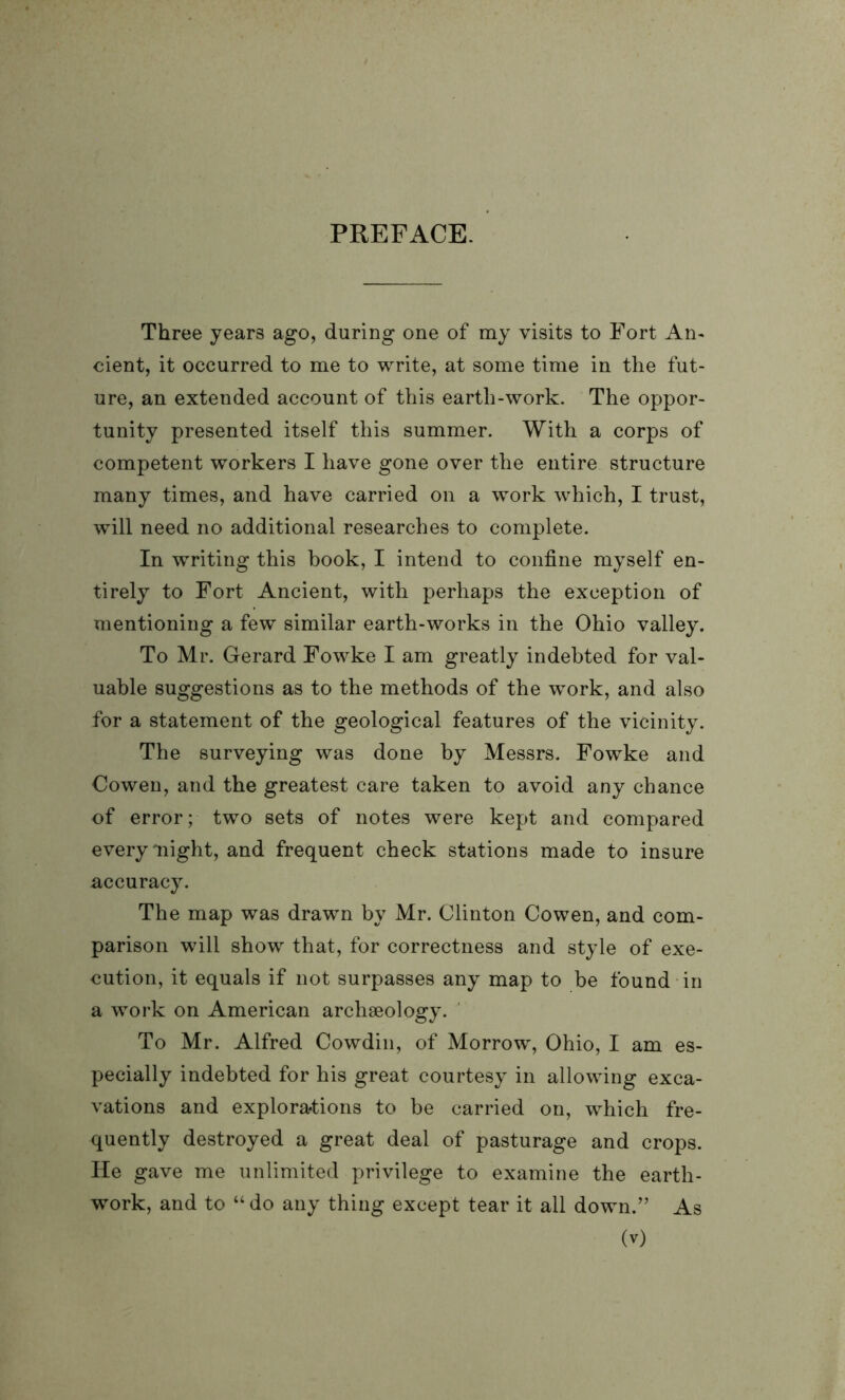 PREFACE. Three years ago, during one of my visits to Fort An- cient, it occurred to me to write, at some time in the fut- ure, an extended account of this earth-work. The oppor- tunity presented itself this summer. With a corps of competent workers I have gone over the entire structure many times, and have carried on a work which, I trust, will need no additional researches to complete. In writing this hook, I intend to confine myself en- tirely to Fort Ancient, with perhaps the exception of mentioning a few similar earth-works in the Ohio valley. To Mr. Gerard Fowke I am greatly indebted for val- uable suggestions as to the methods of the work, and also for a statement of the geological features of the vicinity. The surveying was done by Messrs. Fowke and Oowen, and the greatest care taken to avoid any chance of error; two sets of notes were kept and compared every might, and frequent check stations made to insure accuracy. The map was drawn by Mr. Clinton Cowen, and com- parison will show that, for correctness and style of exe- cution, it equals if not surpasses any map to be found in a work on American archaeology. To Mr. Alfred Cowdin, of Morrow, Ohio, I am es- pecially indebted for his great courtesy in allowing exca- vations and explorations to be carried on, which fre- quently destroyed a great deal of pasturage and crops. He gave me unlimited privilege to examine the earth- work, and to “ do any thing except tear it all down.” As