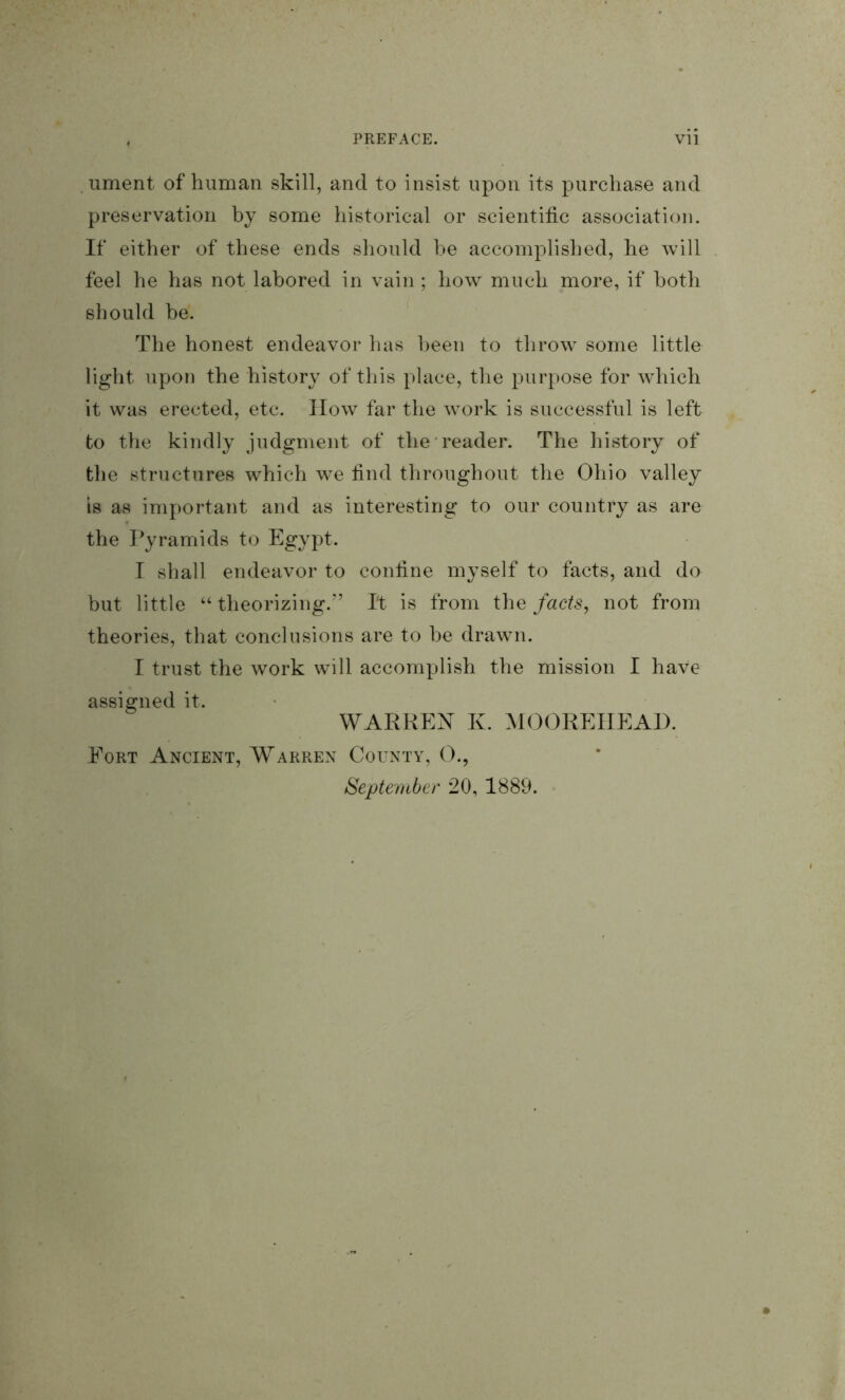 ument of human skill, and to insist upon its purchase and preservation by some historical or scientific association. If either of these ends should he accomplished, he will feel he has not labored in vain; how much more, if both should be. The honest endeavor has been to throw some little light upon the history of this place, the purpose for which it was erected, etc. How far the work is successful is left to the kindly judgment of the reader. The history of the structures which we find throughout the Ohio valley is as important and as interesting to our country as are the I^yramids to Egypt. I shall endeavor to coniine myself to facts, and do but little “ theorizing.” I't is from the facts^ not from theories, that conclusions are to be drawn. I trust the work will accomplish the mission I have assigned it. WARREN K. MOOREIIEAD. Eort Ancient, Warren County, O., September 20, 1889.