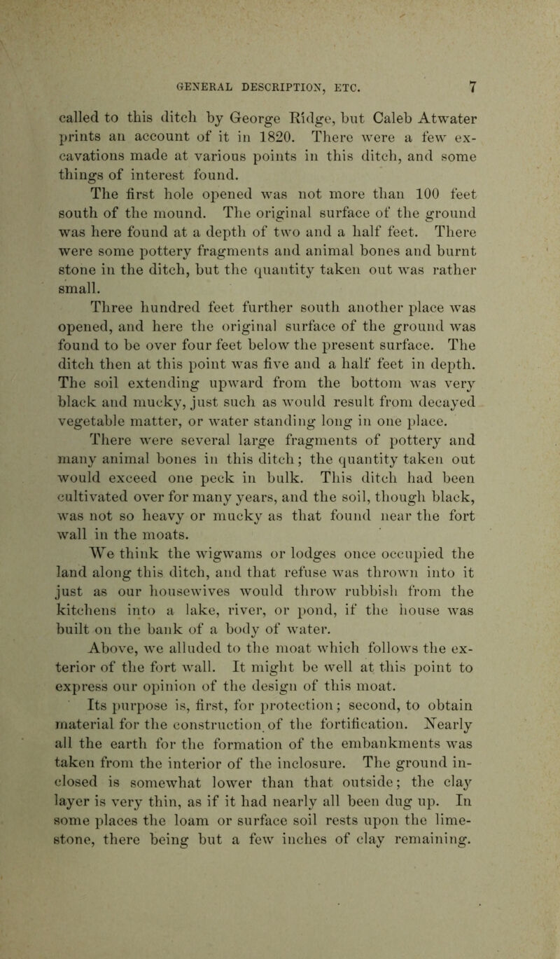 called to this ditch by George Eidge, but Caleb Atwater prints an account of it in 1820. There were a few ex- cavations made at various points in this ditch, and some things of interest found. The first hole opened was not more than 100 feet south of the mound. The original surface of the ground was here found at a depth of two and a half feet. There were some pottery fragments and animal bones and burnt stone in the ditch, but the quantity taken out was rather small. Three hundred feet further south another place was opened, and here the original surface of the ground Avas found to be over four feet below the present surface. The ditch then at this point was five and a half feet in depth. The soil extending upAvard from the bottom Avas very black and mucky, just such as Avould result from decayed vegetable matter, or AA^ater standing long in one place. There Avere several large fragments of pottery and many animal bones in this ditch; the quantity taken out would exceed one peck in bulk. This ditch had been cultivated OA^er for many years, and the soil, though black, was not so heavy or mucky as that found near the fort wall in the moats. We think the AvigAvams or lodges once occupied the land along this ditch, and that refuse Avas throAvn into it just as our liouseAvives Avould throAA^ rubbish from the kitchens into a lake, river, or pond, if the house Avas built on the bank of a body of Avater. Above, Ave alluded to the moat Avhich folloAvs the ex- terior of the fort Avail. It might be well at this point to express our opinion of the design of this moat. Its purpose is, first, for protection; second, to obtain material for the construction of the fortification. IS’early all the earth for the formation of the embankments Avas taken from the interior of the inclosure. The ground in- closed is someAvhat loAA^er than that outside; the clay layer is \^ery thin, as if it had nearly all been dug up. In some places the loam or surface soil rests upon the lime- stone, there being but a feAV inches of clay remaining.