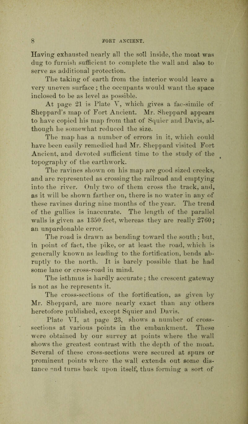 Having exhausted nearly all the soil inside, the moat was dug to furnish sufficient to complete the wall and also to serve as additional protection. The taking of earth from the interior would leave a very uneven surface ; the occupants would want the space inclosed to be as level as possible. At page 21 is Plate V, which gives a fac-simile of Sheppard’s map of Fort Ancient. Mr. Sheppard appears to have copied his map from that of Squier and Davis, al- though he somewhat reduced the size. The map has a number of errors in it, which could have been easily remedied had Mr. Sheppard, visited Fort Ancient, and devoted sufficient time to the study of the topography of the earthwork. The ravines shown on his map are good sized creeks, and are represented as crossing the railroad and emptying into the river. Only two of them cross the track, and, as it will be shown farther on, there is no water in any of these ravines during nine months of the year. The trend of the gullies is inaccurate. The length of the parallel Avails is given as 1350 feet, \Adiereas they are really 2760; an unpardonable error. The road is draAvn as bending toAA^ard the south; but, in point of fact, the pike, or at least the road, Avhich is generally knoAvn as leading to the fortification, bends ab- ruptly to the north. It is barely possible that he had some lane or cross-road in mind. The isthmus is hardly accurate; the crescent gateway is not as he represents it. The cross-sections of the fortification, as given by Mr. Sheppard, are more nearly exact than any others heretofore published, except Squier and Davis. Plate VI, at page 23, sIioavs a number of cross- sections at various points in the embankment. These were obtained by our sur\xy at points Avhere the wall shows the greatest contrast Avuth the depth of the moat. SeA^eral of these cross-sections Avere secured at spurs or prominent points Avhere the Avail extends out some dis- tance end turns back u[)on itself, thus forming a sort of