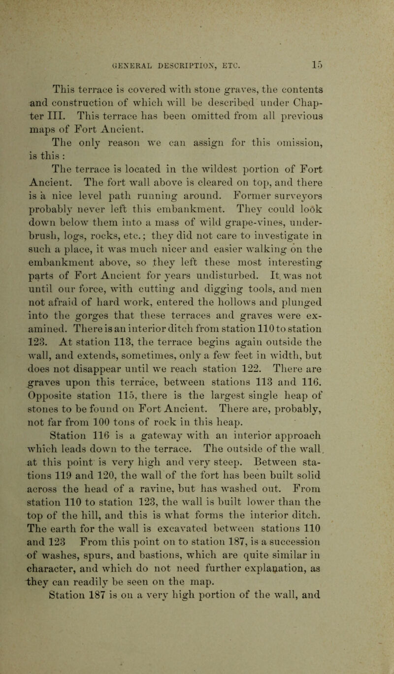 This terrace is covered with stone graves, the contents and construction of which will he described under Chap- ter III. This terrace has been omitted from all previous maps of Fort Ancient. The only reason we can assign for this omission, is this : The terrace is located in the wildest portion of Fort Ancient. The fort wall above is cleared on top, and there is a nice level path running around. Former surveyors probably never left this embankment. They could look down below them into a mass of wild grape-vines, under- brush, logs, rocks, etc.; they did not care to investigate in such a place, it was much nicer and easier walking on the embankment above, so .they left these most interesting parts of Fort Ancient for years undisturbed. It. was not until our force, with cutting and digging tools, and men not afraid of hard work, entered the hollows and plunged into the gorges that these terraces and graves were ex- amined. There is an interior ditch from station 110 to station 123. At station 113, the terrace begins again outside the wall, and extends, sometimes, only a few feet in width, but does not disappear until we reach station 122. There are graves upon this terrace, between stations 113 and 116. Opposite station 115, there is the largest single heap of stones to be found on Fort Ancient. There are, probably, not far from 100 tons of rock in this heap. Station 116 is a gateway with an interior approach which leads down to the terrace. The outside of the wall, at this point’ is very high and very steep. Between sta- tions 119 and 120, the wall of the fort has been built solid across the head of a ravine, but has washed out. From station 110 to station 123, the wall is built lower than the top of the hill, and this is what forms the interior ditch. The earth for the wall is excavated between stations 110 and 123 From this point on to station 187, is a succession of washes, spurs, and bastions, which are quite similar in character, and which do not need further explapation, as they can readily be seen on the map. Station 187 is on a very high portion of the wall, and