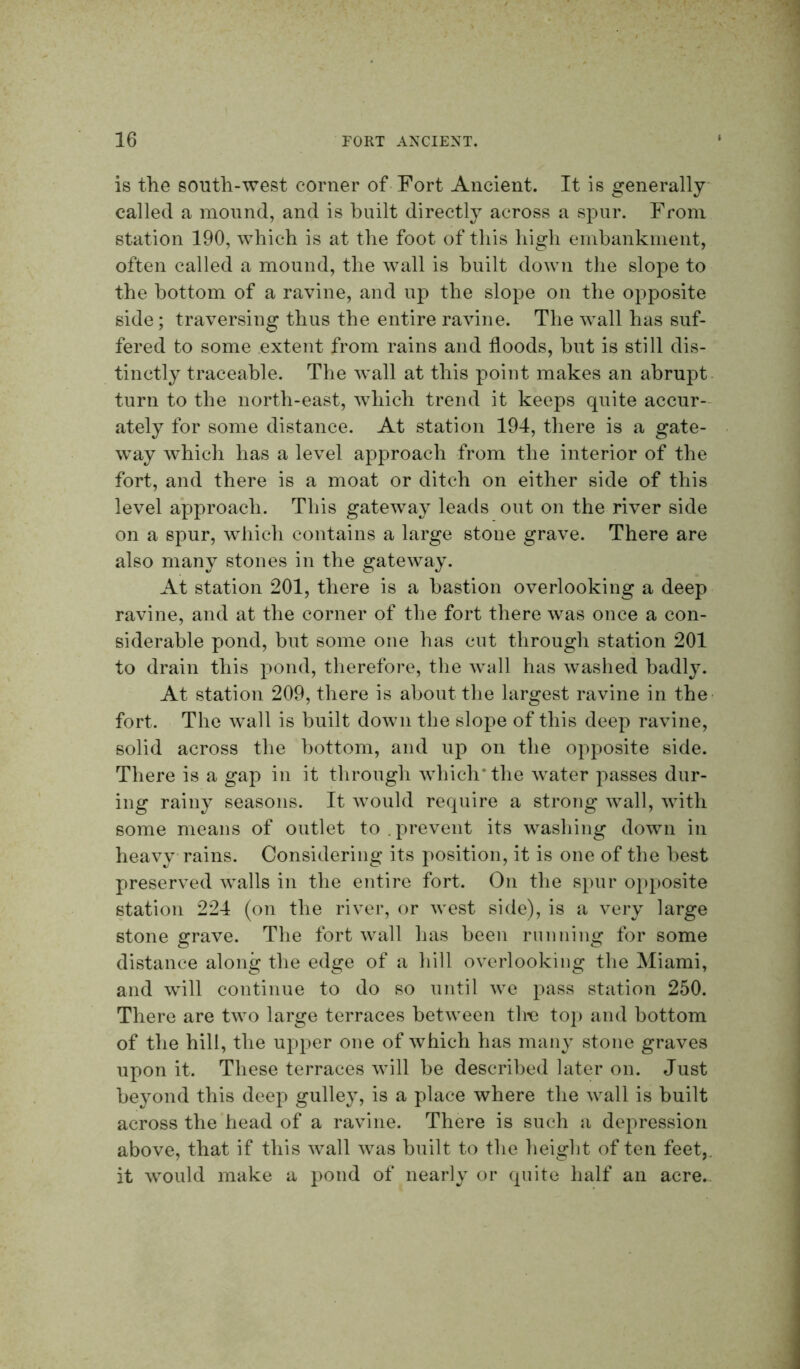 is the south-west corner of Fort Ancient. It is generally called a mound, and is built directly across a spur. From station 190, which is at the foot of tliis high embankment, often called a mound, the wall is built down the slope to the bottom of a ravine, and up the slope on the opposite side; traversing thus the entire ravine. The wall has suf- fered to some extent from rains and floods, but is still dis- tinctly traceable. The wall at this point makes an abrupt, turn to the north-east, which trend it keeps quite accur- ately for some distance. At station 194, there is a gate- way which has a level approach from the interior of the fort, and there is a moat or ditch on either side of this level approach. This gateway leads out on the river side on a spur, which contains a large stone grave. There are also many stones in the gateway. At station 201, there is a bastion overlooking a deep ravine, and at the corner of the fort there was once a con- siderable pond, but some one has cut through station 201 to drain this pond, therefore, the wall has washed badly. At station 209, there is about tbe largest ravine in the- fort. The wall is built down the slope of this deep ravine, solid across the bottom, and up on the opposite side. There is a gap in it through which* the water passes dur- ing rainy seasons. It would require a strong Avail, Avith some means of outlet to.prevent its Avashing doAvn in heaAw-rains. Considering its position, it is one of the best preserved Avails in the entire fort. On the si)ur opposite station 224 (on the river, or Avest side), is a A^ery large stone grave. The fort Avail has been running for some distance along the edge of a hill OAxrlooking the Miami, and Avill continue to do so until Ave pass station 250. There are tAvo large terraces betAveen the top and bottom of the hill, the upper one of Avhich has many stone graves upon it. These terraces Avill be described later on. Just beyond this deep gulley, is a place Avhere the Avail is built across the head of a ravine. There is such a depression above, that if this Avail Avas built to the height of ten feet,, it AA^ould make a pond of nearly or quite half an acre,.