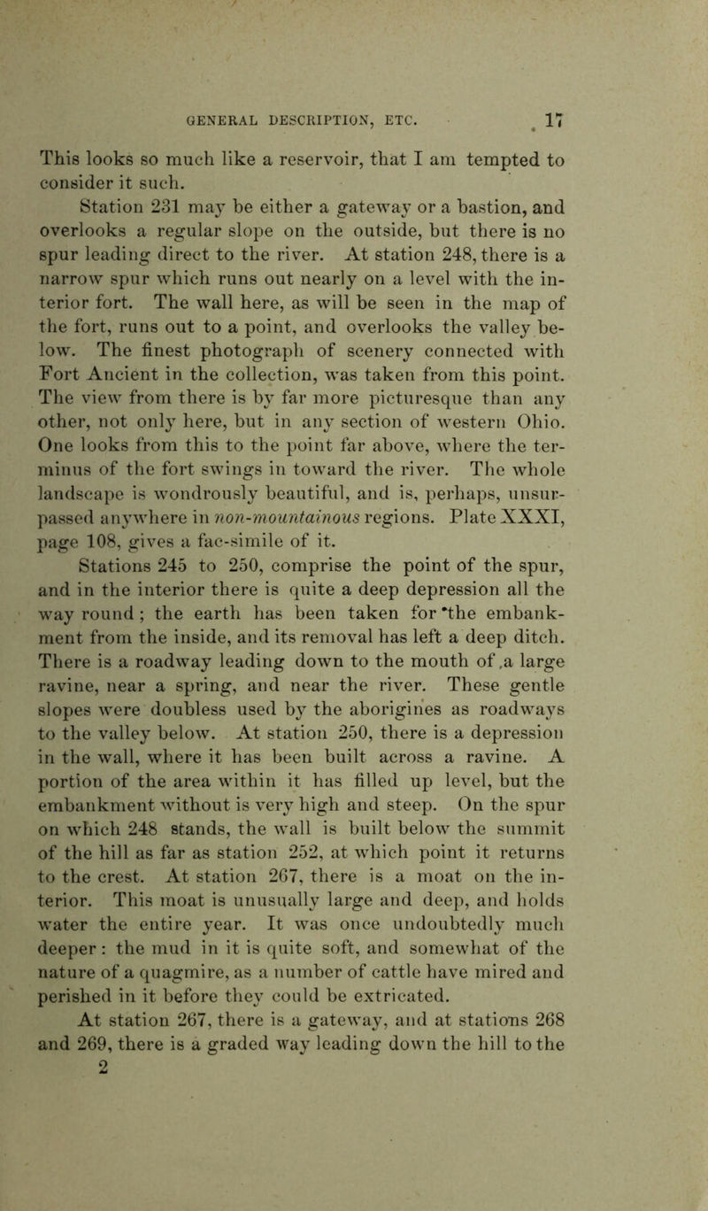 This looks so much like a reservoir, that I am tempted to consider it such. Station 231 may he either a gateway or a bastion, and overlooks a regular slope on the outside, but there is no spur leading direct to the river. At station 248, there is a narrow spur which runs out nearly on a level with the in- terior fort. The wall here, as will be seen in the map of the fort, runs out to a point, and overlooks the valley be- low. The finest photograph of scenery connected with Fort Ancient in the collection, was taken from this point. The view from there is by far more picturesque than any other, not only here, but in any section of western Ohio. One looks from this to the point far above, where the ter- minus of the fort swings in toward the river. The whole landscape is wondrously beautiful, and is, perhaps, unsur- passed anywhere in non-mountainous regions. Plate XXXI, page 108, gives a fac-simile of it. Stations 245 to 250, comprise the point of the spur, and in the interior there is quite a deep depression all the way round ; the earth has been taken for *the embank- ment from the inside, and its removal has left a deep ditch. There is a roadway leading down to the mouth of ,a large ravine, near a spring, and near the river. These gentle slopes were doubless used by the aborigines as roadways to the valley below. At station 250, there is a depression in the wall, where it has been built across a ravine. A portion of the area within it has filled up level, but the embankment without is very high and steep. On the spur on which 248 stands, the wall is built below the summit of the hill as far as station 252, at which point it returns to the crest. At station 267, there is a moat on the in- terior. This moat is unusually large and deep, and holds water the entire year. It was once undoubtedly much deeper: the mud in it is quite soft, and somewhat of the nature of a quagmire, as a number of cattle have mired and perished in it before they could be extricated. At station 267, there is a gateway, and at stations 268 and 269, there is a graded way leading down the hill to the 2