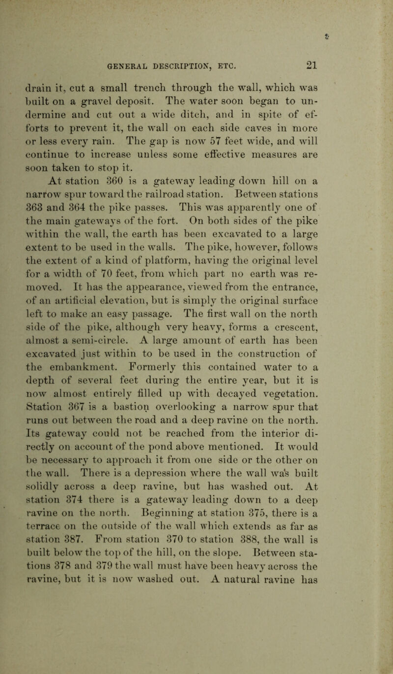 f:- drain it, cut a small trench through the wall, which was huilt on a gravel deposit. The water soon began to un- dermine and cut out a wide ditch, and in spite of ef- forts to prevent it, the wall on each side caves in more or less every rain. The gap is now 57 feet wide, and will continue to increase unless some eftective measures are soon taken to stop it. At station 360 is a gateway leading down hill on a narrow spur toward the railroad station. Between stations 363 and 364 the pike passes. This was apparently one of the main gateways of the fort. On both sides of the pike within the wall, the earth has been excavated to a large extent to he used in the walls. The pike, however, follows the extent of a kind of platform, having the original level for a width of 70 feet, from which part no earth was re- moved. It has the appearance, viewed from the entrance, of an artificial elevation, hut is simply the original surface left to make an easy passage. The first wall on the north side of the pike, although very heavy, forms a crescent, almost a semi-circle. A large amount of earth has been excavated just within to he used in the construction of the embankment. Formerly this contained water to a depth of several feet during the entire year, but it is now almost entirely filled up with decayed vegetation. Station 367 is a bastion overlooking a narrow spur that runs out between the road and a deep ravine on the north. Its gateway could not be reached from the interior di- rectly on account of the pond above mentioned. It would he necessary to approach it from one side or the other on the wall. There is a depression where the wall was huilt solidly across a deep ravine, but has washed out. At station 374 there is a gateway leading down to a deep ravine on the north. Beginning at station 375, there is a terrace on the outside of tlie wall which extends as far as station 387. From station 370 to station 388, the wall is built below the top of the hill, on the slope. Between sta- tions 378 and 379 the wall must have been heavy across the ravine, but it is now washed out. A natural ravine has
