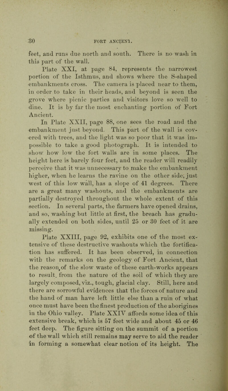 feet, and runs due north and south. There is no wash in this part of the wall. Plate XXI, at page 84, represents the narrowest portion of the Isthmus, and shows where the S-shaped embankments cross. The camera is placed near to them, in order to take in their heads, and beyond is seen the grove where picnic parties and visitors love so well to dine. It is by far the most enchanting portion of Fort Ancient. In Plate XXII, page 88, one sees the road and the embankment just beyond. This part of the wall is cov- ered with trees, and the light was so poor that it was im- possible to take a good photograph. It is intended to shov/ how low the fort walls are in some places. The height here is barely four feet, and the reader will readily perceive that it was unnecessary to make the embankment higher, when he learns the ravine on the other side, just west of this low wall, has a slope of 41 degrees. There are a great many washouts, and the embankments are partially destroyed throughout the whole extent of this section. In several parts, the farmers have opened drains, 'and so, washing but little at first, the breach has gradu- ally extended on both sides, until 25 or 30 feet of it are missing. Plate XXIII, page 92, exhibits one of the most ex- tensive of these destructive washouts which the fortifica- tion has suffered. It has been observed, in connection with the remarks on the geology of Fort Ancient, that the reason^ of the slow waste of these earth-works appears to result, from the nature of the soil of which they are largely composed, viz., tough, glacial clay. Still, here and there are sorrowful evidences that the forces of nature and the hand of man have left little else than a ruin of what once must have been the finest production of the aborigines in the Ohio valley. Plate XXIY affords some idea of this extensive break, which is 57 feet wide and about 45 or 46 feet deep. The figure sitting on the summit of a portion of the wall which still remains may serve to aid the reader in forming a somewhat clear notion of its height. The