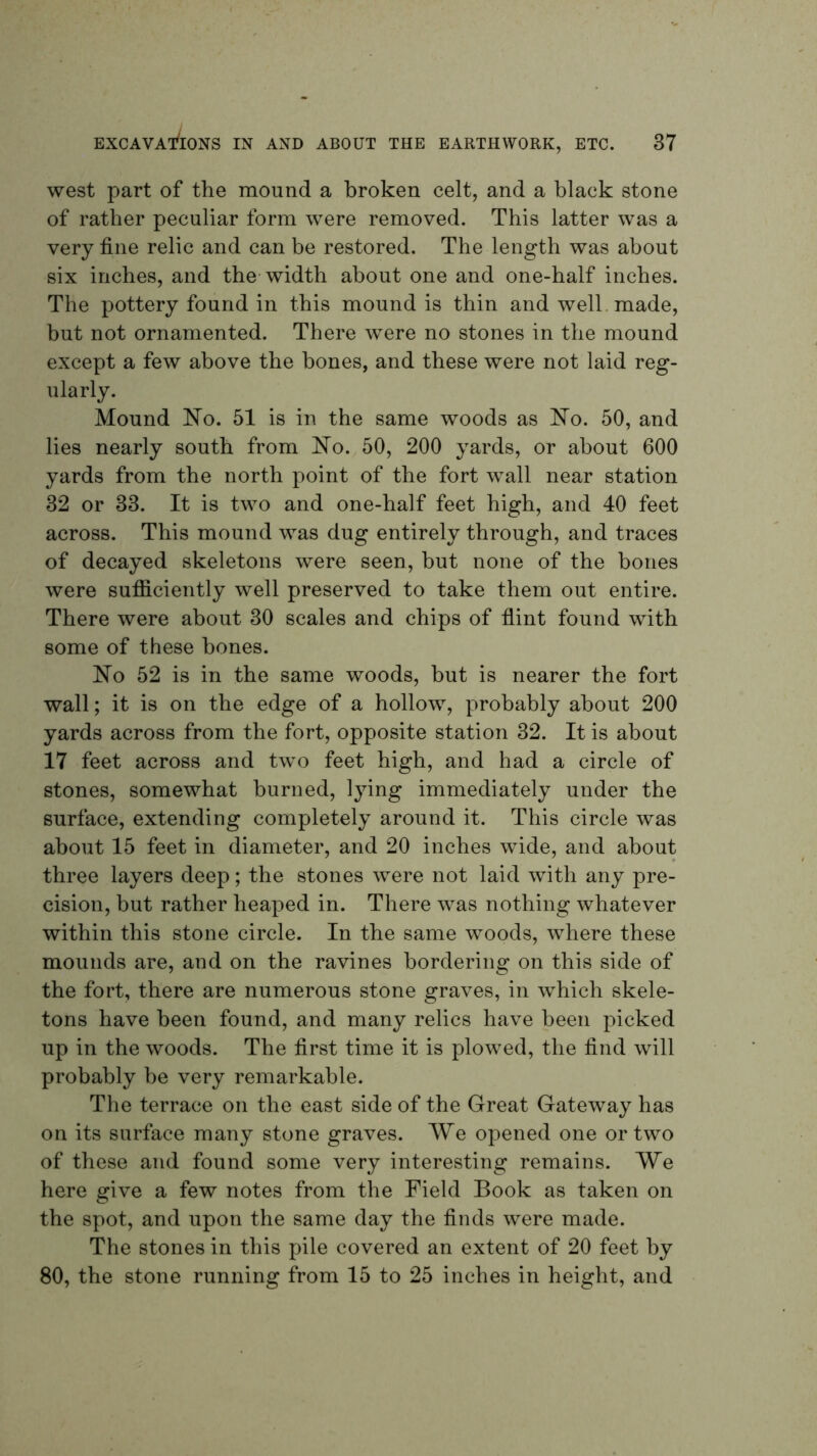 west part of the mound a broken celt, and a black stone of rather peculiar form were removed. This latter was a very fine relic and can be restored. The length was about six inches, and the width about one and one-half inches. The pottery found in this mound is thin and well, made, but not ornamented. There were no stones in the mound except a few above the bones, and these were not laid reg- ularly. Mound ITo. 51 is in the same woods as ]^o. 50, and lies nearly south from 'No, 50, 200 yards, or about 600 yards from the north point of the fort wall near station 32 or 33. It is two and one-half feet high, and 40 feet across. This mound was dug entirely through, and traces of decayed skeletons were seen, but none of the bones were sufiiciently well preserved to take them out entire. There were about 30 scales and chips of fiint found with some of these bones. No 52 is in the same woods, but is nearer the fort wall; it is on the edge of a hollow, probably about 200 yards across from the fort, opposite station 32. It is about 17 feet across and two feet high, and had a circle of stones, somewhat burned, lying immediately under the surface, extending completely around it. This circle was about 15 feet in diameter, and 20 inches wide, and about three layers deep; the stones were not laid with any pre- cision, but rather heaped in. There was nothing whatever within this stone circle. In the same woods, where these mounds are, and on the ravines bordering on this side of the fort, there are numerous stone graves, in which skele- tons have been found, and many relics have been picked up in the woods. The first time it is plowed, the find will probably be very remarkable. Tlie terrace on the east side of the Great Gateway has on its surface many stone graves. We opened one or two of these and found some very interesting remains. We here give a few notes from the Field Book as taken on the spot, and upon the same day the finds were made. The stones in this pile covered an extent of 20 feet by 80, the stone running from 15 to 25 inches in height, and