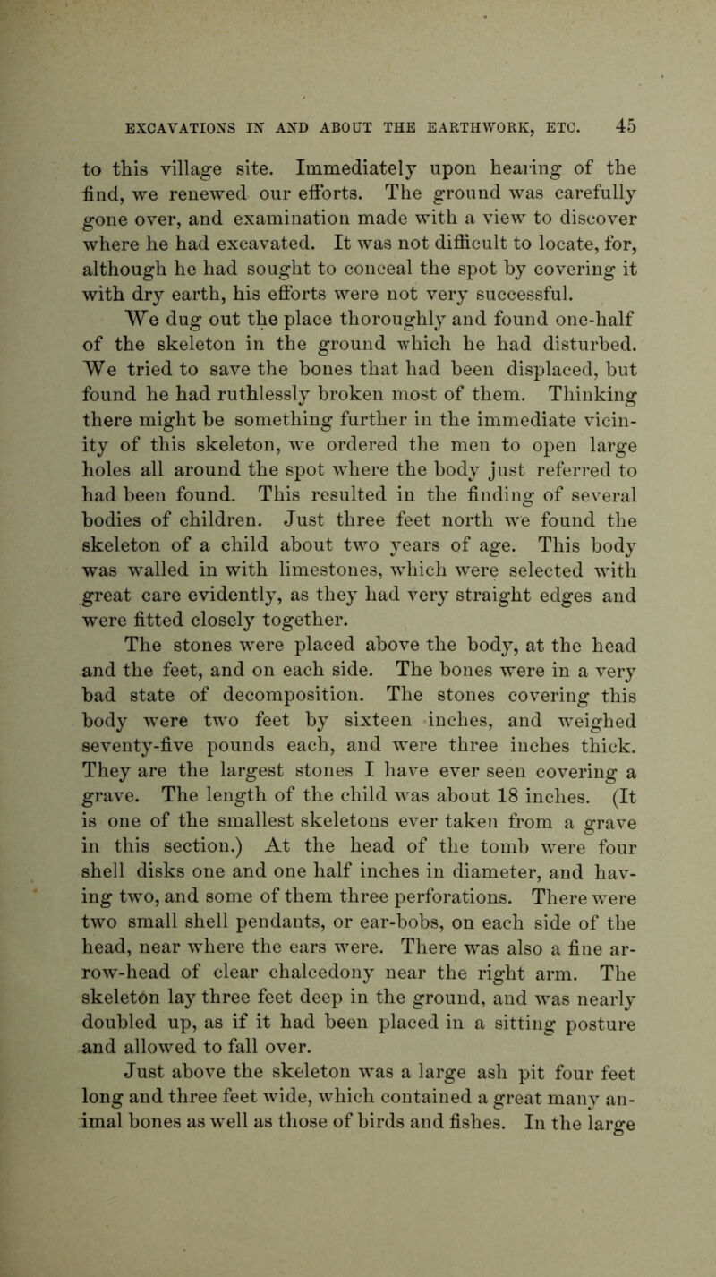 to this village site. Immediately upon hearing of the find, we renewed our efforts. The ground was carefully gone over, and examination made with a view to discover where he had excavated. It was not difficult to locate, for, although he had sought to conceal the spot by covering it with dry earth, his efforts were not very successful. We dug out the place thoroughly and found one-half of the skeleton in the ground which he had disturbed. We tried to save the bones that had been displaced, but found he had ruthlessly broken most of them. Thinking there might be something further in the immediate vicin- ity of this skeleton, we ordered the men to open large holes all around the spot where the body just referred to had been found. This resulted in the finding of several bodies of children. Just three feet north we found the skeleton of a child about two years of age. This body was walled in with limestones, which were selected with great care evidently, as they had very straight edges and were fitted closely together. The stones were placed above the body, at the head and the feet, and on each side. The bones were in a very bad state of decomposition. The stones covering this body were two feet by sixteen inches, and weighed seventy-five pounds each, and were three inches thick. They are the largest stones I have ever seen covering a grave. The length of the child was about 18 inches. (It is one of the smallest skeletons ever taken from a grave in this section.) At the head of the tomb were four shell disks one and one half inches in diameter, and hav- ing two, and some of them three perforations. There were two small shell pendants, or ear-bobs, on each side of the head, near where the ears were. There was also a fine ar- row-head of clear chalcedony near the right arm. The skeleton lay three feet deep in the ground, and was nearly doubled up, as if it had been placed in a sitting posture and allowed to fall over. Just above the skeleton was a large ash pit four feet long and three feet wide, which contained a great many an- imal bones as well as those of birds and fishes. In the lar^e O