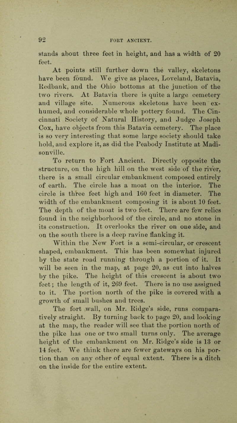 stands about three feet in height, and has a width of 20 feet. At points still further down the valley, skeletons have been found. We give as places, Loveland, Batavia, Redbank, and the Ohio bottoms at the junction of the two rivers. At Batavia there is quite a large cemetery and village site. R^umerous skeletons have been ex- humed, and considerable whole pottery found. The Cin- cinnati Society of Natural History, and Judge Joseph Cox, have objects from this Batavia cemetery. The place is so very interesting that some large society should take hold, and explore it, as did the Peabody Institute at Madi- sonville. To return to Fort Ancient. Directly opposite the structure, on the high hill on the west side of the river, there is a small circular embankment composed entirely of earth. The circle has a moat on the interior. The circle is three feet high and 160 feet in diameter. The width of the embankment composing it is about 10 feet. The depth of the moat is two feet. There are few relics found in the neighborhood of the circle, and no stone in its construction. It overlooks the river on one side, and on the south there is a deep ravine flanking it. Within the New Fort is a semi-circular, or crescent shaped, embankment. This has been somewhat injured by the state road running through a portion of it. It will be seen in the map, at page 20, as cut into halves by the pike. The height of this crescent is about two feet; the length of it, 269 feet. There is no use assigned to it. The portion north of the pike is covered with a growth of small bushes and trees. The fort wall, on Mr. Ridge’s side, runs compara- tively straight. By turning back to page 20, and looking at the map, the reader will see that the portion north of the pike has one or two small turns only. The average height of the embankment on Mr. Ridge’s side is 13 or 14 feet. We think there are fewer gateways on his por- tion than on any other of equal extent. There is a ditch on the inside for the entire extent.