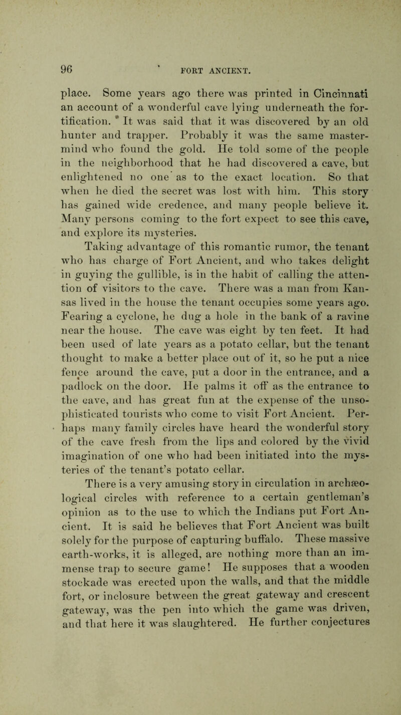 place. Some years ago there was printed in CinciTiiiati an account of a wonderful cave lying underneath the for- tification. * It was said that it was discovered by an old hunter and trapper. Probably it was the same master- mind who found the gold. He told some of the people in the neighborhood that he had discovered a cave, but enlightened no one as to the exact location. So that when he died the secret was lost with him. This story has gained wide credence, and many people believe it. Many persons coming to the fort expect to see this cave, and explore its mysteries. Taking advantage of this romantic rumor, the tenant who has charge of Fort Ancient, and who takes delight in guying the gullible, is in the habit of calling the atten- tion of visitors to the cave. There was a man from Kan- sas lived in the house the tenant occupies some years ago. Fearing a cyclone, he dug a hole in the bank of a ravine near the house. The cave was eight by ten feet. It had been used of late years as a potato cellar, but the tenant thought to make a better place out of it, so he put a nice fence around the cave, put a door in the entrance, and a padlock on the door. He palms it ofi* as the entrance to the cave, and has great fun at the expense of the unso- phisticated tourists who come to visit Fort Ancient. Per- haps many family circles have heard the wonderful story of the cave fresh from the lips and colored by the \dvid imagination of one who had been initiated into the mys- teries of the tenant’s potato cellar. There is a very amusing story in circulation in archseo- logical circles with reference to a certain gentleman’s opinion as to the use to which the Indians put Fort An- cient. It is said he believes that Fort Ancient was built solely for the purpose of capturing buffalo. These massive earth-works, it is alleged, are nothing more than an im- mense trap to secure game! He supposes that a wooden stockade was erected upon the walls, and that the middle fort, or in closure between the great gateway and crescent gateway, was the pen into which the game was driven, and that here it was slaughtered. He further conjectures