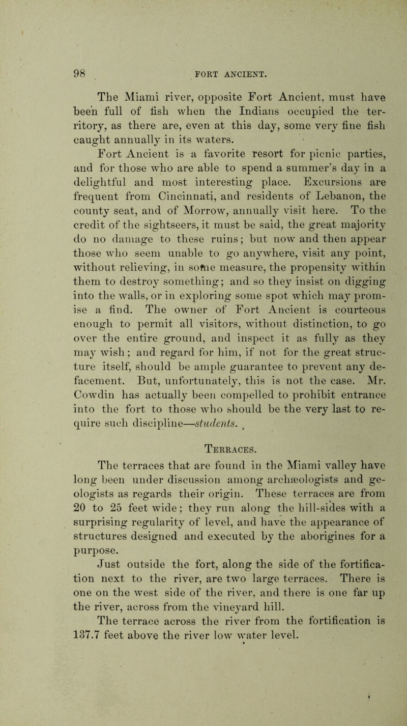The Miami river, opposite Fort Ancient, must have been full of fish when the Indians occupied the ter- ritory, as there are, even at this day, some very fine fish caught annually in its waters. Fort Ancient is a favorite resort for picnic parties, and for those who are able to spend a summer’s day in a delightful and most interesting place. Excursions are frequent from Cincinnati, and residents of Lebanon, the county seat, and of Morrow, annually visit here. To the credit of the sightseers, it must be said, the great majority do no damage to these ruins; but now and then appear those who seem unable to go anywhere, visit any point, without relieving, in softie measure, the propensity within them to destroy something; and so they insist on digging into the walls, or in exploring some spot which may prom- ise a find. The owner of Fort Ancient is courteous enough to permit all visitors, without distinction, to go over the entire ground, and inspect it as fully as they may wish; and regard for him, if not for the great struc- ture itself, should be ample guarantee to prevent any de- facement. But, unfortunately, this is not the case. Mr. Cowdin has actually been compelled to prohibit entrance into the fort to those who should be the very last to re- quire such discipline—students. ^ Terraces. The terraces that are found in the Miami valley have long been under discussion among archseologists and ge- ologists as regards their origin. These terraces are from 20 to 25 feet wide; they run along the hill-sides with a surprising regularity of level, and have the appearance of structures designed and executed by the aborigines for a purpose. Just outside the fort, along the side of the fortifica- tion next to the river, are two large terraces. There is one on the west side of the river, and there is one far up the river, across from the vineyard hill. The terrace across the river from the fortification is 137.7 feet above the river low water level.