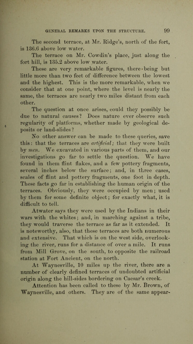 The second terrace, at Mr. Ridge’s, north of the fort, is 136.6 above low water. The terrace on Mr. Cowdin’s place, just along the fort hill, is 135.2 above low water. These are very remarkable figures, there'being hut little more than two feet of diflerence between the lowest and the highest. This is the more remarkable, when we consider that at one point, where the level is nearly the same, the terraces are nearly two miles distant from each other. The question at once arises, could they possibly he due to natural causes? Does nature ever observe such regularity of platforms, whether made by geological de- posits or land-slides ? other answer can he made to these queries, save this: that the terraces are artificial; that they were built by men. We excavated in various parts of them, and our investigations go far to settle the question. We have found in them flint flakes, and a few pottery fragments, several inches below the surface; and, in three cases, scales of flint and pottery fragments, one foot in depth. These facts go far in establishing the human origin of the terraces. Obviously, they were occupied by men; used ' by them for some deflnite object; for exactly what, it is difiicult to tell. Atwater says they were used by the Indians in their wars with the whites; and, in marching against a tribe, they would traverse the terrace as far as it extended. It is noteworthy, also, that these terraces are both numerous and extensive. That which is on the west side, overlook- ing the river, runs for a distance of over a mile. It runs from Mill Grove, on the south, to opposite the railroad station at Fort Ancient, on the north. At Waynesville, 10 miles up the river, there are a number of clearly defined terraces of undoubted artificial origin along the hill-sides bordering on Caesar’s creek. Attention has been called to these by Mr. Brown, of Waynesville, and others. They are of the same appear-