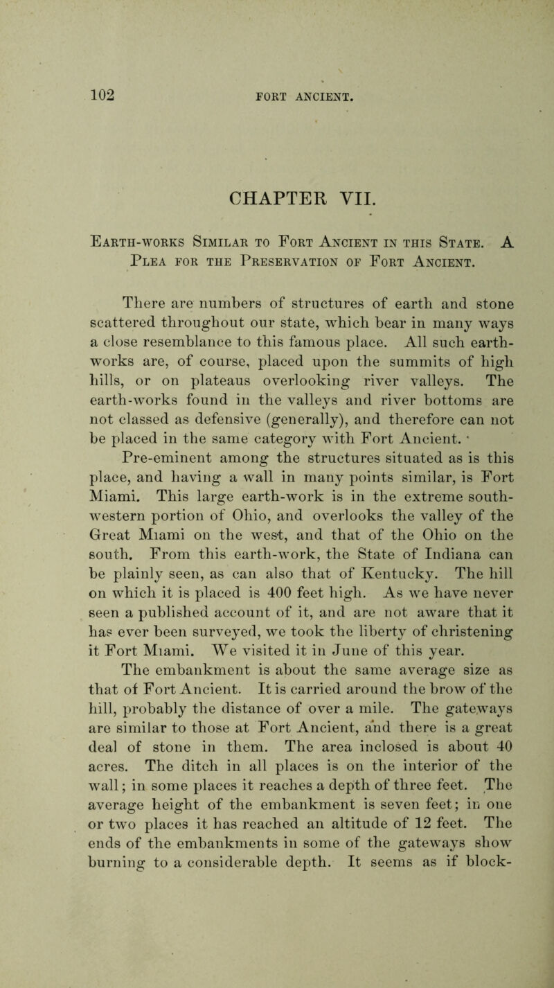 CHAPTER VII. Earth-works Similar to Fort Ancient in this State. A Plea for the Preservation of Fort Ancient. There are numbers of structures of earth and stone scattered throughout our state, which bear in many ways a close resemblance to this famous place. All such earth- works are, of course, placed upon the summits of high hills, or on plateaus overlooking river valleys. The earth-works found in the valleys and river bottoms are not classed as defensive (generally), and therefore can not be placed in the same category with Fort Ancient. * Pre-eminent among the structures situated as is this place, and having a wall in many points similar, is Fort Miami. This large earth-work is in the extreme south- western portion of Ohio, and overlooks the valley of the Great Miami on the west, and that of the Ohio on the south. From this earth-work, the State of Indiana can be plainly seen, as can also that of Kentucky. The hill on which it is placed is 400 feet high. As Ave have never seen a published account of it, and are not aware that it has ever been surveyed, we took the liberty of christening it Fort Miami. We visited it in June of this year. The embankment is about the same average size as that of Fort Ancient. It is carried around the brow of the hill, probably the distance of over a mile. The gateways are similar to those at Fort Ancient, and there is a great deal of stone in them. The area inclosed is about 40 acres. The ditch in all places is on the interior of the wall; in some places it reaches a depth of three feet. The average height of the embankment is seven feet; in one or two places it has reached an altitude of 12 feet. The ends of the embankments in some of the gateways show burning to a considerable depth. It seems as if block-