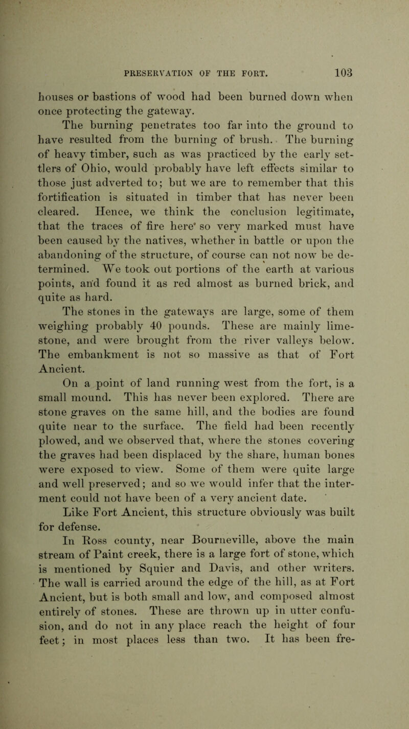 houses or bastions of wood had been burned down when once protecting the gateway. The burning penetrates too far into the ground to have resulted from the burning of brush.. The burning of heavy timber, such as w^as practiced by the early set- tlers of Ohio, would probably have left effects similar to those just adverted to; but we are to remember that this fortification is situated in timber that has never been cleared. Hence, we think the conclusion legitimate, that the traces of fire here* so very marked must have been caused by the natives, whether in battle or upon the abandoning of the structure, of course can not now be de- termined. We took out portions of the earth at various points, and found it as red almost as burned brick, and quite as hard. The stones in the gateways are large, some of them weighing probably 40 pounds. These are mainly lime- stone, and were brought from the river valleys below. The embankment is not so massive as that of Fort Ancient. On a point of land running west from the fort, is a small mound. This has never been explored. There are stone graves on the same hill, and the bodies are found quite near to the surface. The field had been recently plowed, and we observed that, where the stones covering the graves had been displaced by the share, human bones were exposed to view. Some of them were quite large and well preserved; and so we would infer that the inter- ment could not have been of a very ancient date. Like Fort Ancient, this structure obviously was built for defense. In Loss county, near Bourneville, above the main stream of Paint creek, there is a large fort of stone, which is mentioned by Squier and Davis, and other writers. The wall is carried around the edge of the hill, as at Fort Ancient, but is both small and low, and composed almost entirely of stones. These are thrown up in utter confu- sion, and do not in any place reach the height of four feet; in most places less than two. It has been fre-