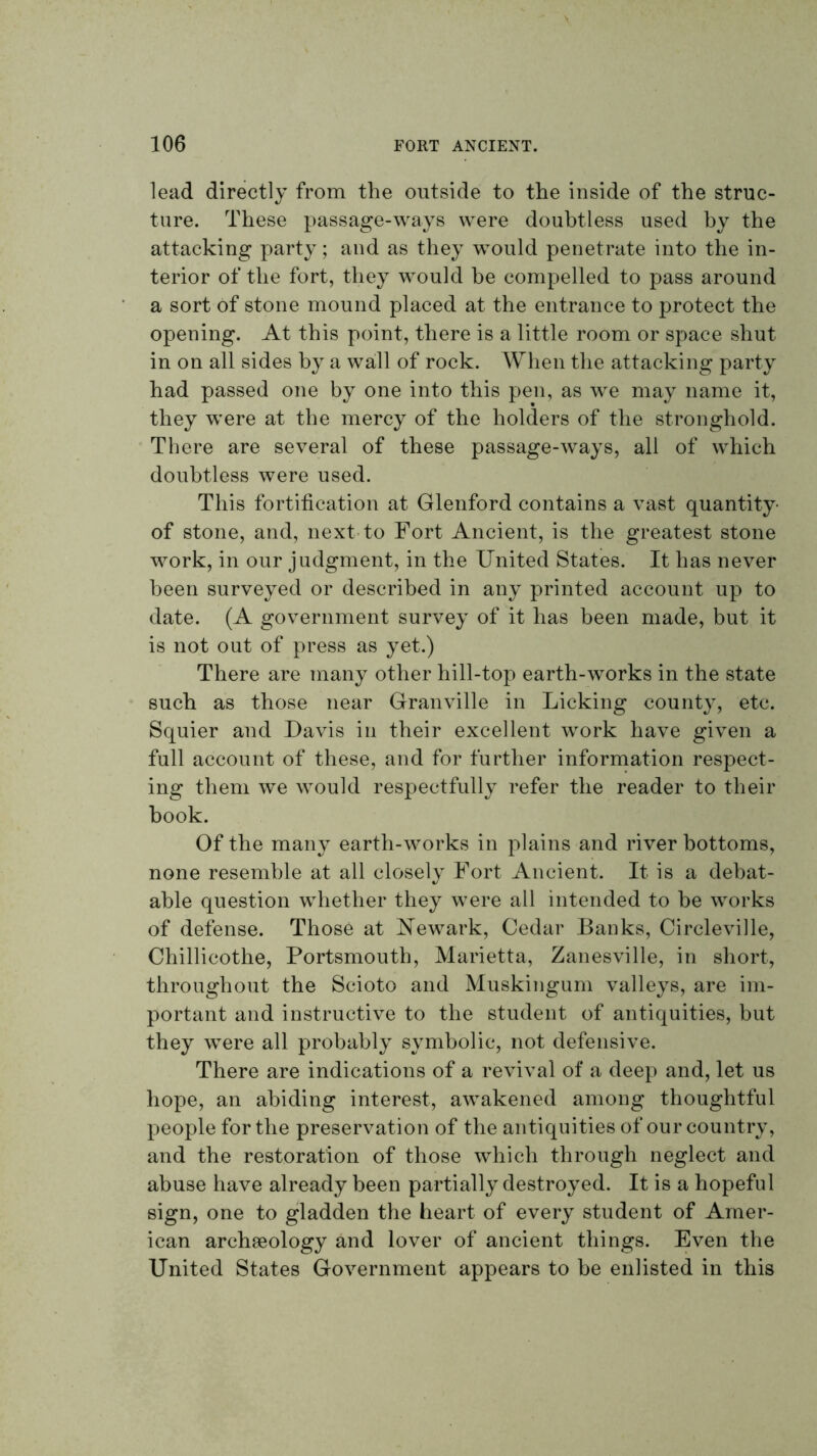 lead directly from the outside to the inside of the struc- ture. These passage-ways were doubtless used by the attacking party; and as they would penetrate into the in- terior of the fort, they would he compelled to pass around a sort of stone mound placed at the entrance to protect the opening. At this point, there is a little room or space shut in on all sides by a wall of rock. When the attacking party had passed one by one into this pen, as we may name it, they were at the mercy of the holders of the stronghold. There are several of these passage-ways, all of which doubtless were used. This fortification at Glenford contains a vast quantity- of stone, and, next-to Fort Ancient, is the greatest stone work, in our judgment, in the United States. It has never been surveyed or described in any printed account up to date. (A government survey of it has been made, but it is not out of press as yet.) There are many other hill-top earth-works in the state such as those near Granville in Licking county, etc. Squier and Davis in their excellent work have given a full account of these, and for further information respect- ing them we would respectfully refer the reader to their book. Of the many earth-works in plains and river bottoms, none resemble at all closely Fort Ancient. It is a debat- able question whether they were all intended to be works of defense. Those at Newark, Cedar Banks, Circleville, Chillicothe, Portsmouth, Marietta, Zanesville, in short, throughout the Scioto and Muskingum valleys, are im- portant and instructive to the student of antiquities, but they were all probably symbolic, not defensive. There are indications of a revival of a deep and, let us hope, an abiding interest, awakened among thoughtful people for the preservation of the antiquities of our country, and the restoration of those which through neglect and abuse have already been partially destroyed. It is a hopeful sign, one to gladden the heart of every student of Amer- ican archaeology and lover of ancient things. Even the United States Government appears to be enlisted in this