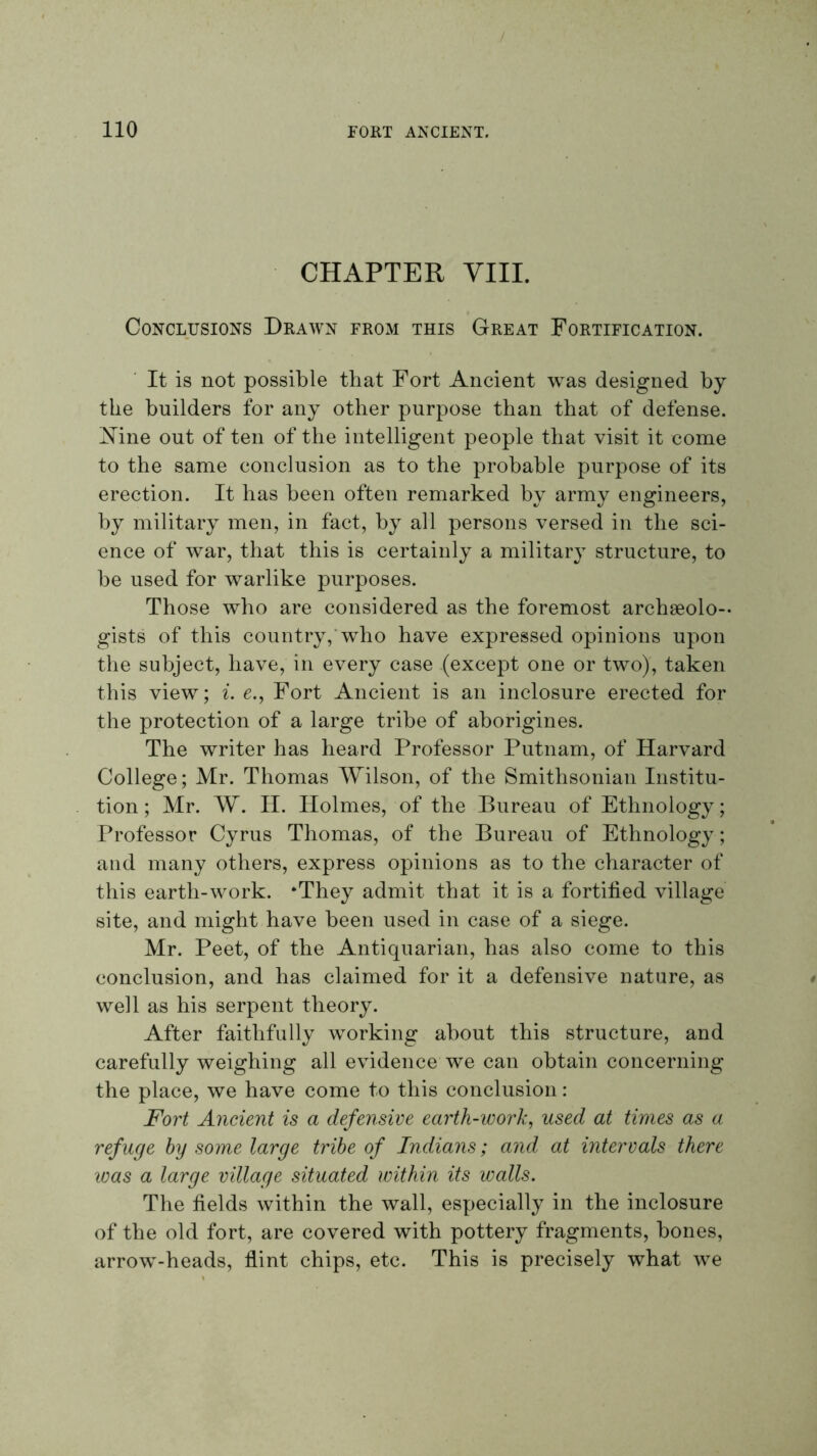 CHAPTER YIII. Conclusions Drawn from this Great Fortification. It is not possible that Fort Ancient w^as designed by the builders for any other purpose than that of defense. Xine out of ten of the intelligent people that visit it come to the same conclusion as to the probable purpose of its erection. It has been often remarked by army engineers, by military men, in fact, by all persons versed in the sci- ence of war, that this is certainly a military structure, to be used for warlike purposes. Those who are considered as the foremost archseolo-- gists of this country,'who have expressed opinions upon the subject, have, in every case (except one or two), taken this view; i. e., Fort Ancient is an inclosure erected for the protection of a large tribe of aborigines. The writer has heard Professor Putnam, of Harvard College; Mr. Thomas Wilson, of the Smithsonian Institu- tion; Mr. W. H. Holmes, of the Bureau of Ethnology; Professor Cyrus Thomas, of the Bureau of Ethnology; and many others, express opinions as to the character of this earth-work. *They admit that it is a fortified village site, and might have been used in case of a siege. Mr. Peet, of the Antiquarian, has also come to this conclusion, and has claimed for it a defensive nature, as well as his serpent theory. After faithfully working about this structure, and carefully weighing all evidence we can obtain concerning the place, we have come to this conclusion: Fort Ancient is a defensive earth-work^ used at times as a refuge by some large tribe of Indians; and at intervals there was a large village situated within its walls. The fields within the wall, especially in the inclosure of the old fort, are covered with pottery fragments, bones, arrow-heads, flint chips, etc. This is precisely what we