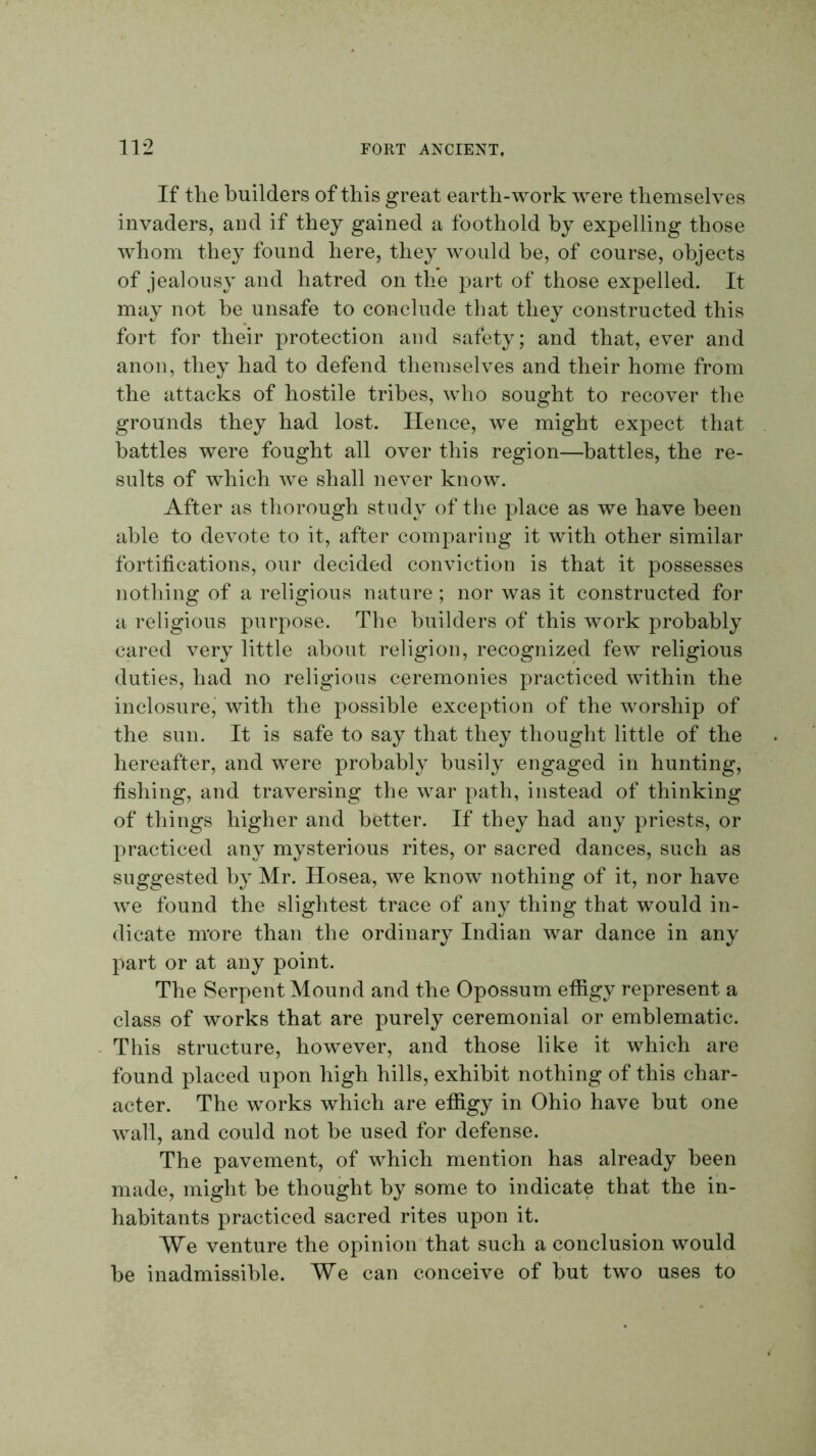 If tlie builders of this great earth-work were themselves invaders, and if they gained a foothold by expelling those whom they found here, they would be, of course, objects of jealousy and hatred on the part of those expelled. It may not be unsafe to conclude that they constructed this fort for their protection and safety; and that, ever and anon, they had to defend themselves and their home from the attacks of hostile tribes, who sought to recover the grounds they had lost. Hence, we might expect that battles were fought all over this region—battles, the re- sults of which Ave shall never know. After as thorough study of the place as we have been able to deAmte to it, after comparing it Avith other similar fortifications, our decided conviction is that it possesses nothing of a religious nature ; nor was it constructed for a religious purpose. The builders of this work probably cared very little about religion, recognized feAA religious duties, had no religious ceremonies practiced within the inclosure, with the possible exception of the Avorship of the sun. It is safe to say that they thought little of the hereafter, and were probably busily engaged in hunting, fishing, and traversing the Avar path, instead of thinking of things higher and better. If they had any priests, or practiced any mysterious rites, or sacred dances, such as suggested by Mr. Hosea, we knoAv nothing of it, nor have Ave found the slightest trace of any thing that would in- dicate more than the ordinary Indian war dance in any part or at any point. The Serpent Mound and the Opossum effigy represent a class of works that are purely ceremonial or emblematic. This structure, however, and those like it which are found placed upon high hills, exhibit nothing of this char- acter. The works which are effigy in Ohio have but one Avail, and could not be used for defense. The pavement, of which mention has already been made, might be thought by some to indicate that the in- habitants practiced sacred rites upon it. We venture the opinion that such a conclusion would be inadmissible. We can conceive of but two uses to