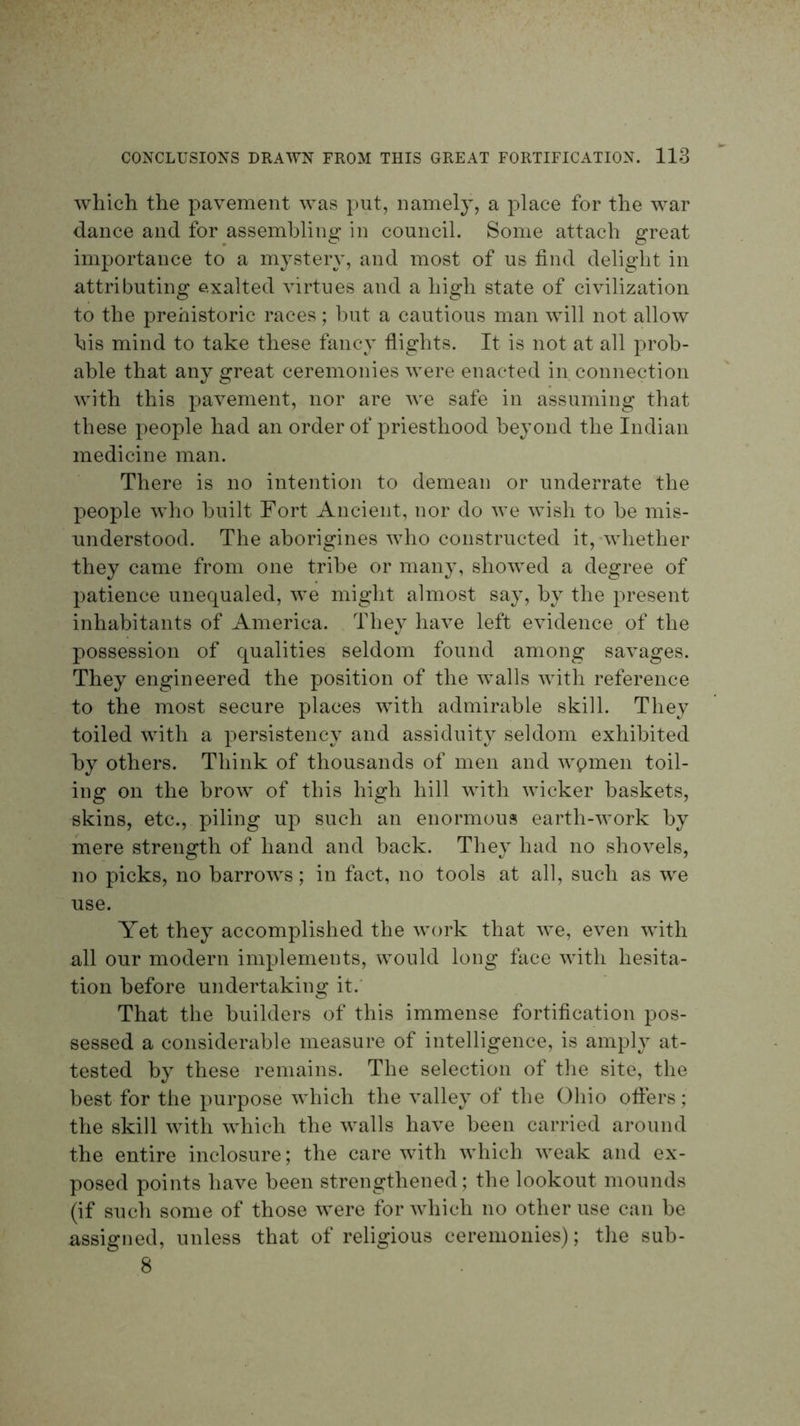 which the pavement was put, namely, a place for the w^ar dance and for assembling in council. Some attach great importance to a mystery, and most of us find delight in attributing exalted virtues and a high state of civilization to the prehistoric races; hut a cautious man will not allow his mind to take these fancy flights. It is not at all prob- able that any great ceremonies were enacted in connection with this pavement, nor are we safe in assuming that these people had an order of priesthood beyond the Indian medicine man. There is no intention to demean or underrate the people who built Fort Ancient, nor do we wish to be mis- understood. The aborigines who constructed it,-whether they came from one tribe or many, showed a degree of patience unequaled, ^ve might almost say, by the present inhabitants of America. They have left evidence of the possession of qualities seldom found among savages. They engineered the position of the walls with reference to the most secure places with admirable skill. They toiled with a persistency and assiduity seldom exhibited by others. Think of thousands of men and wpmen toil- ing on the brow of this high hill wfith wicker baskets, skins, etc., piling up such an enormous earth-work by mere strength of hand and back. They had no shovels, no picks, no barrows; in fact, no tools at all, such as we use. Yet they accomplished the work that we, even wfitli all our modern implements, would long face with hesita- tion before undertaking it.’ That the builders of this immense fortification pos- sessed a considerable measure of intelligence, is amply at- tested by these remains. The selection of the site, the best for the purpose which the valley of the Ohio ofters; the skill with which the walls have been carried around the entire inclosure; the care with which weak and ex- posed points have been strengthened; the lookout mounds (if such some of those were for which no other use can be assigned, unless that of religious ceremonies); the sub- 8