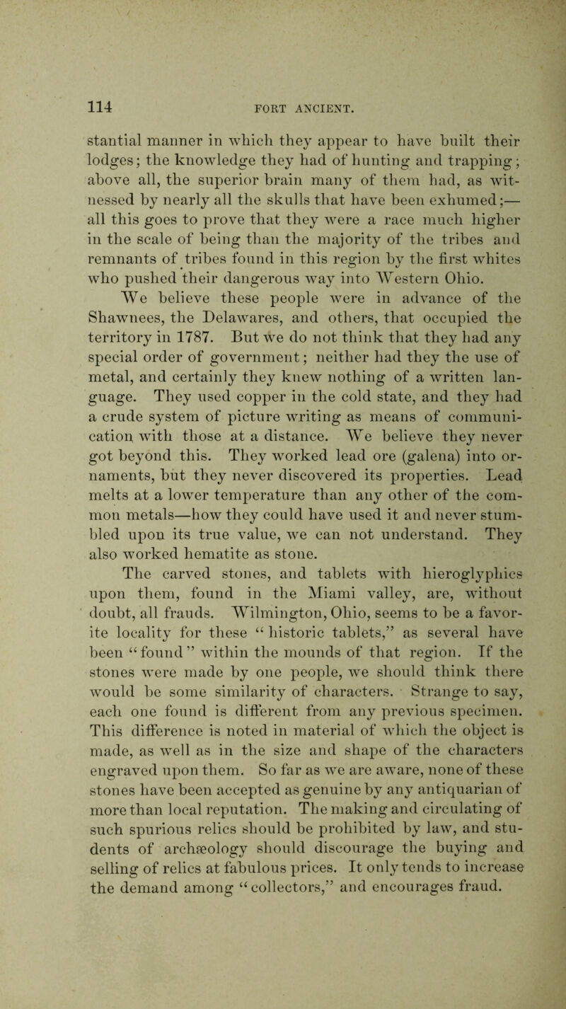 stantial maimer in wliicli they appear to have built their lodges; the knowledge they had of hunting and trapping; above all, the superior brain many of them had, as wit- nessed by nearly all the skulls that have been exhumed;— all this goes to prove that they were a race much higher in the scale of being than the majority of the tribes and remnants of tribes found in this region by the first whites who pushed their dangerous way into AVestern Ohio. AVe believe these people were in advance of the Shawnees, the Delawares, and others, that occupied the territory in 1787. But we do not think that they had any special order of government; neither had they the use of metal, and certainly they knew nothing of a written lan- guage. They used copper in the cold state, and they had a crude system of picture writing as means of communi- cation with those at a distance. AVe believe they never got beyond this. They worked lead ore (galena) into or- naments, hilt they never discovered its properties. Lead melts at a lower temperature than any other of the com- mon metals—how they could have used it and never stum- bled upon its true value, we can not understand. They also worked hematite as stone. The carved stones, and tablets with hieroglyphics upon them, found in the Aliami valley, are, without doubt, all frauds. AYilmington, Ohio, seems to be a favor- ite locality for these historic tablets,” as several have been “found” within the mounds of that region. If the stones were made by one people, we should think there would be some similarity of characters. ■ Strange to say, each one found is different from any previous specimen. This difference is noted in material of which the object is made, as well as in the size and shape of the characters engraved upon them. So far as we are aware, none of these stones have been accepted as genuine by any antiquarian of more than local reputation. The making and circulating of such spurious relics should be prohibited by law, and stu- dents of archaeology should discourage the buying and selling of relics at fabulous prices. It only tends to increase the demand among “collectors,” and encourages fraud.