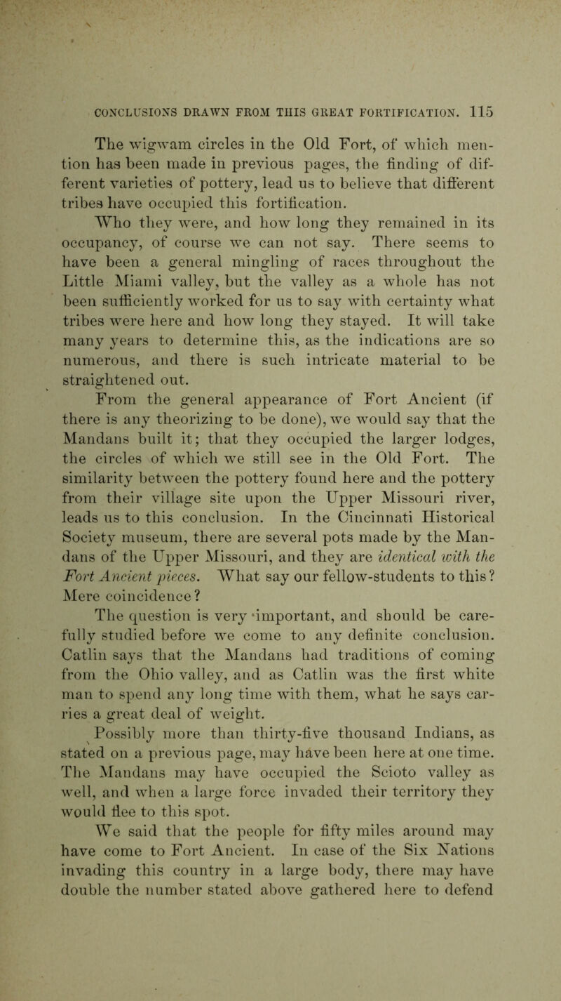 The wigwam circles in the Old Fort, of which men- tion has been made in previous pages, the finding of dif- ferent varieties of pottery, lead us to believe that different tribes have occupied this fortification. Who they w^ere, and how long they remained in its occupancy, of course we can not say. There seems to have been a general mingling of races throughout the Little Miami valley, but the valley as a whole has not been sufficiently worked for us to say with certainty what tribes were here and how long they stayed. It will take many years to determine this, as the indications are so numerous, and there is such intricate material to be straightened out. From the general appearance of Fort Ancient (if there is any theorizing to be done), we wmuld say that the Mandans built it; that they occupied the larger lodges, the circles of which we still see in the Old Fort. The similarity between the pottery found here and the pottery from their village site upon the Upper Missouri river, leads us to this conclusion. In the Cincinnati Historical Society museum, there are several pots made by the Man- dans of the Upper Missouri, and they are identical with the Fort Ancient pieces. What say our fellow-students to this ? Mere coincidence ? The cpiestion is very‘important, and should be care- fully studied before we come to any definite conclusion. Gatlin says that the Mandans had traditions of coming from the Ohio valley, and as Gatlin was the first white man to spend any long time with them, what he says car- ries a great deal of weight. ^ Possibly more than thirty-five thousand Indians, as stated on a previous page, may have been here at one time. The Mandans may have occupied the Scioto valley as well, and when a large force invaded their territory they would flee to this spot. We said that the people for fifty miles around may have come to Fort Ancient. In case of the Six Uations invading this country in a large body, there may have double the number stated above gathered here to defend