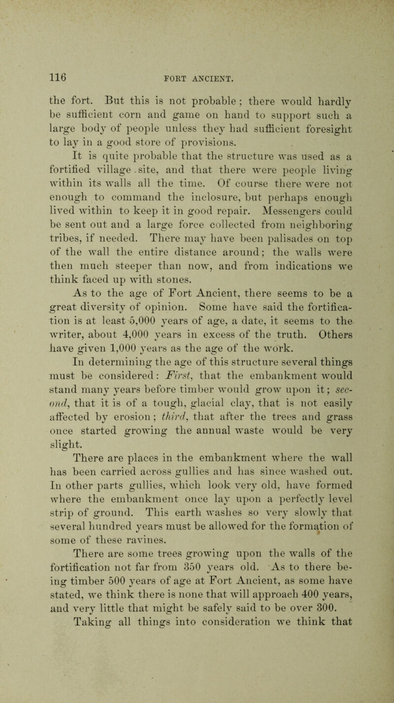 the fort. But this is not probable ; there would hardly be sufficient corn and game on hand to support such a large body of people unless they had sufficient foresight to lay in a good store of provisions. It is quite ^^Tobable that the structure was used as a fortified village .site, and that there were people living within its walls all the time. Of course there were not enough to command the inclosure, but perhaps enough lived within to keep it in good repair. Messengers could be sent out and a large force collected from neighboring tribes, if needed. There may have been palisades on top of the wall the entire distance around; the walls were then much steeper than now, and from indications we think faced up with stones. As to the age of Fort Ancient, there seems to be a great diversity of opinion. Some have said the fortifica- tion is at least 5,000 years of age, a date, it seems to the writer, about 4,000 years in excess of the truth. Others have given 1,000 years as the age of the work. In determining the age of this structure several things must be considered: First, that the embankment would stand many years before timber would grow upon it; sec- ond, that it is of a tough, glacial clay, that is not easily affected by erosion; third, that after the trees and grass once started growing the annual waste would be very slight. There are places in the embankment where the wall has been carried across gullies and has since washed out. In other parts gullies, which look very old, have formed where the embankment once lay upon a perfectly level strip of ground. This earth washes so very slowly that several hundred years must he allowed for the formation of some of these ravines. There are some trees growing upon the walls of the fortification not far from 350 years old. As to there be- ing timber 500 years of age at Fort Ancient, as some have stated, we think there is none that will approach 400 years, and very little that might be safeW said to be over 300. Taking all things into consideration we think that