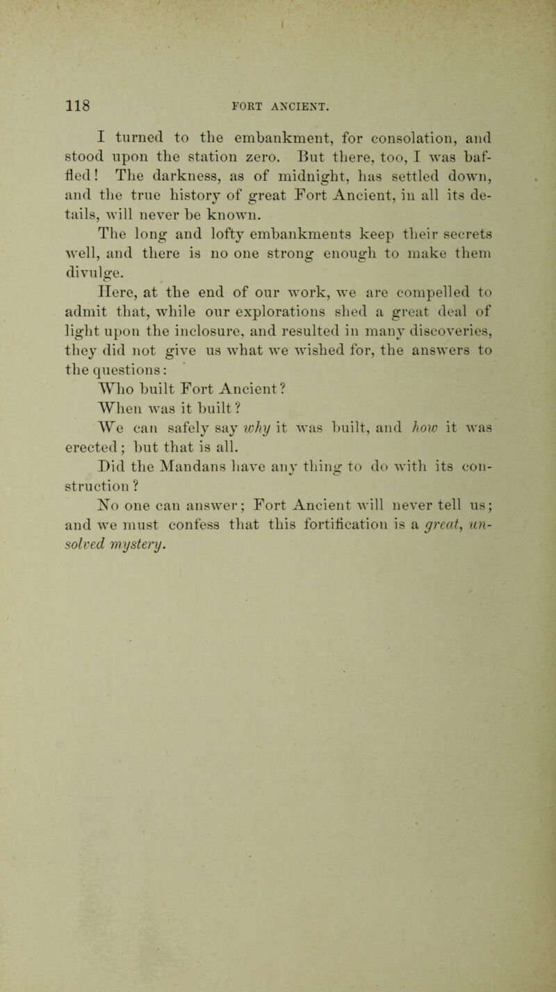 I 118 FORT ANCIENT. I turned to the embankment, for consolation, and stood upon the station zero. But tliere, too, I was baf- fled! The darkness, as of midnight, has settled down, and the true history of great Fort Ancient, in all its de- tails, will never be known. The long and lofty embankments keep their secrets well, and there is no one strong enough to make them divulge. Here, at the end of our work, we are compelled to admit that, while our explorations shed a great deal of light upon the inclosure, and resulted in many discoveries, they did not give us what we wished for, the answers to the questions: Who built Fort Ancient ? When was it built ? We can safely say ichy it was built, and how it was erected; hut that is all. Did the Mandans have any thing to do with its con- struction ? ISTo one can answer; Fort Ancient Avill never tell us; and we must confess that this fortification is a greedy un- solved mystery.