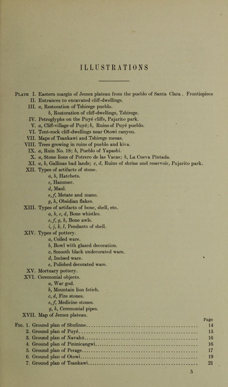 ILLUSTRATIONS Plate I. Eastern margin of Jemez plateau from the pueblo of Santa Clara . Frontispiece II. Entrances to excavated cliff-dwellings. III. a, Restoration of Tshirege pueblo. 6, Restoration of cliff-dwellings, Tshirege. IV. Petroglyphs on the Puye cliffs, Pajarito park. V. a, Cliff-villageof Puye; 6, Ruins of Puye pueblo. VI. Tent-rock cliff-dwellings near Otowi canyon. VII. Maps of Tsankawi and Tshirege mesas. VIII. Trees growing in ruins of pueblo and kiva. IX. a, Ruin No. 18; 6, Pueblo of Yapashi. X. a, Stone lions of Potrero de las Vacas; h, La Cueva Pintada. XI. a, h, Gallinas bad lands; c, d, Ruins of shrine and reservoir, Pajarito park. XII. Types of artifacts of stone. a, h, Hatchets, c, Hammer. d, Maul. e, f, Metate and mano. g, h, Obsidian flakes. XIII. Types of artifacts of bone, shell, etc. a, h, c, d, Bone whistles. e,f, g, h, Bone awls. i, j, Tc, I, Pendants of shell. XIV. Types of pottery. a, Coiled ware. h, Bowl with glazed decoration. c, Smooth black undecorated ware. d, Incised ware. e, Polished decorated ware. XV. Mortuary pottery. XVI. Ceremonial objects. a, War god. h, Mountain lion fetich, c, d, Fire stones. e,f, Medicine stones. g, h, Ceremonial pipes. XVII. Map of Jemez plateau. Fig. 1. Ground plan of Shufinne 2. Ground plan of Puye 3. Ground plan of Navahu 4. Ground plan of Pininicangwi 5. Ground plan of Perage 6. Ground plan of Otowi 7. Ground plan of Tsankawi Page 14 15 16 16 17 19 21
