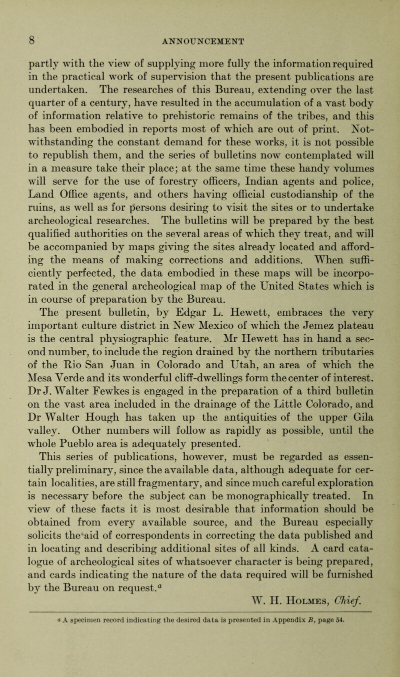 partly with the view of supplying more fully the information required in the practical work of supervision that the present publications are undertaken. The researches of this Bureau, extending over the last quarter of a century, have resulted in the accumulation of a vast body of information relative to prehistoric remains of the tribes, and this has been embodied in reports most of which are out of print. Not- withstanding the constant demand for these works, it is not possible to republish them, and the series of bulletins now contemplated will in a measure take their place; at the same time these handy volumes will serve for the use of forestry officers, Indian agents and police. Land Office agents, and others having official custodianship of the ruins, as well as for persons desiring to visit the sites or to undertake archeological researches. The bulletins will be prepared by the best qualified authorities on the several areas of which they treat, and will be accompanied by maps giving the sites already located and afford- ing the means of making corrections and additions. When suffi- ciently perfected, the data embodied in these maps will be incorpo- rated in the general archeological map of the United States which is in course of preparation by the Bureau. The present bulletin, by Edgar L. Hewett, embraces the very important culture district in New Mexico of which the Jemez plateau is the central physiographic feature. Mr Hewett has in hand a sec- ond number, to include the region drained by the northern tributaries of the Bio San Juan in Colorado and Utah, an area of which the Mesa Verde and its wonderful cliff-dwellings form the center of interest. Dr J. Walter Fewkesis engaged in the preparation of a third bulletin on the vast area included in the drainage of the Little Colorado, and Dr Walter Hough has taken up the antiquities of the upper Gila valley. Other numbers will follow as rapidly as possible, until the whole Pueblo area is adequately presented. This series of publications, however, must be regarded as essen- tially preliminary, since the available data, although adequate for cer- tain localities, are still fragmentary, and since much careful exploration is necessary before the subject can be monographically treated. In view of these facts it is most desirable that information should be obtained from every available source, and the Bureau especially solicits the aid of correspondents in correcting the data published and in locating and describing additional sites of all kinds. A card cata- logue of archeological sites of whatsoever character is being prepared, and cards indicating the nature of the data required will be furnished by the Bureau on request.® W. H. Holmes, Chief. a A specimen record indicating the desired data is presented in Appendix B, page 54.