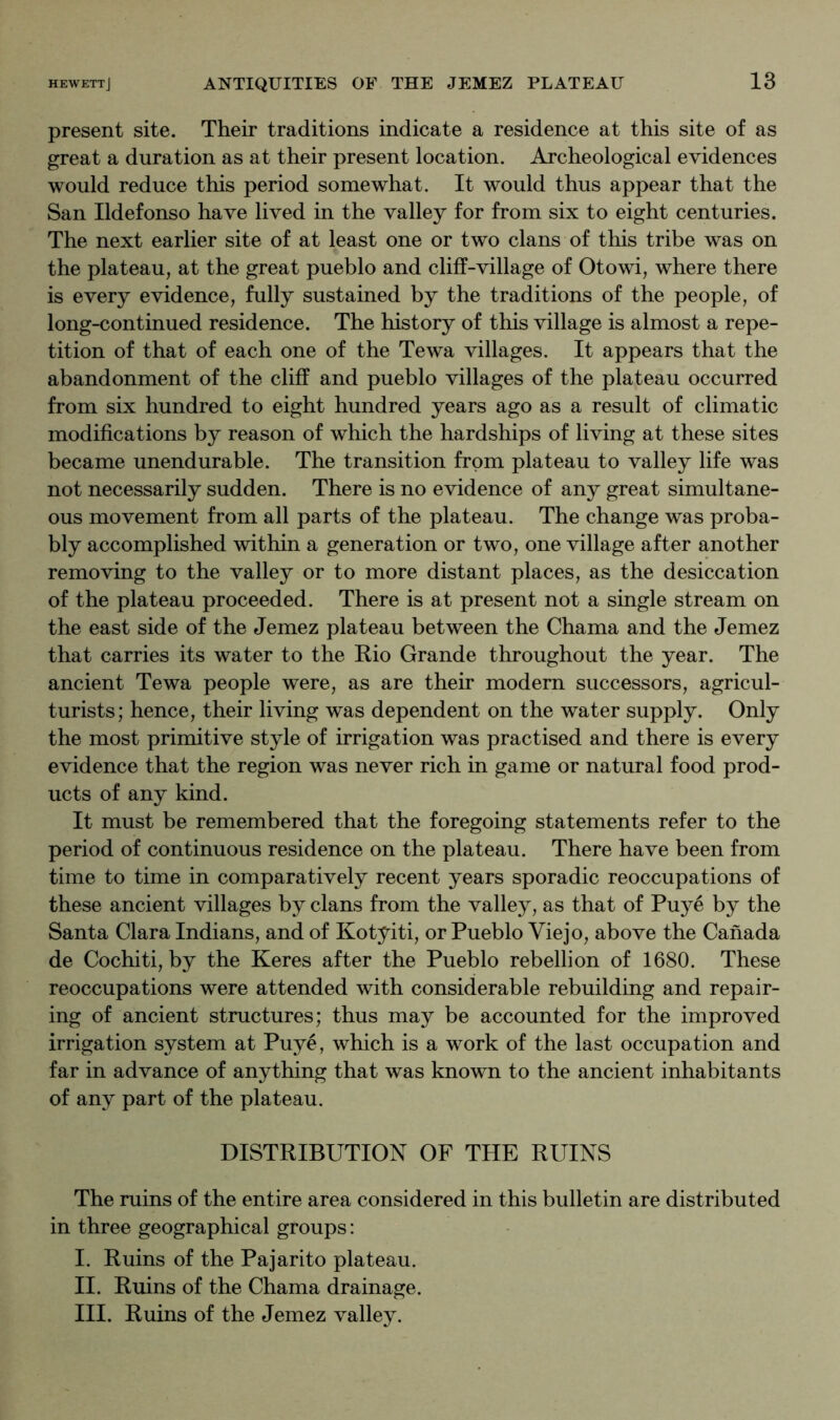 present site. Their traditions indicate a residence at this site of as great a duration as at their present location. Archeological evidences would reduce this period somewhat. It would thus appear that the San Ildefonso have lived in the valley for from six to eight centuries. The next earlier site of at least one or two clans of this tribe was on the plateau, at the great pueblo and cliff-village of Otowi, where there is every evidence, fully sustained by the traditions of the people, of long-continued residence. The history of this village is almost a repe- tition of that of each one of the Tewa villages. It appears that the abandonment of the cliff and pueblo villages of the plateau occurred from six hundred to eight hundred years ago as a result of climatic modifications by reason of which the hardships of living at these sites became unendurable. The transition from plateau to valley life was not necessarily sudden. There is no evidence of any great simultane- ous movement from all parts of the plateau. The change was proba- bly accomplished within a generation or two, one village after another removing to the valley or to more distant places, as the desiccation of the plateau proceeded. There is at present not a single stream on the east side of the Jemez plateau between the Chama and the Jemez that carries its water to the Rio Grande throughout the year. The ancient Tewa people were, as are their modern successors, agricul- turists; hence, their living was dependent on the water supply. Only the most primitive style of irrigation was practised and there is every evidence that the region was never rich in game or natural food prod- ucts of any kind. It must be remembered that the foregoing statements refer to the period of continuous residence on the plateau. There have been from time to time in comparatively recent years sporadic reoccupations of these ancient villages by clans from the valley, as that of Puye by the Santa Clara Indians, and of Kotyiti, or Pueblo Viejo, above the Canada de Cochiti, by the Keres after the Pueblo rebellion of 1680. These reoccupations were attended with considerable rebuilding and repair- ing of ancient structures; thus may be accounted for the improved irrigation system at Puye, which is a work of the last occupation and far in advance of anything that was known to the ancient inhabitants of any part of the plateau. DISTRIBUTION OF THE RUINS The ruins of the entire area considered in this bulletin are distributed in three geographical groups: I. Ruins of the Pajarito plateau. II. Ruins of the Chama drainage. III. Ruins of the Jemez valley.