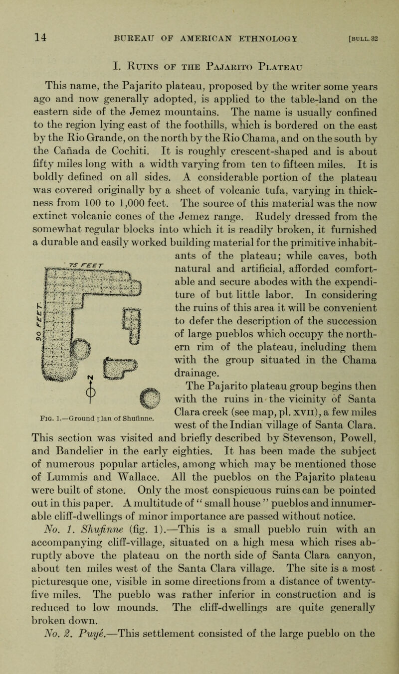 I. Ruins of the Pajarito Plateau This name, the Pajarito plateau, proposed by the writer some years ago and now generally adopted, is applied to the table-land on the eastern side of the Jemez mountains. The name is usually confined to the region lying east of the foothills, which is bordered on the east by the Rio Grande, on the north by the Rio Chama, and on the south by the Canada de Cochiti. It is roughly crescent-shaped and is about fifty miles long with a width varying from ten to fifteen miles. It is boldly defined on all sides. A considerable portion of the plateau was covered originally by a sheet of volcanic tufa, varying in thick- ness from 100 to 1,000 feet. The source of this material was the now extinct volcanic cones of the Jemez range. Rudely dressed from the somewhat regular blocks into which it is readily broken, it furnished a durable and easily worked building material for the primitive inhabit- ants of the plateau; while caves, both natural and artificial, afforded comfort- able and secure abodes with the expendi- ture of but little labor. In considering the ruins of this area it will be convenient to defer the description of the succession of large pueblos which occupy the north- ern rim of the plateau, including them with the group situated in the Chama drainage. The Pajarito plateau group begins then with the ruins in the vicinity of Santa Clara creek (see map, pi. xvii), a few miles west of the Indian village of Santa Clara. This section was visited and briefly described by Stevenson, Powell, and Bandelier in the early eighties. It has been made the subject of numerous popular articles, among which may be mentioned those of Lummis and Wallace. All the pueblos on the Pajarito plateau were built of stone. Only the most conspicuous ruins can be pointed out in this paper. A multitude of small house ’’ pueblos and innumer- able cliff-dwellings of minor importance are passed without notice. No. 1. SJiuJinne (fig. 1).—This is a small pueblo ruin with an accompanying cliff-village, situated on a high mesa which rises ab- ruptly above the plateau on the north side of Santa Clara canyon, about ten miles west of the Santa Clara village. The site is a most ^ picturesque one, visible in some directions from a distance of twenty- five miles. The pueblo was rather inferior in construction and is reduced to low mounds. The cliff-dwellings are quite generally broken down. No. 2. Puye.—This settlement consisted of the large pueblo on the Fig. 1.—Ground rlan of Shulinne.