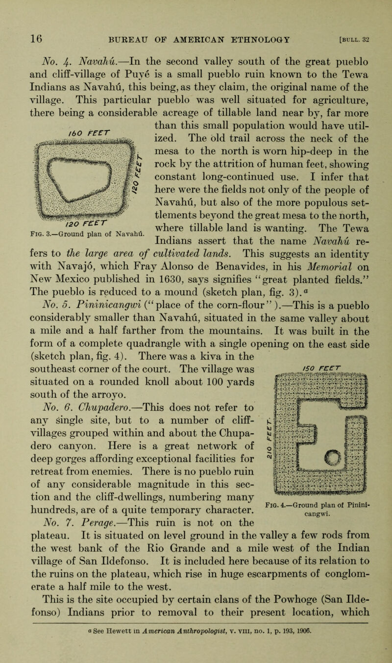 ibo fe-e:t 120 rc£r Fig. 3.—Ground plan of Navahu iVo. 4- Navahu.—In the second valley south of the great pueblo and cliff-village of Puye is a small pueblo ruin known to the Tewa Indians as Navahu, this being, as they claim, the original name of the village. This particular pueblo was well situated for agriculture, there being a considerable acreage of tillable land near by, far more than this small population would have util- ized. The old trail across the neck of the mesa to the north is worn hip-deep in the rock by the attrition of human feet, showing constant long-continued use. I infer that here were the fields not only of the people of Navahu, but also of the more populous set- tlements beyond the great mesa to the north, where tillable land is wanting. The Tewa Indians assert that the name Navahu re- fers to the large area of cultivated lands. This suggests an identity with Navajo, which Fray Alonso de Benavides, in his Memorial on New Mexico published in 1630, says signifies “great planted fields.’^ The pueblo is reduced to a mound (sketch plan, fig. 3).® No. 5. Pininicangwi (“place of the corn-flour” ).—This is a pueblo considerably smaller than Navahu, situated in the same valley about a mile and a half farther from the mountains. It was built in the form of a complete quadrangle with a single opening on the east side (sketch plan, fig. 4). There was a kiva in the southeast corner of the court. The village was situated on a rounded knoll about 100 yards south of the arroyo. No. 6. Chupadero.—This does not refer to any single site, but to a number of cliff- villages grouped within and about the Chupa- dero canyon. Here is a great network of deep gorges affording exceptional facilities for retreat from enemies. There is no pueblo ruin of any considerable magnitude in this sec- tion and the cliff-dwellings, numbering many hundreds, are of a quite temporary character. No. 7. Perage.—This ruin is not on the plateau. It is situated on level ground in the valley a few rods from the west bank of the Rio Grande and a mile west of the Indian village of San Ildefonso. It is included here because of its relation to the ruins on the plateau, which rise in huge escarpments of conglom- erate a half mile to the west. This is the site occupied by certain clans of the Powhoge (San Ilde- fonso) Indians prior to removal to their present location, which /so FEET Fig. 4.—Ground plan of Pinini- cangwi. a See Hewett in American Anthropologist, v. viii, no. 1, p. 193,1906.