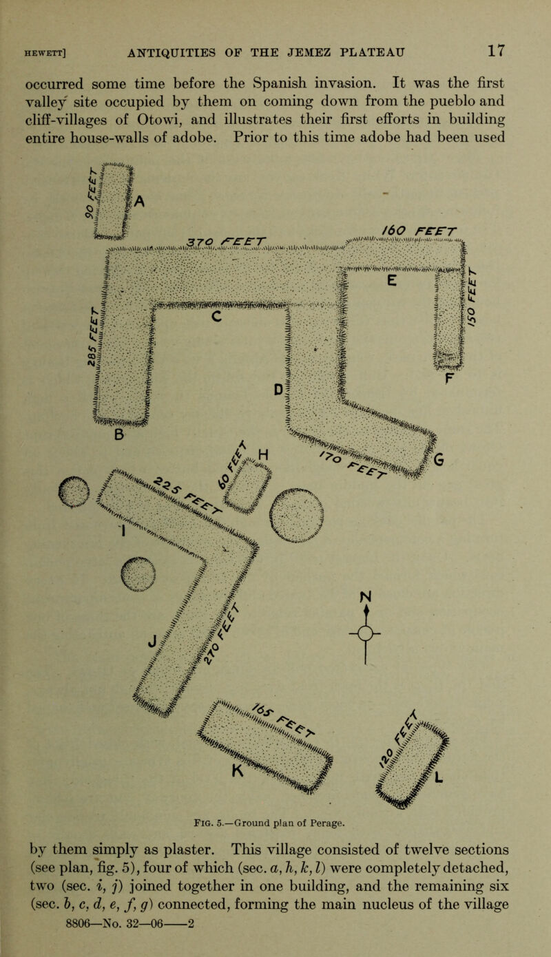 occurred some time before the Spanish invasion. It was the first valley site occupied by them on coming down from the pueblo and cliff-villages of Otowi, and illustrates their first efforts in building entire house-walls of adobe. Prior to this time adobe had been used Fig. 5.—Ground plan of Perage. by them simply as plaster. This village consisted of twelve sections (see plan, fig. 5), four of which (sec. a, Ti, k, 1) were completely detached, two (sec. i, j) joined together in one building, and the remaining six (sec. &, c, d, e, f, g) connected, forming the main nucleus of the village 8806—No. 32—06 2