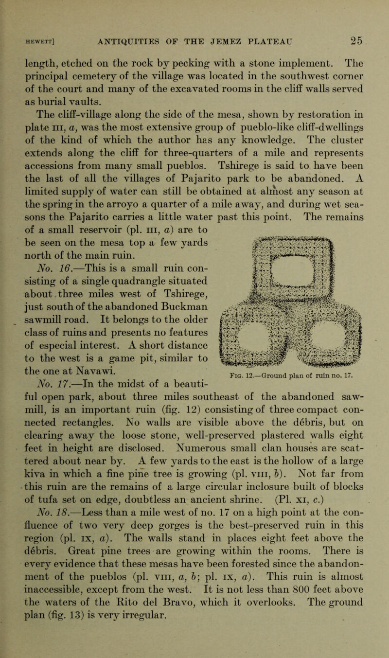 length, etched on the rock by pecking with a stone implement. The principal cemetery of the village was located in the southwest corner of the court and many of the excavated rooms in the cliff walls served as burial vaults. The cliff-village along the side of the mesa, shown by restoration in plate III, a, was the most extensive group of pueblo-like cliff-dwellings of the kind of which the author has any knowledge. The cluster extends along the cliff for three-quarters of a mile and represents accessions from many small pueblos. Tshirege is said to have been the last of all the villages of Pajarito park to be abandoned. A limited supply of water can still be obtained at almost any season at the spring in the arroyo a quarter of a mile away, and during wet sea- sons the Pajarito carries a little water past this point. The remains of a small reservoir (pi. iii, a) are to be seen on the mesa top a few yards north of the main ruin. No. 16.—This is a small ruin con- sisting of a single quadrangle situated about.three miles west of Tshirege, just south of the abandoned Buckman sawmill road. It belongs to the older class of ruins and presents no features of especial interest. A short distance to the west is a game pit, similar to the one at Navawi. No. 17.—In the midst of a beauti- ful open park, about three miles southeast of the abandoned saw- mill, is an important ruin (fig. 12) consisting of three compact con- nected rectangles. No walls are visible above the debris, but on clearing away the loose stone, well-preserved plastered walls eight feet in height are disclosed. Numerous small clan houses are scat- tered about near by. A few yards to the east is the hollow of a large kiva in which a fine pine tree is growing (pi. viii, h). Not far from • this ruin are the remains of a large circular inclosure built of blocks of tufa set on edge, doubtless an ancient shrine. (PL xi, c.) No. 18.—Less than a mile west of no. 17 on a high point at the con- fluence of two very deep gorges is the best-preserved ruin in this region (pi. ix, a). The walls stand in places eight feet above the debris. Great pine trees are growing within the rooms. There is every evidence that these mesas have been forested since the abandon- ment of the pueblos (pi. viii, a, 6; pi. ix, a). This ruin is almost inaccessible, except from the west. It is not less than 800 feet above the waters of the Pito del Bravo, which it overlooks. The ground plan (fig. 13) is very irregular.