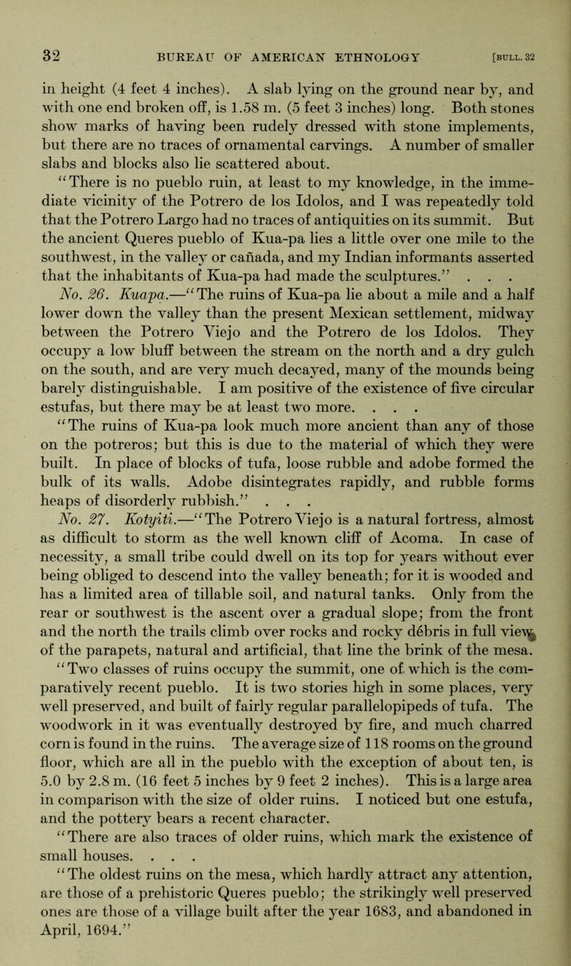 in height (4 feet 4 inches). A slab lying on the ground near by, and with one end broken off, is 1.58 m. (5 feet 3 inches) long. Both stones show marks of having been rudely dressed with stone implements, but there are no traces of ornamental carvings. A number of smaller slabs and blocks also lie scattered about. There is no pueblo ruin, at least to my knowledge, in the imme- diate vicinity of the Potrero de los Idolos, and I was repeatedly told that the Potrero Largo had no traces of antiquities on its summit. But the ancient Queres pueblo of Kua-pa lies a little over one mile to the southwest, in the valley or Canada, and my Indian informants asserted that the inhabitants of Kua-pa had made the sculptures.’’ . . . No. 26. Kuapa.—'^The ruins of Kua-pa lie about a mile and a half lower down the valley than the present Mexican settlement, midway between the Potrero Viejo and the Potrero de los Idolos. They occupy a low bluff between the stream on the north and a dry gulch on the south, and are very much decayed, many of the mounds being barely distinguishable. I am positive of the existence of five circular estufas, but there may be at least two more. . . . ^^The ruins of Kua-pa look much more ancient than any of those on the potreros; but this is due to the material of which they were built. In place of blocks of tufa, loose rubble and adobe formed the bulk of its walls. Adobe disintegrates rapidly, and rubble forms heaps of disorderly rubbish.” . . . No. 27. Kotyiti.—^^The Potrero Viejo is a natural fortress, almost as difficult to storm as the well known cliff of Acoma. In case of necessity, a small tribe could dwell on its top for years without ever being obliged to descend into the valley beneath; for it is wooded and has a limited area of tillable soil, and natural tanks. Only from the rear or southwest is the ascent over a gradual slope; from the front and the north the trails climb over rocks and rocky debris in full vie\^ of the parapets, natural and artificial, that line the brink of the mesa. ^^Two classes of ruins occupy the summit, one of. which is the com- paratively recent pueblo. It is two stories high in some places, very well preserved, and built of fairly regular parallelepipeds of tufa. The woodwork in it was eventually destroyed by fire, and much charred corn is found in the ruins. The average size of 118 rooms on the ground floor, which are all in the pueblo with the exception of about ten, is 5.0 by 2.8 m. (16 feet 5 inches by 9 feet 2 inches). This is a large area in comparison with the size of older ruins. I noticed but one estufa, and the pottery bears a recent character. There are also traces of older ruins, which mark the existence of small houses. . . . ‘‘The oldest ruins on the mesa, which hardly attract any attention, are those of a prehistoric Queres pueblo; the strikingly well preserved ones are those of a village built after the year 1683, and abandoned in April, 1694.”
