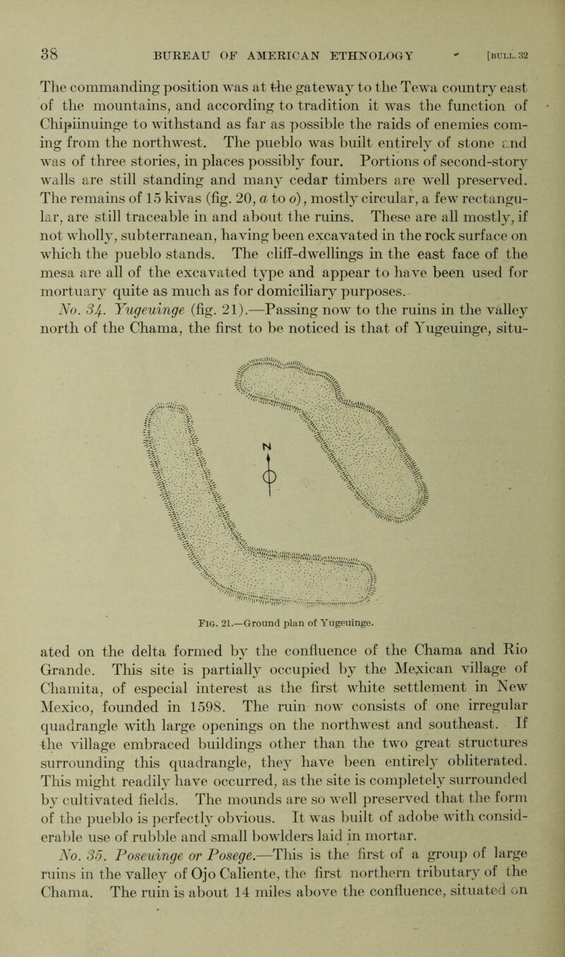 The commanding position was at tlie gateway to the Tewa country east of the mountains, and according to tradition it was the function of Chipiinuinge to withstand as far as possible the raids of enemies com- ing from the northwest. The pueblo was built entirely of stone and was of three stories, in places possibly four. Portions of second-story walls are still standing and many cedar timbers are well preserved. The remains of 15 kivas (fig. 20, u to o), mostly circular, a few rectangu- lar, are still traceable in and about the ruins. These are all mostly, if not wholly, subterranean, having been excavated in the rock surface on which the pueblo stands. The cliff-dwellings in the east face of the mesa are all of the excavated type and appear to have been used for mortuary quite as much as for domiciliary purposes. No. 3If.. Yugeuinge (fig. 21).—Passing now to the ruins in the valley north of the Chama, the first to be noticed is that of Yugeuinge, situ- ated on the delta formed by the confluence of the Chama and Rio Grande. This site is partially occupied by the Me?cican village of Chamita, of especial interest as the first white settlement in New Mexico, founded in 1598. The ruin now consists of one irregular quadrangle with large openings on the northwest and southeast. If the village embraced buildings other than the two great structures surrounding this quadrangle, they have been entirely obliterated. This might readily have occurred, as the site is completely surrounded by cultivated fields. The mounds are so well preserved that the form of the pueblo is perfectly obvious. It was built of adobe with consid- erable use of rubble and small bowlders laid in mortar. No. 35. Poseuinge or Posege.—This is the first of a group of large ruins in the valley of Ojo Caliente, the first northern tributary of the Chama. The ruin is about 14 miles above the confluence, situated on