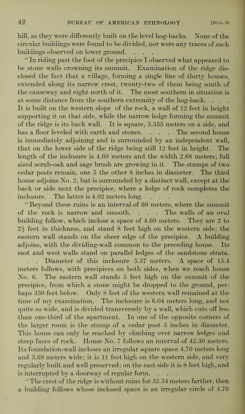 hill, as they were differently built on the level hog-backs. None of the circular buildings were found to be divided, nor were any traces of such buildings observed on lower ground. . . . “ In riding past the foot of the precipice I observed what appeared to be stone walls crowning its summit. Examination of the ridge dis- closed the fact that a village, forming a single line of thirty houses, extended along its narrow crest, twenty-two of them being south of the causeway and eight north of it. The most southern in situation is at some distance from the southern extremity of the hog-back. . . . It is built on the western slope of the rock, a wall of 12 feet in height supporting it on that side, while the narrow ledge forming the summit of the ridge is its back wall. It is square, 3.355 meters on a side, and has a floor leveled with earth and stones. . . . The second house is immediately adjoining and is surrounded by an independent wall, that on the lower side of the ridge being still 12 feet in height. The length of the inclosure is 4.69 meters and the width 2.68 meters; full sized scrub-oak and sage brush are growing in it. The stumps of two cedar posts remain, one 5 the other 8 inches in diameter. The third house adjoins No. 2, but is surrounded by a distinct wall, except at the back or side next the precipice, where a ledge of rock completes the inclosure. The latter is 4.02 meters long. . . . Beyond these ruins is an interval of 69 meters, where the summit of the rock is narrow and smooth. . . . The walls of an oval building follow, which inclose a space of 4.69 meters. They are 2 to 2J feet in thickness, and stand 8 feet high on the western side; the eastern wall stands on the sheer edge of the precipice. A building adjoins, with the dividing-wall common to the preceding house. Its east and west walls stand on parallel ledges of the sandstone strata. . Diameter of this inclosure 5.37 meters. A space of 15.4 meters follows, with precipices on both sides, when we reach house No. 6. The eastern wall stands 5 feet high on the summit of the precipice, from which a stone might be dropped to the ground, per- haps 350 feet below. Only 8 feet of the western wall remained at the time of my examination. The inclosure is 6.04 meters long, and not quite so wide, and is divided transversely by a wall, which cuts off less than one-third of the apartment. In one of the opposite corners of the larger room is the stump of a cedar post 5 inches in diameter. This house can only be reached by climbing over narrow ledges and steep faces of rock. House No. 7 follows an interval of 42.30 meters. Its foundation-wall incloses an irregular square space 4.70 meters long and 3.69 meters wide; it is 11 feet high on the western side, and very regularly built and well preserved; on the east side it is 8 feet high, and is interrupted by a doorway of regular forni. . . . The crest of the ridge is without ruins for 52.34 meters farther, then a building follows whose inclosed space is an irregular circle of 4.70