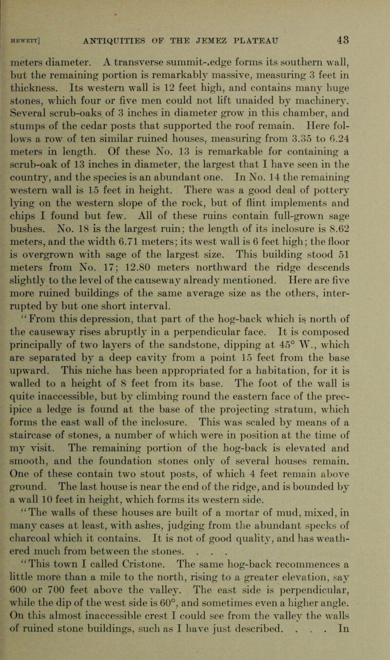 meters diameter. A transverse summit-xedge forms its southern wall, but the remaining portion is remarkably massive, measuring 3 feet in thickness. Its western wall is 12 feet high, and contains many huge stones, which four or five men could not lift unaided by machinery. Several scrub-oaks of 3 inches in diameter grow in this chamber, and stumps of the cedar posts that supported the roof remain. Here fol- lows a row of ten similar ruined houses, measuring from 3.35 to 0.24 meters in length. Of these No. 13 is remarkable for containing a scrub-oak of 13 inches in diameter, the largest that I have seen in the country, and the species is an abundant one. In No. 14 the remaining western wall is 15 feet in height. There was a good deal of pottery lying on the western slope of the rock, but of flint implements and chips I found but few. All of these ruins contain full-grown sage bushes. No. 18 is the largest ruin; the length of its inclosure is 8.62 meters, and the width 6.71 meters; its west wall is 6 feet high; the floor is overgrown with sage of the largest size. This building stood 51 meters from No. 17; 12.80 meters northward the ridge descends slightly to the level of the causeway already mentioned. Here are five more ruined buildings of the same average size as the others, inter- rupted by but one short interval. “From this depression, that part of the hog-back which is north of the causeway rises abruptly in a perpendicular face. It is composed principally of two layers of the sandstone, dipping at 45° W., which are separated by a deep cavity from a point 15 feet from the base upward. This niche has been appropriated for a habitation, for it is walled to a height of 8 feet from its base. The foot of the wall is quite inaccessible, but by climbing round the eastern face of the prec- ipice a ledge is found at the base of the projecting stratum, which forms the east wall of the inclosure. This was scaled by means of a staircase of stones, a number of which were in position at the time of my visit. The remaining portion of the hog-back is elevated and smooth, and the foundation stones only of several houses remain. One of these contain two stout posts, of which 4 feet remain above ground. The last house is near the end of the ridge, and is bounded by a wall 10 feet in height, which forms its western side. “The walls of these houses are built of a mortar of mud, mixed, in many cases at least, with ashes, judging from the abundant specks of charcoal which it contains. It is not of good quality, and has weath- ered much from between the stones. “This town I called Cristone. The same hog-back recommences a little more than a mile to the north, rising to a greater elevation, say 600 or 700 feet above the valley. The east side is perpendicular, while the dip of the west side is 60°, and sometimes even a higher angle. On this almost inaccessible crest I could see from the valley the walls of ruined stone buildings, such as I have just described. ... In