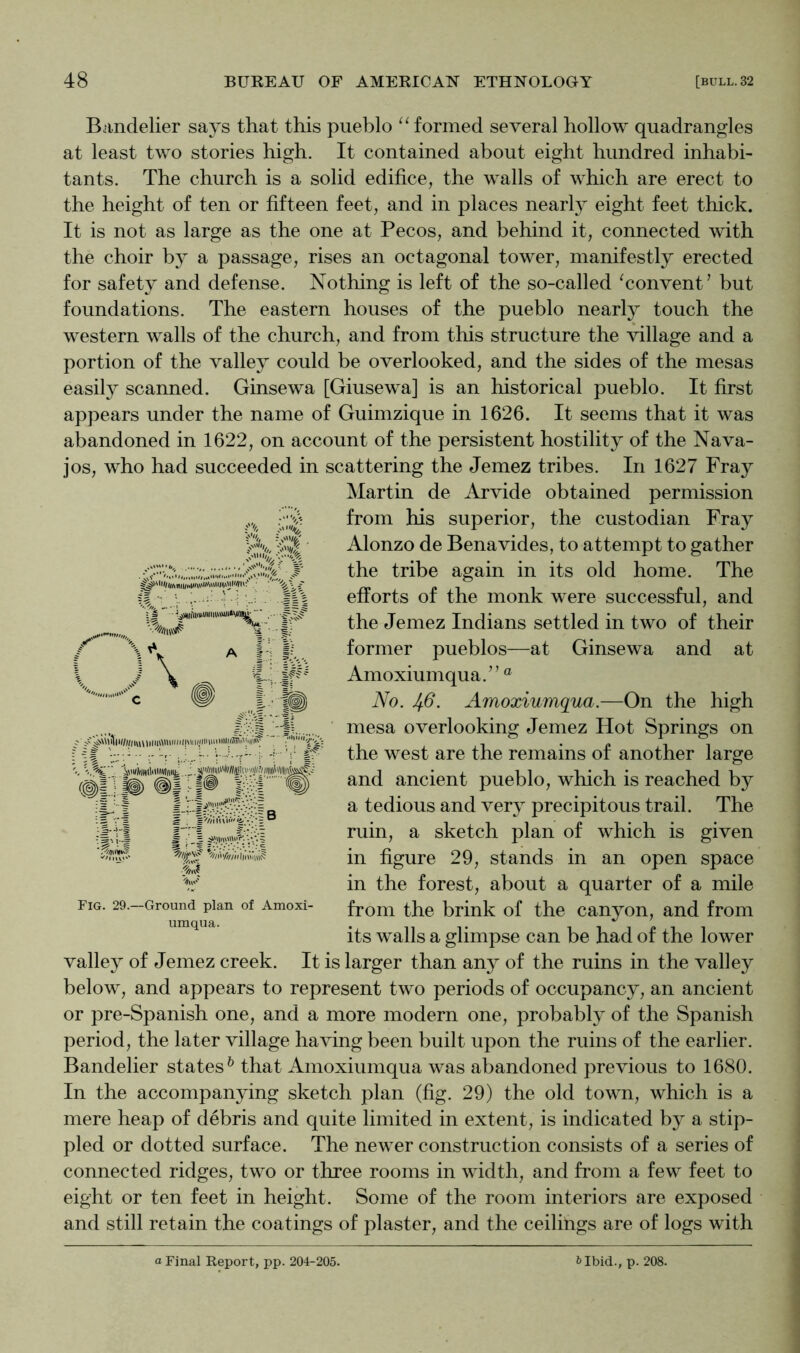 A I'l Biindelier says that this pueblo ‘‘formed several hollow quadrangles at least two stories high. It contained about eight hundred inhabi- tants. The church is a solid edifice, the walls of which are erect to the height of ten or fifteen feet, and in places nearly eight feet thick. It is not as large as the one at Pecos, and behind it, connected with the choir by a passage, rises an octagonal tower, manifestly erected for safety and defense. Nothing is left of the so-called ‘convent’ but foundations. The eastern houses of the pueblo nearly touch the western walls of the church, and from this structure the village and a portion of the valley could be overlooked, and the sides of the mesas easily scanned. Ginsewa [Giusewa] is an historical pueblo. It first appears under the name of Guimzique in 1626. It seems that it was abandoned in 1622, on account of the persistent hostility of the Nava- jos, who had succeeded in scattering the Jemez tribes. In 1627 Fray Martin de Arvide obtained permission from his superior, the custodian Fray Alonzo de Benavides, to attempt to gather the tribe again in its old home. The efforts of the monk were successful, and the Jemez Indians settled in two of their former pueblos—at Ginsewa and at Amoxiumqua.” ® No. 46. Amoxiumqua.—On the high mesa overlooking Jemez Hot Springs on the west are the remains of another large and ancient pueblo, which is reached by a tedious and very precipitous trail. The ruin, a sketch plan of which is given in figure 29, stands in an open space in the forest, about a quarter of a mile from the brink of the canyon, and from its walls a glimpse can be had of the lower valley of Jemez creek. It is larger than any of the ruins in the valley below, and appears to represent two periods of occupancy, an ancient or pre-Spanish one, and a more modern one, probably of the Spanish period, the later village having been built upon the ruins of the earlier. Bandelier states^ that Amoxiumqua was abandoned previous to 1680. In the accompanying sketch plan (fig. 29) the old town, which is a mere heap of debris and quite limited in extent, is indicated by a stip- pled or dotted surface. The newer construction consists of a series of connected ridges, two or three rooms in width, and from a few feet to eight or ten feet in height. Some of the room interiors are exposed and still retain the coatings of plaster, and the ceilings are of logs with J\ -i-'. if^'' (^1 .ft)  1^ = • =.*''1'! s ; ..-I ^ I ~ III iim? Fig. 29.—Ground plan of Amoxi- umqua. a Final Report, pp. 204-205. bIbid., p. 208.